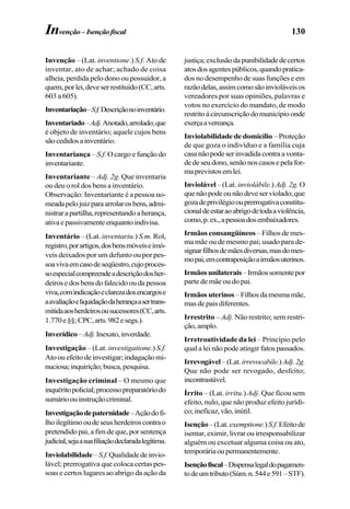 130
Invenção – (Lat. inventione.) S.f. Ato de
inventar, ato de achar; achado de coisa
alheia, perdida pelo dono ou possuidor, a
quem,porlei,deveserrestituído(CC,arts.
603 a 605).
Inventariação–S.f.Descriçãonoinventário.
Inventariado–Adj.Anotado,arrolado;que
é objeto de inventário; aquele cujos bens
sãocedidosainventário.
Inventariança – S.f. O cargo e função do
inventariante.
Inventariante – Adj. 2g. Que inventaria
ou deu o rol dos bens a inventário.
Observação: Inventariante é a pessoa no-
meadapelojuizparaarrolarosbens,admi-
nistrarapartilha,representandoaherança,
ativaepassivamenteenquantoindivisa.
Inventário – (Lat. inventariu.) S.m. Rol,
registro,porartigos,dosbensmóveiseimó-
veis deixados por um defunto ou por pes-
soavivaemcasodeseqüestro,cujoproces-
soespecialcompreendeadescriçãodosher-
deirosedosbensdofalecidooudapessoa
viva,comindicaçãoeclarezadosencargose
aavaliaçãoeliquidaçãodaherançaasertrans-
mitidaaosherdeirosousucessores(CC,arts.
1.770e§§;CPC,arts.982esegs.).
Inverídico–Adj.Inexato,inverdade.
Investigação – (Lat. investigatione.) S.f.
Atoouefeitodeinvestigar;indagaçãomi-
nuciosa;inquirição;busca,pesquisa.
Investigação criminal – O mesmo que
inquéritopolicial;processopreparatóriodo
sumárioouinstruçãocriminal.
Investigaçãodepaternidade–Açãodofi-
lhoilegítimooudeseusherdeiroscontrao
pretendido pai, a fim de que, por sentença
judicial,sejaasuafiliaçãodeclaradalegítima.
Inviolabilidade–S.f.Qualidadedeinvio-
lável; prerrogativa que coloca certas pes-
soas e certos lugares ao abrigo da ação da
justiça;exclusãodapunibilidadedecertos
atosdosagentespúblicos,quandopratica-
dos no desempenho de suas funções e em
razãodelas,assimcomosãoinvioláveisos
vereadores por suas opiniões, palavras e
votos no exercício do mandato, de modo
restritoàcircunscriçãodomunicípioonde
exerçaavereança.
Inviolabilidade de domicílio – Proteção
de que goza o indivíduo e a família cuja
casanãopodeserinvadidacontraavonta-
dedeseudono,senãonoscasosepelafor-
maprevistosemlei.
Inviolável – (Lat. inviolábile.) Adj. 2g. O
quenãopodeounãodeveserviolado;que
gozadeprivilégioouprerrogativaconstitu-
cionaldeestaraoabrigodetodaaviolência,
como,p.ex.,apessoadosembaixadores.
Irmãos consangüíneos – Filhos de mes-
ma mãe ou de mesmo pai; usado para de-
signarfilhosdemãesdiversas,masdomes-
mopai,emcontraposiçãoairmãosuterinos.
Irmãosunilaterais–Irmãossomentepor
parte de mãe ou do pai.
Irmãosuterinos –Filhosdamesmamãe,
masdepaisdiferentes.
Irrestrito – Adj. Não restrito; sem restri-
ção,amplo.
Irretroatividade da lei – Princípio pelo
qual a lei não pode atingir fatos passados.
Irrevogável–(Lat.irrevocabile.)Adj.2g.
Que não pode ser revogado, desfeito;
incontrastável.
Írrito – (Lat. irritu.) Adj. Que ficou sem
efeito, nulo, que não produz efeito jurídi-
co;ineficaz,vão,inútil.
Isenção–(Lat.exemptione.)S.f.Efeitode
isentar, eximir, livrar ou irresponsabilizar
alguém ou excetuar alguma coisa ou ato,
temporáriaoupermanentemente.
Isençãofiscal–Dispensalegaldopagamen-
todeumtributo(Súm.n.544e591–STF).
Invenção–Isençãofiscal
 