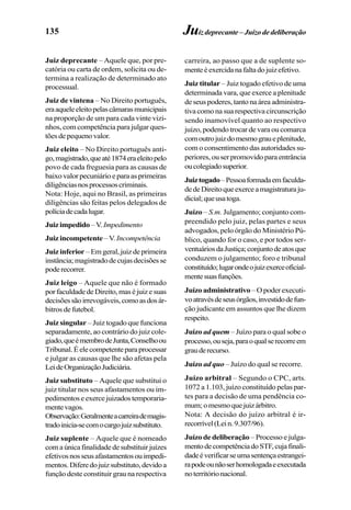 135 Juizdeprecante– Juízodedeliberação
Juiz deprecante – Aquele que, por pre-
catória ou carta de ordem, solicita ou de-
termina a realização de determinado ato
processual.
Juiz de vintena – No Direito português,
eraaqueleeleitopelascâmarasmunicipais
na proporção de um para cada vinte vizi-
nhos, com competência para julgar ques-
tõesdepequenovalor.
Juiz eleito – No Direito português anti-
go,magistrado,queaté1874eraeleitopelo
povo de cada freguesia para as causas de
baixovalorpecuniárioeparaasprimeiras
diligênciasnosprocessoscriminais.
Nota: Hoje, aqui no Brasil, as primeiras
diligências são feitas pelos delegados de
políciadecadalugar.
Juizimpedido–V.Impedimento
Juiz incompetente–V. Incompetência
Juiz inferior – Em geral, juiz de primeira
instância;magistradodecujasdecisõesse
poderecorrer.
Juiz leigo – Aquele que não é formado
porfaculdadedeDireito,maséjuizesuas
decisõessãoirrevogáveis,comoasdosár-
bitros de futebol.
Juiz singular – Juiz togado que funciona
separadamente, ao contrário do juiz cole-
giado,queémembrodeJunta,Conselhoou
Tribunal.Éelecompetenteparaprocessar
e julgar as causas que lhe são afetas pela
LeideOrganizaçãoJudiciária.
Juiz substituto – Aquele que substitui o
juiz titular nos seus afastamentos ou im-
pedimentoseexercejuizadostemporaria-
mentevagos.
Observação:Geralmenteacarreirademagis-
tradoinicia-secomocargojuizsubstituto.
Juiz suplente – Aquele que é nomeado
comaúnicafinalidadedesubstituirjuízes
efetivosnosseusafastamentosouimpedi-
mentos.Diferedojuizsubstituto,devidoa
função deste constituir grau na respectiva
carreira, ao passo que a de suplente so-
menteéexercidanafaltadojuizefetivo.
Juiz titular – Juiz togado efetivo de uma
determinada vara, que exerce a plenitude
de seus poderes, tanto na área administra-
tiva como na sua respectiva circunscrição
sendo inamovível quanto ao respectivo
juízo, podendo trocar de vara ou comarca
comoutrojuizdomesmograueplenitude,
com o consentimento das autoridades su-
periores, ou ser promovido para entrância
oucolegiadosuperior.
Juiztogado–Pessoaformadaemfaculda-
dedeDireitoqueexerceamagistraturaju-
dicial;queusatoga.
Juízo – S.m. Julgamento; conjunto com-
preendido pelo juiz, pelas partes e seus
advogados, pelo órgão do Ministério Pú-
blico, quando for o caso, e por todos ser-
ventuáriosdaJustiça;conjuntodeatosque
conduzem o julgamento; foro e tribunal
constituído;lugarondeojuizexerceoficial-
mentesuasfunções.
Juízo administrativo– O poder executi-
voatravésdeseusórgãos,investidodefun-
ção judicante em assuntos que lhe dizem
respeito.
Juízo ad quem – Juízo para o qual sobe o
processo,ouseja,paraoqualserecorreem
grauderecurso.
Juízo ad quo – Juízo do qual se recorre.
Juízo arbitral – Segundo o CPC, arts.
1072 a 1.103, juízo constituído pelas par-
tes para a decisão de uma pendência co-
mum;omesmoquejuizárbitro.
Nota: A decisão do juízo arbitral é ir-
recorrível(Lein.9.307/96).
Juízo de deliberação – Processo e julga-
mentodecompetênciadoSTF,cujafinali-
dadeéverificarseumasentençaestrangei-
rapodeounãoserhomologadaeexecutada
noterritórionacional.
 
