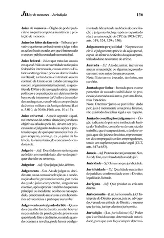 136
Juízodemenores –Órgãodopoderjudi-
ciárioaoqualcompeteaassistênciaepro-
teçãodemenores.
Juízodosfeitosdafazenda–Tribunalpri-
vativoquetomaconhecimentoejulgatodas
asaçõesfiscaisounão,emqueéinteressado
otesouropúblicoestadualoumunicipal.
Juízo federal– Juízo que trata das causas
emqueaUniãoouumaentidadeautárquica
federalforinteressada,causasentreosEs-
tados estrangeiros e pessoas domiciliadas
no Brasil; as fundadas em tratado ou em
contratodaUniãocomEstadoestrangeiro
oucomorganismointernacional;asques-
tõesdeDMaredenavegaçãoaérea;crimes
políticoseospraticadosemdetrimentode
bensoudeinteressesdaUniãoedeentida-
desautárquicas,ressalvadaacompetência
daJustiçamilitaredaJustiçaeleitoral(Lei
n. 5.010, de 30.06.1966, arts. 10 a 15).
Juízouniversal–Aquelesegundooqual,
no interesse de certas situações jurídicas
objetivas criadas pela lei, devem ser pro-
cessadas e julgadas todas as ações e pre-
tensões que de qualquer maneira lhes di-
gam respeito, como, p. ex., o juízo da fa-
lência, testamentário, do concurso de cre-
dores etc.
Julgado – Adj. Decidido em sentença ou
acórdão; em sentido lato, diz-se de qual-
querdecisãoousentença.
Julgador–Adj. Quejulga;juiz,árbitro.
Julgamento – S.m. Ato de julgar ou deci-
dirumacausacomaabsolviçãoouaconde-
nação do réu; pronunciamento, por meio
do qual o juízo competente, singular ou
coletivo,apósapreciaroméritodaquestão
principalouincidente,acolheounãoope-
dido,condenandonascustaseemhonorá-
riosadvocatíciosapartequesucumbe.
Julgamento antecipado da lide –Quan-
do a questão for de direito, ou não houver
necessidade da produção de provas em
questõesdefatoededireito,ouaindaquan-
do ocorrer a revelia, pode haver o julga-
mentodalideantesdaaudiênciadeconcilia-
ção e julgamento, logo após a resposta do
réu;éumainovaçãodoCPCde1973(CPC,
arts. 319, 324, 329 e 330).
Julgamento prejudicial – No processo
civil, é julgamento prévio da ação penal,
capazdeafetarodesfechodaaçãorepara-
tória do dano resultante do crime.
Juntada – S.f. Ato de juntar, incluir ou
anexarumapetiçãooualgumapeçaoudo-
cumento nos autos de um processo.
Nota: Este termo é usado, também, em
cartório.
Juntada por linha– Juntada para exame
posterior de sua admissibilidade no pro-
cesso;éanexadaaosautos,porumalinha,
masforadeles.
Nota: O termo “junte-se por linha” dado
pelojuizémeramenteumapraxeforense,
nãoexistindodisciplinalegalaseurespeito.
Juntadeconciliaçãoejulgamento–Ór-
gãojudicantedeprimeirainstânciadaJusti-
ça do Trabalho; compõe-se de um juiz do
trabalho,queéseupresidente,ededoisvo-
gais,quesãojuízesclassistas,representan-
tes dos empregados e dos empregadores,
tendo um suplente para cada vogal (CLT,
arts.647a653).
Jurado–Adj.Protestadocomjuramento.S.m.
Juizdefato,membrodotribunaldojúri.
Juricidade–S.f.Omesmoquejuridicidade.
Juridicidade – S.f. Qualidade ou caráter
de jurídico; conformidade com o Direito;
legalidade,licitude.
Jurígeno – Adj. Que produz ou cria um
direito.
Jurisconsulto–(Lat.jurisconsultu.)S.f.In-
térpretedoDireito;pessoa,juizouadvoga-
do,versadonaciênciadoDireito;omesmo
quejurista,jurisprudenteejurisperito.
Jurisdição–(Lat.jurisditione.)S.f.Poder
queéatribuídoaumadeterminadaautori-
dade, para que esta faça cumprir determi-
Juízodemenores–Jurisdição
 