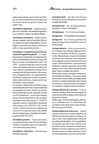 137
nadasclassedeleisepunirquemasinfrin-
gir em determinada área territorial; área
territorial, dentro da qual se exerce esse
poder;vara.
Jurisdiçãocontenciosa–Aquelaemqueo
juizusaoseupoder,aeleatribuídolegalmen-
te,aoconhecer,julgareexecutaroslitígios.
Jurisdição eclesiástica – Poder autôno-
moqueaIgrejaCatólicaApostólicaRoma-
na,sendoumEstadoindependente,temem
julgar as questões que dizem respeito ao
cultoeàsuaorganizaçãointerna.
Jurisdição e competência para instau-
ração do inquérito policial – A compe-
tênciaparaainstauraçãodoinquéritopoli-
cial é do delegado de polícia em cuja área
houveocrime,comodeterminaoart.4.o
do
CPP: “A polícia judiciária será exercida
pelasautoridadespoliciaisnoterritóriode
suasrespectivasjuridiçõeseteráporfima
apuraçãodasinfraçõespenaisedasuaau-
toria.Parágrafoúnico:Acompetênciade-
finidanesteartigonãoexcluiráadeautori-
dades administrativas, a quem por lei seja
cometidaamesmafunção.”
Comentário:Nadaobsta,entretanto,quea
autoridadepolicialdeumacircunscriçãofaça
investigaçãoemoutra,naqualsuacompe-
tênciatenharepercussão,segundodecisão
do STF quando diz: “os atos de investiga-
ção,porsereminquisitórios,nãoseacham
abrangidos pela regra do art. 5.o
, LIII-CF,
segundoaqualsóaautoridadecompetente
pode julgar o réu” (RTJ 82/118). Assim
sendo a inobservância da competência
rationæ loci é apenas relativa, não dando,
assim,margem,paraaanulaçãodoinquéri-
topolicial(RT522/359).
Jurisdiçãograciosa–Aqueojuizexerce
apropósitodefatosquenãosãodelitígio,
visandoacompletar,aprovaroudareficá-
cia a certos atos particulares.
Jurisdição voluntária – O mesmo que
jurisdiçãograciosa.
Jurisdição–Jurisprudênciadeinteresses
Jurisdicionado – Adj. Que está sob a ju-
risdição de um juiz de direito ou de deter-
minadaautoridade.
Jurisdicional – Adj. 2g. Que pertence à
jurisdição;relativoàjurisdição.
Jurisdicionar–V.t.d.Exercerjurisdição.
Jurisperícia–S.f.Qualidadedejurisperito.
Jurisperito – S.m. Técnico que funciona
emperícialegal.Dá-setambémonomede
jurisconsulto.
Jurisprudência – (Lat. jurisprudentia.)
S.f.Conjuntodassoluçõesdadaspelostri-
bunais às questões de Direito, segundo
CarlosMaximiliano;conjuntodedecisões
uniformes dos tribunais; autoridade dos
casosjulgadossucessivamentedomesmo
modo; ciência do Direito e dos princípios
de Direito seguidos num país, numa dada
época ou em certa e determinada matéria
legal;fontesecundáriadoDireito.
Observação:Entreosantigosromanosera,
nadefiniçãodeUlpianu,“divinarumatque
humanorumrerumnotitia,justiatqueinjusti
scientia”(oconhecimentodascoisasdivinas
ehumanas,aciênciadojustoedoinjusto).
Era,portanto,aprópriaciênciadoDireito.
Jurisprudência de conceitos – Concei-
tualismojurídico;abusonaformulaçãode
conceitos jurídicos; apego extremado aos
dispositivoslegais.
Observação:AEscoladaExegese,naFran-
ça, e os Pandectistas, na Alamanha, são
exemplos mais destacados dessa orienta-
ção no estudo do Direito.
Jurisprudência de interesses – Aquela
cuja prevalência é o estudo científico do
Direito dos fatos da própria existência, ou
seja,avidae,nãosimplesmente,afriezade
umadeterminadalógica.Osseuspartidários
são aqueles que têm como autênticos os
elementosdalei.Acimadavontadedole-
gisladorexistemosinteressesquemotiva-
ramestamesmavontade,sendoqueémui-
to mais importante a procura de tais inte-
 