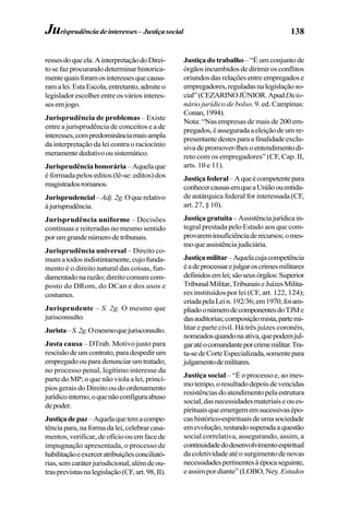 138
ressesdoqueela.AinterpretaçãodoDirei-
tosefazprocurandodeterminarhistorica-
mentequaisforamosinteressesquecausa-
ramalei.EstaEscola,entretanto,admiteo
legisladorescolherentreosváriosinteres-
sesemjogo.
Jurisprudência de problemas – Existe
entre a jurisprudência de conceitos e a de
interesses,compredominânciamaisampla
da interpretação da lei contra o raciocínio
meramentededutivoousistemático.
Jurisprudênciahonorária–Aquelaque
é formada pelos editos (lê-se: edítos) dos
magistradosromanos.
Jurisprudencial–Adj.2g.Oquerelativo
àjurisprudência.
Jurisprudência uniforme – Decisões
contínuas e reiteradas no mesmo sentido
porumgrandenúmerodetribunais.
Jurisprudência universal – Direito co-
mumatodosindistintamente,cujofunda-
mento é o direito natural das coisas, fun-
damentadonarazão;direitocomumcom-
posto do DRom, do DCan e dos usos e
costumes.
Jurisprudente – S. 2g. O mesmo que
jurisconsulto.
Jurista–S.2g.Omesmoquejurisconsulto.
Justa causa – DTrab. Motivo justo para
rescisãodeumcontrato,paradespedirum
empregadoouparadenunciarumtratado;
no processo penal, legítimo interesse da
parte do MP; o que não viola a lei, princí-
pios gerais do Direito ou do ordenamento
jurídicointerno;oquenãoconfiguraabuso
depoder.
Justiçadepaz–Aquelaquetemacompe-
tênciapara,naformadalei,celebrarcasa-
mentos, verificar, de ofício ou em face de
impugnação apresentada, o processo de
habilitaçãoeexerceratribuiçõesconciliató-
rias,semcaráterjurisdicional,alémdeou-
trasprevistasnalegislação(CF,art.98,II).
Justiça do trabalho–“Éumconjuntode
órgãosincumbidosdedirimirosconflitos
oriundosdasrelaçõesentreempregadose
empregadores,reguladasnalegislaçãoso-
cial”(CEZARINOJÚNIOR.ApudDicio-
nário jurídico de bolso. 9. ed. Campinas:
Conan,1994).
Nota: “Nas empresas de mais de 200 em-
pregados,éasseguradaaeleiçãodeumre-
presentantedestesparaafinalidadeexclu-
sivadepromover-lhesoentendimentodi-
reto com os empregadores” (CF, Cap. II,
arts. 10 e 11).
Justiçafederal–Aqueécompetentepara
conhecercausasemqueaUniãoouentida-
de autárquica federal for interessada (CF,
art. 27, § 10).
Justiçagratuita–Assistênciajurídicain-
tegral prestada pelo Estado aos que com-
provareminsuficiênciaderecursos;omes-
moqueassistênciajudiciária.
Justiçamilitar–Aquelacujacompetência
éadeprocessarejulgaroscrimesmilitares
definidosemlei;sãoseusórgãos:Superior
TribunalMilitar,TribunaiseJuízesMilita-
res instituídos por lei (CF, art. 122, 124);
criadapelaLein.192/36;em1970,foiam-
pliadoonúmerodecomponentesdoTJMe
dasauditorias;composiçãomista,partemi-
litar e parte civil. Há três juízes coronéis,
nomeadosquandonaativa,quepodemjul-
garatéocomandanteporcrimemilitar.Tra-
ta-sedeCorteEspecializada,somentepara
julgamentodemilitares.
Justiça social – “É o processo e, ao mes-
motempo,oresultadodepoisdevencidas
resistênciasdoatendimentopelaestrutura
social,dasnecessidadesmateriaiseoues-
pirituaisqueemergememsucessivasépo-
cashistórico-espirituaisdeumasociedade
emevolução,restandosuperadaaquestão
social correlativa, assegurando, assim, a
continuidadedodesenvolvimentoespiritual
dacoletividadeatéosurgimentodenovas
necessidadespertinentesàépocaseguinte,
eassimpordiante”(LOBO,Ney. Estudos
Jurisprudênciadeinteresses–Justiçasocial
 