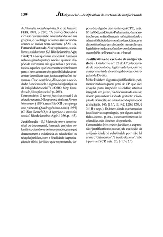 139
defilosofiasocialespírita.RiodeJaneiro:
FEB, 1997, p. 220); “A Justiça Social é a
virtude que incumbe aos indivíduos e aos
grupos, e os obriga aos atos mais condu-
centes ao maior bem comum” (ÁVILA,
FernandoBastosde.Neocapitalismo,socia-
lismo,solidarismo,S.J.RiodeJaneiro:Agir,
1964)“Diz-sequeumasociedadefunciona
sob o signo da justiça social, quando dis-
põe de estruturas tais que nelas e por elas,
todos aqueles que lealmente contribuem
paraobemcomumtêmpossibilidadescon-
cretasderealizarsuasjustasaspiraçõeshu-
manas.Casocontrário,diz-sequeasocie-
dade funciona sob o signo da injustiça ou
da iniqüidade social” (LOBO, Ney. Estu-
dos de filosofia social, p. 205).
Comentário: O termo justiça social é de
criaçãorecente.NãoapareceaindanaRerum
Novarum (189l), mas Pio XII o emprega
oitovezesnaQuadragésimoAnno(1939)
(C. Van Gestel O.p. A igreja e a questão
social.RiodeJaneiro:Agir,1956,p.143).
Justificação–S.f.Meiodeprovatestemu-
nhaloudocumental,formadoemjuízovo-
luntário,citando-seosinteressados,paraque
demonstremaexistênciaounãodefatoou
relaçãojurídica,comafinalidadedaprodu-
ção de efeito jurídico que se pretende, de-
pois de julgado por sentença (CPC, arts.
861a866);noDireitoParlamentar,demons-
traçãoquesefundamentanalegitimidadee
admissibilidadedeemendaoferecidaacerto
dispositivolegalemdiscussãonumacâmara
legislativaoudasrazõesdovotodadonuma
assembléiadeliberativaoutribunal.
Justificativasdeexclusãodaantijurici-
dade – Conforme art. 23 do CP, são: esta-
dodenecessidade,legítimadefesa,estrito
cumprimentodedeverlegaleexercíciore-
gulardeDireito.
Nota:Existemalgumasjustificativaspor-
menorizadasnapartegeraldoCP,quesão:
coação para impedir suicídio; ofensa
irrogada em juízo, na discussão da causa;
abortoparasalvaravidadagestante;viola-
çãodedomicílioseestáalisendopraticado
crime(arts.146,§3.o
,II;142;128e150,§
3.o
,IIesegs.).Existemaindaaschamadas
justificativassupralegais,poralgunsadmi-
tidas, como, p. ex., o consentimento do
ofendido,nosdireitosdisponíveis.
Comentário:Nosmeiosjurídicosaexpres-
são‘justificativas(causas)deexclusãoda
antijuricidade’ é substituída por ‘não há
crime’,‘dirimentes’,‘éisentodepena’,‘não
é punível’ (CP, arts. 20, § 1.o
e 2.o
).
Justiça social – Justificativas de exclusão da antijuricidade
 