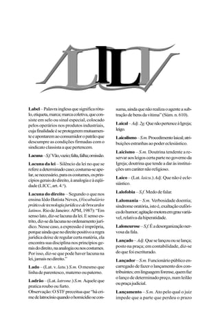 Label–Palavrainglesaquesignificarótu-
lo,etiqueta,marca;marcacoletiva,quecon-
siste em selo ou sinal especial, colocado
pelos operários nos produtos industriais,
cujafinalidadeéseprotegeremmutuamen-
teeapontaremaoconsumidoropatrãoque
descumpre as condições firmadas com o
sindicatoclassistaaquepertencem.
Lacuna–S.f.Vão,vazio;falta,falha;omissão.
Lacuna da lei – Silêncio da lei no que se
refereadeterminadocaso;costuma-seape-
lar,senecessário,paraoscostumes,osprin-
cípiosgeraisdodireito,àanalogiaeàeqüi-
dade (LICC, art. 4.o
).
Lacuna do direito – Segundo o que nos
ensina Iêdo Batista Neves, (Vocabulário
práticodetecnologiajurídicaedebrocardos
latinos.RiodeJaneiro:APM,1987):“Em
sensolato,diz-selacunadalei.Esensoes-
trito,diz-sedalacunanoordenamentojurí-
dico.Nessecaso,aexpressãoéimprópria,
porqueaindaquenodireitopositivoaregra
jurídicadeixederegularcertamatéria,ela
encontra sua disciplina nos princípios ge-
raisdodireito,naanalogiaounoscostumes.
Por isso, diz-se que pode haver lacuna na
lei,jamaisnodireito.”
Lado – (Lat. v. latu.) S.m. O mesmo que
linhadeparentesco, maternooupaterno.
Ladrão – (Lat. latrone.) S.m. Aqueleque
pratica roubo ou furto.
Observação:OSTFpreceituaque“hácri-
medelatrocínioquandoohomicídiosecon-
suma,aindaquenãorealizaoagenteasub-
traçãodebensdavítima”(Súm.n.610).
Laical–Adj.2g.QuenãopertenceàIgreja;
leigo.
Laicalismo–S.m.Procedimentolaical;atri-
buiçõesestranhasaopodereclesiástico.
Laicismo – S.m. Doutrina tendente a re-
servaraosleigoscertapartenogovernoda
Igreja;doutrinaquetendeadaràsinstitui-
çõesumcaráternãoreligioso.
Laico – (Lat. laicu.) Adj. Que não é ecle-
siástico.
Lalofobia –S.f. Medodefalar.
Lalomania – S.m. Verbosidade doentia;
síndromeoratória,istoé,exaltaçãoeufóri-
cadohumor;agitaçãomotoraemgrauvariá-
vel,relativadahiperatidade.
Laloneurose–S.f.Éadesorganizaçãoner-
vosadafala.
Lançado–Adj.Queselançououselança;
posto na praça; em contabilidade, diz-se
doquefoiescriturado.
Lançador–S.m.Funcionáriopúblicoen-
carregado de fazer o lançamento dos con-
tribuintes;emlinguagemforense,quemfaz
o lanço de determinado preço, num leilão
oupraçajudicial.
Lançamento – S.m. Ato pelo qual o juiz
impede que a parte que perdeu o prazo
 