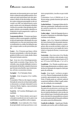 142Lançamento–Laudode avaliação
apresenteumdocumentoprova;porigual
motivoafastadaaçãopúblicapenaloacu-
sador privado (querelante) que não apre-
sentouolibelonodevidotempo,declaran-
doaaçãoextintaporperempçãooudevol-
vendo-a ao MP; ato administrativo pelo
qualosujeitoativodaobrigaçãotributária
verificaterocorridoofatogeradordaobri-
gação,calculaoseumontante,identificaos
responsáveis pelo pagamento e aplica as
penalidadescabíveis.
Lançamentodireto–Omesmoquelança-
mentoex-ofício;ocorrequandoocontribuin-
tedeixadeapresentaradeclaraçãodosseus
rendimentosouofazsemmencionartodos
osrendimentosou,ainda,fazdeduçõesque
não comprovadas ou não permitidas por
lei.
Lance – S.m. O mesmo que lanço; oferta
depreçoaumentandoovalordacoisaapre-
goadaemleilãoouemvenda,desdeolance
feito pelo licitante anterior.
Lar –(Lat.lare.)S.m.Etimologicamente,
lugar onde se acende o fogo, lareira. Por
extensão,casa,morada,habitaçãocomume
permanentedafamília;conjuntodepessoas
queformamumafamíliaequemoramjun-
tas, sob teto e economias comuns.
Larapiar–V.t.d.Surrupiar,furtar.
Larápio – (Lat. larappius.) S.m. Ladrão,
gatuno.
Comentário:Palavraédeorigemromana,
formadadonomedeumfuncionáriopúbli-
co desonesto e corrupto chamado Lucius
Antonius Rufus Appius, cuja assinatura
era L.A.R. Appius.
Lascívia – S.f. Luxúria,libidinagem,sen-
sualidade.
Lastro – S.m. Termo náutico: peso que é
colocadonoporãodeumnavio,paraasua
estabilidadeouequilíbriosobreaságuas.
Latifúndio –(Lat.latifundiu.)S.m.Gran-
de propriedade rural que pertence a um
único proprietário, inculta ou que rende
pouco.
Comentário: Lei n. 4.504/64, art. 4.o
; na
Roma antiga, grande domínio privado da
aristocracia.
Latimbárbaro–Linguagemlatinanãofa-
ladamas,geralmente,usadapelosescrivães
de cartórios medievais, em documentos
cheiosdeerros.
Latimvulgar–Latimdolinguajardopovo,
doqualseoriginaramaschamadaslínguas
romanasouneolatinas.
Latino – Adj. e S.m. Natural ou habitante
doLácio;homemlivredeposiçãointerme-
diáriaentreoscidadãosromanoseospere-
grinos;ditoouescritoemlatim;relativoou
pertencenteaopovoouàregiãodoLácio;
relativo à Igreja de Roma; o mesmo que
latinista.
Latrocínio–(Lat.latrociniu.)S.m.Roubo
ouextorsãoviolentaamãoarmada,resul-
tando morte ou lesão corporal grave (CP,
art.157;Lein.8.072/90,arts.1.o
,6.o
e9.o
).
Laudêmio–S.m.Pensãoouprêmioqueo
foreiropagadiretamenteaosenhorio,quan-
dohouveralienaçãodorespectivobempor
parte do enfiteuta.
Laudo – (Lat. laudo = eu louvo, eu apro-
vo.)S.m.Parecerfundamentadodoárbitro
ou perito, apresentando suas conclusões.
Nota: O laudo pode ser: arbitral, judicial
oupericial,definitivo(Med.Legal),unâni-
me,deavaliação,deconstatação.
Laudoarbitral–Documentodecisivoque
faz parte de um processo, escrito por um
relator,noqualencerraasentençadelibera-
da,emmaioriaabsolutadevotosounão,do
juízoarbitral(queéinstituídopelaspartes
paraadecisãodeumapendênciacomum)
oudaestimaçãojudicialfeitapelosárbitros
emoutroscasosdearbitramento.
Laudodeavaliação–Aquelequeéfunda-
mentado,porescrito,peloavaliadorquan-
 