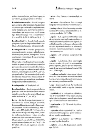 143 Laudodeavaliação–Legífero
to às coisas avaliadas, justificando preços
ouvalores,quejulgaseremosdevidos.
Laudodeconstatação–Aquele,quepro-
curasomentesaberanaturezafundamental
doassuntoqueestásendopesquisado;esse
saber é apenas uma expectativa em torno
daverdadeenãoumacertezacientífica;esse
tipo de laudo surgiu com a lei antitóxico
(Lein.6.368,de21.10.1976,art.20,§1.o
).
Laudo definitivo – Laudo final, quando
pesquisaseprovaschegamàverdadecien-
tíficasobreanaturezadofatoexaminado.
Laudo judicial – O mesmo que pericial;
documentoescrito,noqualérelatadooexa-
me feito pelos peritos, ali expondo tudo o
quefizerameoresultadodesuainvestiga-
çãoeobservações.
Observação:Olaudojudicialétambémcha-
mado de pericial quando este contém
parecer(es)ouesclarecimentosdosperitos,
nosexamesaqueprocederamnaqualidadede
técnicos,conformepreceituaoCPC,art.433,
parágrafoúnico:“Osassistentestécnicosofe-
recerãoseuspareceresnoprazocomumde
dezdiasapósaapresentaçãodeseuslaudos,
independentementedeintimação.”
Laudopericial–V.laudojudicial.
Laudounânime–Laudoemquetodosos
peritos e seus assistentes têm a mesma
opinião,assimlavrando-seumsólaudoque
todos assinam (CPC, art. 430).
Lavra–S.f.Atodelavrar,deconsignarpor
escrito ou de exarar, redigir, escrever;
lavratura,elaboração,execução;(bras.)lugar
ondeseextraioouroeodiamante;(CMin–
Dec.-lei n. 277, de 28.02.1967, arts. 36 a
58);lavouradealgodão;dogr.laúra,claus-
tro onde seus habitantes viviam em celas
separadas,masdentrodeumsómuro.
Observação:ALein.8.901,de30.06.1994,
regulamentaodispostonoart.176,§2.o
da
CF altera o CMin, em alguns de seus dis-
positivos.
Lavrar–V.t.d.Exararporescrito,redigir,es-
crever.
Lavratura–Atodelavrar,fazereconsig-
narporescrito(escritura,documentosetc.).
Leasing–(Pron.lísin)Palavraing.quede-
nomina processo de financiamento de in-
vestimento(Lein.6.099/74).
Legação–(Lat.legatione.)S.f.Edifíciosede
deembaixada;cargodelegado;ministroeo
corpodiplomático;exercíciodelegacia;fa-
culdade que têm os Estados soberanos de
receber agentes diplomáticos; missão do
ministro plenipotenciário junto a um go-
vernoestrangeiro.
Legacia – S.f. Cargo ou a dignidade de
legado.
Legado – (Lat. legatu.) S.m. Disposição
testamentária pela qual o testador deixa
paraolegatário,pessoaquenãoéherdeiro,
partedesuaherança;titulardalegacia(CC,
art. 1.678 e segs.).
Legadodeusofruto–Aquelequeolega-
tário fica com o direito de usufruto de um
bem por tempo devidamente estipulado,
ou mesmo por toda a sua vida.
Legal – (Lat. legale.) Adj. 2g. Conforme
ourelativoàlei;jurídico;regular,certo,em
ordem.
Legalidade–(Lat.m.legalitate.)S.f.Oque
estádeconformidadecomaordemjurídica;
princípioqueimpedeapuniçãodecrimes
quealeinãodefinecomantecedência.
Legalização – S.f. Efeito de legalizar;
legitimação.
Legatário –(Lat.legatariu.)S.m.Herdei-
rotestamentário;aqueleaquemfoideixa-
doumlegado,umaherança.
Legiferar–(Lat.legiferu+ar.)V.i.Omes-
moquelegislar,fazerleis.
Legífero – S.m. e Adj. Legislador; aquele
que faz leis.
 