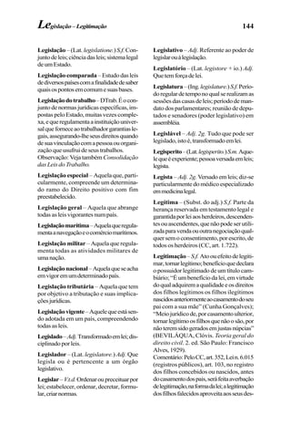 144
Legislação – (Lat. legislatione.)S.f.Con-
juntodeleis;ciênciadasleis;sistemalegal
deumEstado.
Legislação comparada– Estudo das leis
dediversospaísescomafinalidadedesaber
quaisospontosemcomumesuasbases.
Legislaçãodotrabalho–DTrab.Éocon-
junto de normas jurídicas específicas, im-
postas pelo Estado, muitas vezes comple-
xa,equeregulamentaainstituiçãouniver-
salqueforneceaotrabalhadorgarantiasle-
gais,assegurando-lheseusdireitosquando
desuavinculaçãocomapessoaouorgani-
zação que usufrui de seus trabalhos.
Observação: Veja também Consolidação
das Leis do Trabalho.
Legislação especial – Aquela que, parti-
cularmente, compreende um determina-
do ramo do Direito positivo com fim
preestabelecido.
Legislação geral – Aquela que abrange
todas as leis vigorantes num país.
Legislaçãomarítima–Aquelaqueregula-
mentaanavegaçãoeocomérciomarítimos.
Legislação militar – Aquela que regula-
menta todas as atividades militares de
umanação.
Legislaçãonacional–Aquelaqueseacha
emvigoremumdeterminadopaís.
Legislação tributária – Aquela que tem
por objetivo a tributação e suas implica-
çõesjurídicas.
Legislaçãovigente–Aquelequeestásen-
do adotada em um país, compreendendo
todas as leis.
Legislado–Adj.Transformadoemlei;dis-
ciplinadoporleis.
Legislador – (Lat. legislatore.) Adj. Que
legisla ou é pertencente a um órgão
legislativo.
Legislar–V.t.d.Ordenaroupreceituarpor
lei; estabelecer, ordenar, decretar, formu-
lar,criarnormas.
Legislativo – Adj. Referente ao poder de
legislarouàlegislação.
Legislatório – (Lat. legistore + io.) Adj.
Quetemforçadelei.
Legislatura–(Ing.legislature.)S.f.Perío-
doregulardetemponoqualserealizamas
sessõesdascasasdeleis;períododeman-
dato dos parlamentares; reunião de depu-
tados e senadores (poder legislativo) em
assembléia.
Legislável – Adj. 2g. Tudo que pode ser
legislado,istoé,transformadoemlei.
Legisperito–(Lat.legisperito.)S.m.Aque-
lequeéexperiente;pessoaversadaemleis;
legista.
Legista –Adj. 2g. Versado em leis; diz-se
particularmente do médico especializado
emmedicinalegal.
Legítima – (Subst. do adj.) S.f. Parte da
herança reservada em testamento legal e
garantidaporleiaosherdeiros,descenden-
tes ou ascendentes, que não pode ser utili-
zadaparavendaououtranegociaçãoqual-
quer sem o consentimento, por escrito, de
todos os herdeiros (CC, art. 1.722).
Legitimação–S.f. Atoouefeitodelegiti-
mar,tornarlegítimo;benefícioquedeclara
o possuidor legitimado de um título cam-
biário; “É um benefício da lei, em virtude
doqualadquiremaqualidadeeosdireitos
dos filhos legítimos os filhos ilegítimos
nascidosanteriormenteaocasamentodoseu
pai com a sua mãe” (Cunha Gonçalves);
“Meiojurídicode,porcasamentoulterior,
tornarlegítimoosfilhosquenãoosão,por
nãoteremsidogeradosemjustasnúpcias”
(BEVILÁQUA, Clóvis. Teoria geral do
direito civil. 2. ed. São Paulo: Francisco
Alves,1929).
Comentário:PeloCC,art.352,Lein.6.015
(registros públicos), art. 103, no registro
dos filhos concebidos ou nascidos, antes
docasamentodospais,seráfeitaaverbação
delegitimação,naformadalei;alegitimação
dosfilhosfalecidosaproveitaaosseusdes-
Legislação–Legitimação
 