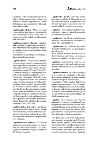 145
cendentes;ofilhoreconhecidonaformada
lei terá direito, para todos os efeitos eco-
nômicos,atítulodeamparosocial,àmeta-
dedaherançaquevierareceberofilholegí-
timooulegitimado.
Legitimação adotiva – Modo pelo qual
é permitida a adoção aos casais sem fi-
lhos e casados há mais de cinco anos, se
estes tiverem: idoneidade moral e capaci-
dade financeira.
Legitimaçãoextraordinária –Legitimi-
dadeconferidaexcepcionalmentepelaleia
umadeterminadapessoaparaqueestapos-
sapleiteiar,emseunome,umdireitoalheio
(CPC, art. 6.o
).
Comentário: Esta norma é a mesma que a
da substituição processual.
Legítimadefesa–Direitodeusardetodos
os meios legais e possíveis para resistir à
força,repelirinjustaagressão,atualouimi-
nente, sem ultrapassar os limites da razão
oudajustiçanatural(CP,arts.17,19,e21).
Comentário:SegundoLevenhagem(Códi-
go Civil: Comentários didáticos, p. 241, e
DireitosdasObrigações.SãoPaulo:Atlas,
1987), a legítima defesa é uma forma de
justiça privada, admitida por todas as le-
gislações,comoexceçãoàtutelajurisdicio-
naldoEstado.Atutela,continuaLevenha-
gem,dosdireitosdá-se,deordinário,median-
teinvocaçãodaautoridadepública,aquem
compete o direito de fazer justiça. Consti-
tui ilícito penal a justiça pelas próprias
mãos, previsto em nossa lei penal sob a
rubricadeexercícioarbitráriodaspróprias
razões (CP, arts. 345 e 346).
Legítimadefesadeterceiro–Atodapes-
soaque,emsolidariedadehumana,defende
oseusemelhante,mesmosendo-lhedesco-
nhecido,quandoesteévítimadeagressão,
aindaquetenhaprovocadonoagressorle-
sões corporais.
Legítima defesa putativa – “É quando
alguém erroneamente se julga em face de
uma agressão atual e injusta, e, portanto,
legalmenteautorizadoàreaçãoqueempreen-
de”(NelsonHungria).
Legitimação – Lei
Legitimado– Adj.Diz-sedofilhonatural
quepassaàcondiçãodefilholegítimopelo
matrimônio dos pais; que possui o título
demodoautorizadoou,aomenos,nãocon-
trariadopelasdeclaraçõesneleescritas.
Legitimar–V.t.d.Admitirjurídicaoujudi-
cialmentecomocerto;identificar,autenti-
car,habilitar,reconhecer.
Legitimário–Adj.Relativoàlegítima,ao
herdeiro, descendente ou ascendente, a
quemcabeapartelegítima.
Legitimidade–S.f.Qualidadedoqueestá
de conformidade com a lei; qualidade de
queélegítimo.
Nota:Podeser,também:doutrinapolítica,
dos legitimistas, direito de sucessão, na
monarquia,porordemdeprogenitura.
Legítimo – (Lat. legitimu.) Adj. De con-
formidadecomalei;legal;autêntico,ver-
dadeiro;embasadonarazão,nodireitoou
najustiça.
Legítimointeresse –Diz-sedacausajus-
ta e aceita como verdadeira, da razão
determinante,econômicaoumoral,atualou
imediata,deagirouestaremjuízo.
Comentário:OCPCpreceitua:Art.3.o
Para
propor ou contestar ação é necessário ter
interesseelegitimidade.Art.4.o
Ointeres-
sedoautorpodelimitar-seàdeclaraçãode
existênciaouinexistênciaderelaçãojurídi-
caouàdeclaraçãodaautenticidadeoufal-
sidadededocumento.
Leguleio – (Lat. leguleiu.) S.m. Pessoa,
observadoraexatadasformalidadeslegais,
compoucosconhecimentosjurídicos,inter-
pretandoàletraeservilmentealei,semlhe
conhecerosentidoeoalcance;rábula,advo-
gadodeínfimaclasse;palrador;emRoma,
eraoadvogadocavilosoouchicaneiro.
Lei–(Lat.lege.)S.f.Norma,regra,princí-
pio constante, prescrição legal; domínio,
poder,mando;regradeDireitoditadapela
autoridadeestataletornadaobrigatóriapara
manter,numacomunidade,aordemeode-
senvolvimento;normapelaqualoagenteusa
osmeiosnecessários,reagindoerepelindo
 