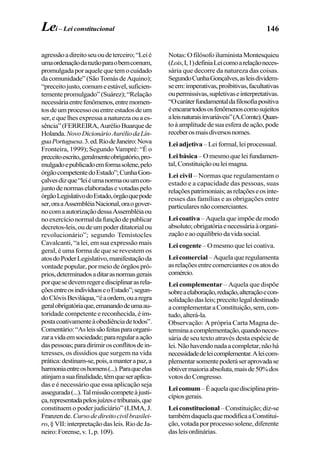 146
agressãoadireitoseuoudeterceiro;“Leié
umaordenaçãodarazãoparaobemcomum,
promulgadaporaquelequetemocuidado
dacomunidade”(SãoTomásdeAquino);
“preceitojusto,comumeestável,suficien-
tementepromulgado”(Suárez);“Relação
necessáriaentrefenômenos,entremomen-
tosdeumprocessoouentreestadosdeum
ser,equelhesexpressa anaturezaouaes-
sência”(FERREIRA,AurélioBuarquede
Holanda.NovoDicionárioAuréliodaLín-
guaPortuguesa.3.ed.RiodeJaneiro:Nova
Fronteira, 1999); Segundo Vampré: “É o
preceitoescrito,geralmenteobrigatório,pro-
mulgadoepublicadoemformasolene,pelo
órgãocompetentedoEstado”;CunhaGon-
çalvesdizque“leiéumanormaouumcon-
juntodenormaselaboradasevotadaspelo
órgãoLegislativodoEstado,órgãoquepode
ser,oraaAssembléiaNacional,oraogover-
nocomaautorizaçãodessaAssembléiaou
noexercícionormaldafunçãodepublicar
decretos-leis,oudeumpoderditatorialou
revolucionário”; segundo Temístocles
Cavalcanti, “a lei, em sua expressão mais
geral, é uma forma de que se revestem os
atosdoPoderLegislativo,manifestaçãoda
vontade popular, por meio de órgãos pró-
prios,determinadosaditarasnormasgerais
porquesedevemregeredisciplinarasrela-
çõesentreosindivíduoseoEstado”;segun-
doClóvisBeviláqua,“éaordem,ouaregra
geralobrigatóriaque,emanandodeumaau-
toridade competente e reconhecida, é im-
postacoativamenteàobediênciadetodos”.
Comentário:“Asleissãofeitasparaorgani-
zaravidaemsociedade;pararegularaação
daspessoas;paradirimirosconflitosdein-
teresses, os dissídios que surgem na vida
prática:destinam-se,pois,amanterapaz,a
harmoniaentreoshomens(...).Paraqueelas
atinjamasuafinalidade,têmqueseraplica-
das e é necessário que essa aplicação seja
assegurada(...).Talmissãocompeteàjusti-
ça,representadapelosjuízesetribunais,que
constituem o poder judiciário” (LIMA, J.
Franzende.Cursodedireitocivilbrasilei-
ro,§VII:interpretaçãodasleis.RiodeJa-
neiro:Forense,v.1,p.109).
Notas:OfilósofoiluministaMontesquieu
(Lois,I,1)definiaLeicomoarelaçãoneces-
sária que decorre da natureza das coisas.
SegundoCunhaGonçalves,asleisdividem-
seem:imperativas,proibitivas,facultativas
oupermissivas,supletivaseinterpretativas.
“Ocaráterfundamentaldafilosofiapositiva
éencarartodososfenômenoscomosujeitos
aleisnaturaisinvariáveis”(A.Comte).Quan-
toàamplitudedesuaesferadeação,pode
receberosmaisdiversosnomes.
Lei adjetiva –Leiformal,leiprocessual.
Lei básica–Omesmoqueleifundamen-
tal,Constituiçãoouleimagna.
Lei civil – Normas que regulamentam o
estado e a capacidade das pessoas, suas
relaçõespatrimoniais;asrelaçõeseosinte-
resses das famílias e as obrigações entre
particularesnãocomerciantes.
Lei coativa –Aquelaqueimpõedemodo
absoluto;obrigatóriaenecessáriaàorgani-
zaçãoeaoequilíbriodavidasocial.
Lei cogente – O mesmo que lei coativa.
Lei comercial –Aquelaqueregulamenta
asrelaçõesentrecomercianteseosatosdo
comércio.
Lei complementar – Aquela que dispõe
sobreaelaboração,redação,alteraçãoecon-
solidaçãodasleis;preceitolegaldestinado
acomplementaraConstituição,sem,con-
tudo,alterá-la.
Observação: A própria Carta Magna de-
terminaacomplementação,quandoneces-
sária de seu texto através desta espécie de
lei.Nãohavendonadaacompletar,nãohá
necessidadedeleicomplementar.Aleicom-
plementarsomentepoderáseraprovadase
obtivermaioriaabsoluta,maisde50%dos
votosdoCongresso.
Leicomum–Éaquelaquedisciplinaprin-
cípiosgerais.
Lei constitucional –Constituição;diz-se
tambémdaquelaquemodificaaConstitui-
ção,votadaporprocessosolene,diferente
dasleisordinárias.
Lei – Lei constitucional
 