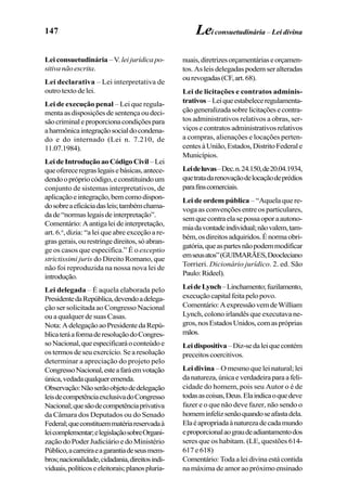 147
Lei consuetudinária –V. lei jurídica po-
sitivanãoescrita.
Lei declarativa – Lei interpretativa de
outro texto de lei.
Lei de execução penal – Lei que regula-
mentaasdisposiçõesdesentençaoudeci-
sãocriminaleproporcionacondiçõespara
aharmônicaintegraçãosocialdocondena-
do e do internado (Lei n. 7.210, de
11.07.1984).
LeideIntroduçãoaoCódigoCivil –Lei
queofereceregraslegaisebásicas,antece-
dendooprópriocódigo,econstituindoum
conjunto de sistemas interpretativos, de
aplicaçãoeintegração,bemcomodispon-
dosobreaeficáciadasleis;tambémchama-
dade“normaslegaisdeinterpretação”.
Comentário:Aantigaleideinterpretação,
art. 6.o
, dizia: “a lei que abre exceção a re-
grasgerais,ourestringedireitos,sóabran-
ge os casos que especifica.” É o exceptio
strictissimi juris do Direito Romano, que
não foi reproduzida na nossa nova lei de
introdução.
Lei delegada – É aquela elaborada pelo
PresidentedaRepública,devendoadelega-
ção ser solicitada ao Congresso Nacional
ou a qualquer de suas Casas.
Nota:AdelegaçãoaoPresidentedaRepú-
blicateráaformaderesoluçãodoCongres-
soNacional,queespecificaráoconteúdoe
ostermosdeseuexercício.Searesolução
determinar a apreciação do projeto pelo
CongressoNacional,esteafaráemvotação
única,vedadaqualqueremenda.
Observação:Nãoserãoobjetodedelegação
leisdecompetênciaexclusivadoCongresso
Nacional;quesãodecompetênciaprivativa
da Câmara dos Deputados ou do Senado
Federal;queconstituemmatériareservadaà
leicomplementar;elegislaçãosobreOrgani-
zação do Poder Judiciário e do Ministério
Público,acarreiraeagarantiadeseusmem-
bros;nacionalidade,cidadania,direitosindi-
viduais,políticoseeleitorais;planospluria-
Lei consuetudinária – Lei divina
nuais,diretrizesorçamentáriaseorçamen-
tos.Asleisdelegadaspodemseralteradas
ourevogadas(CF,art.68).
Lei de licitações e contratos adminis-
trativos–Leiqueestabeleceregulamenta-
çãogeneralizadasobrelicitaçõesecontra-
tos administrativos relativos a obras, ser-
viçosecontratosadministrativosrelativos
a compras, alienações e locações perten-
centesàUnião,Estados,DistritoFederale
Municípios.
Leideluvas–Dec.n.24.150,de20.04.1934,
quetratadarenovaçãodelocaçãodeprédios
parafinscomerciais.
Lei de ordem pública – “Aquela que re-
voga as convenções entre os particulares,
semquecontraelasepossaoporaautono-
miadavontadeindividual;nãovalem,tam-
bém,osdireitosadquiridos.Énormaobri-
gatória,queaspartesnãopodemmodificar
emseusatos”(GUIMARÃES,Deocleciano
Torrieri. Dicionário jurídico. 2. ed. São
Paulo:Rideel).
LeideLynch–Linchamento;fuzilamento,
execuçãocapitalfeitapelopovo.
Comentário:AexpressãovemdeWilliam
Lynch, colono irlandês que executava ne-
gros,nosEstadosUnidos,comaspróprias
mãos.
Leidispositiva–Diz-sedaleiquecontém
preceitoscoercitivos.
Lei divina – O mesmo que lei natural; lei
danatureza,únicaeverdadeiraparaafeli-
cidade do homem, pois seu Autor o é de
todasascoisas,Deus.Elaindicaoquedeve
fazer e o que não deve fazer, não sendo o
homeminfelizsenãoquandoseafastadela.
Elaéapropriadaànaturezadecadamundo
eproporcionalaograudeadiantamentodos
seres que os habitam. (LE, questões 614-
617 e 618)
Comentário:Todaaleidivinaestácontida
na máxima de amor ao próximoensinado
 