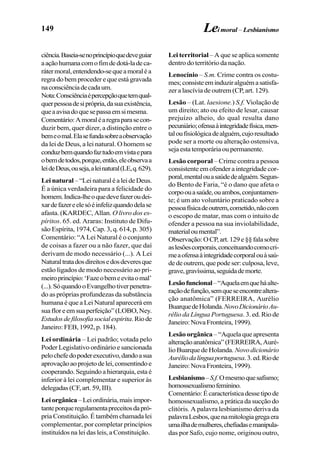 149
ciência.Baseia-senoprincípioquedeveguiar
aaçãohumanacomofimdedotá-ladeca-
rátermoral,entendendo-sequeamoraléa
regra do bem proceder e que está gravada
naconsciênciadecadaum.
Nota:Consciênciaépercepçãoquetemqual-
querpessoadesiprópria,dasuaexistência,
queaavisadoquesepassaemsimesma.
Comentário:Amoraléaregraparasecon-
duzir bem, quer dizer, a distinção entre o
bemeomal.Elasefundasobreaobservação
da lei de Deus, a lei natural. O homem se
conduzbemquandofaztudoemvistaepara
obemdetodos,porque,então,eleobservaa
leideDeus,ouseja,aleinatural(LE,q.629).
Lei natural –“LeinaturaléaleideDeus.
É a única verdadeira para a felicidade do
homem.Indica-lheoquedevefazeroudei-
xardefazereelesóéinfelizquandodelase
afasta. (KARDEC, Allan. O livro dos es-
píritos. 65. ed. Araras: Instituto de Difu-
são Espírita, 1974, Cap. 3, q. 614, p. 305)
Comentário: “A Lei Natural é o conjunto
de coisas a fazer ou a não fazer, que daí
derivam de modo necessário (...). A Lei
Naturaltratadosdireitosedosdeveresque
estão ligados de modo necessário ao pri-
meiroprincípio:‘Fazeobemeevitaomal’
(...).SóquandooEvangelhotiverpenetra-
do as próprias profundezas da substância
humana é que a Lei Natural aparecerá em
suafloreemsuaperfeição”(LOBO,Ney.
Estudosdefilosofiasocialespírita.Riode
Janeiro: FEB, 1992, p. 184).
Lei ordinária – Lei padrão; votada pelo
Poder Legislativo ordinário e sancionada
pelochefedopoderexecutivo,dandoasua
aprovaçãoaoprojetodelei,consentindoe
cooperando.Seguindoahierarquia,estaé
inferior à lei complementar e superior às
delegadas (CF, art. 59, III).
Leiorgânica–Leiordinária,maisimpor-
tanteporqueregulamentapreceitosdapró-
pria Constituição. É também chamada lei
complementar, por completar princípios
instituídos na lei das leis, a Constituição.
Lei territorial– A que se aplica somente
dentro do território da nação.
Lenocínio – S.m. Crime contra os costu-
mes;consisteeminduziralguémasatisfa-
zer a lascívia de outrem (CP, art. 129).
Lesão – (Lat. laesione.) S.f. Violação de
um direito; ato ou efeito de lesar, causar
prejuízo alheio, do qual resulta dano
pecuniário;ofensaàintegridadefísica,men-
taloufisiológicadealguém,cujoresultado
pode ser a morte ou alteração ostensiva,
sejaestatemporáriaoupermanente.
Lesão corporal – Crime contra a pessoa
consistente em ofender a integridade cor-
poral,mentalouasaúdedealguém.Segun-
do Bento de Faria, “é o dano que afeta o
corpoouasaúde,ouambos,conjuntamen-
te; é um ato voluntário praticado sobre a
pessoafísicadeoutrem,cometido,nãocom
o escopo de matar, mas com o intuito de
ofender a pessoa na sua inviolabilidade,
materialoumental”.
Observação:OCP,art.129e§§falasobre
aslesõescorporais,conceituandocomocri-
meaofensaàintegridadecorporalouàsaú-
de de outrem, que pode ser: culposa, leve,
grave,gravíssima,seguidademorte.
Lesãofuncional–“Aquelaemqueháalte-
raçãodefunção,semqueseencontrealtera-
ção anatômica” (FERREIRA, Aurélio
BuarquedeHolanda.NovoDicionárioAu-
rélio da Língua Portuguesa. 3. ed. Rio de
Janeiro:NovaFronteira,1999).
Lesão orgânica– “Aquela que apresenta
alteraçãoanatômica” (FERREIRA,Auré-
lio Buarque de Holanda. Novodicionário
Auréliodalínguaportuguesa.3.ed.Riode
Janeiro:NovaFronteira,1999).
Lesbianismo–S.f.Omesmoquesafismo;
homossexualismofeminino.
Comentário:Écaracterísticadessetipode
homossexualismo, a prática da sucção do
clitóris. A palavra lesbianismo deriva da
palavraLesbos,quenamitologiagregaera
umailhademulheres,chefiadasemanipula-
das por Safo, cujo nome, originou outro,
Leimoral – Lesbianismo
 