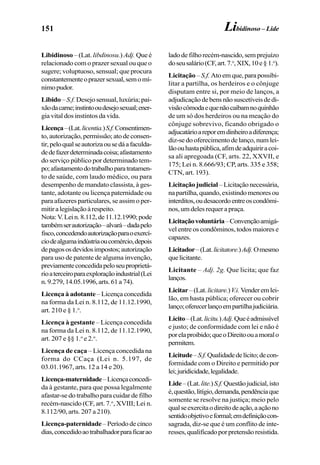 151
Libidinoso – (Lat. libdinosu.) Adj. Queé
relacionado com o prazer sexual ou que o
sugere; voluptuoso, sensual; que procura
constantementeoprazersexual,semomí-
nimopudor.
Libido –S.f. Desejo sensual, luxúria; pai-
xãodacarne;instintooudesejosexual;ener-
gia vital dos instintos da vida.
Licença–(Lat.licentia.)S.f.Consentimen-
to,autorização,permissão;atodeconsen-
tir,peloqualseautorizaousedáafaculda-
dedefazerdeterminadacoisa;afastamento
do serviço público por determinado tem-
po;afastamentodotrabalhoparatratamen-
to de saúde, com laudo médico, ou para
desempenho de mandato classista, à ges-
tante, adotante ou licença paternidade ou
para afazeres particulares, se assim o per-
mitiralegislaçãoàrespeito.
Nota:V.Lein.8.112,de11.12.1990;pode
tambémserautorização–alvará–dadapelo
fisco,concedendoautorizaçãoparaoexercí-
ciodealgumaindústriaoucomércio,depois
depagososdevidosimpostos;autorização
para uso de patente de alguma invenção,
previamenteconcedidapeloseuproprietá-
rioaterceiroparaexploraçãoindustrial(Lei
n.9.279,14.05.1996,arts.61a74).
Licença à adotante –Licençaconcedida
na forma da Lei n. 8.112, de 11.12.1990,
art. 210 e § 1.o
.
Licença à gestante – Licença concedida
na forma da Lei n. 8.112, de 11.12.1990,
art. 207 e §§ 1.o
e 2.o
.
Licença de caça – Licença concedida na
forma do CCaça (Lei n. 5.197, de
03.01.1967, arts. 12 a 14 e 20).
Licença-maternidade–Licençaconcedi-
da à gestante, para que possa legalmente
afastar-se do trabalho para cuidar de filho
recém-nascido (CF, art. 7.o
, XVIII; Lei n.
8.112/90, arts. 207 a 210).
Licença-paternidade–Períododecinco
dias,concedidoaotrabalhadorparaficarao
ladode filhorecém-nascido,semprejuízo
doseusalário(CF,art.7.o
,XIX,10e§ 1.o
).
Licitação– S.f. Atoemque,parapossibi-
litar a partilha, os herdeiros e o cônjuge
disputam entre si, por meio de lanços, a
adjudicaçãodebensnãosuscetíveisdedi-
visãocômodaequenãocaibamnoquinhão
de um só dos herdeiros ou na meação do
cônjuge sobrevivo, ficando obrigado o
adjucatárioareporemdinheiroadiferença;
diz-se do oferecimento de lanço, num lei-
lãoouhastapública,afimdeadquiriracoi-
sa ali apregoada (CF, arts. 22, XXVII, e
175; Lei n. 8.666/93; CP, arts. 335 e 358;
CTN, art. 193).
Licitaçãojudicial –Licitaçãonecessária,
napartilha,quando,existindomenoresou
interditos,oudesacordoentreoscondômi-
nos,umdelesrequerapraça.
Licitaçãovoluntária–Convençãoamigá-
vel entre os condôminos, todos maiores e
capazes.
Licitador–(Lat.licitatore.)Adj.Omesmo
quelicitante.
Licitante – Adj. 2g. Que licita; que faz
lanços.
Licitar–(Lat.licitare.)V.i.Venderemlei-
lão, em hasta pública; oferecer ou cobrir
lanço;oferecerlançoempartilhajudiciária.
Lícito–(Lat.licitu.)Adj.Queéadmissível
e justo; de conformidade com lei e não é
porelaproibido;queoDireitoouamoralo
permitem.
Licitude–S.f.Qualidadedelícito;decon-
formidade com o Direito e permitido por
lei;juridicidade,legalidade.
Lide–(Lat.lite.)S.f.Questãojudicial,isto
é,questão,litígio,demanda,pendênciaque
somente se resolve na justiça; meio pelo
qualseexercitaodireitodeação,aaçãono
sentidoobjetivoeformal;emdefiniçãocon-
sagrada, diz-se que é um conflito de inte-
resses,qualificadoporpretensãoresistida.
Libidinoso – Lide
 