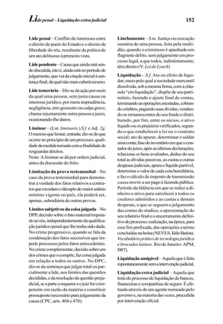 152
Lide penal – Conflito de interesses entre
o direito de punir do Estado e o direito de
liberdade do réu, resultante da prática de
um ato delituoso à primeira vista.
Lidependente–Causaqueaindaestásen-
dodiscutida,istoé,aindaestánoperíodode
julgamento,quevaidacitaçãoinicialàsen-
tençafinal,daqualnãomaiscaberárecurso.
Lidetemerária–Diz-sedaaçãopormeio
da qual uma pessoa, sem justa causa ou
interesse jurídico, por mera imprudência,
negligência,errogrosseiroouculpagrave,
chama injustamente outra pessoa a juízo,
ocasionando-lhedanos.
Liminar – (Lat. liminaris.) S.f. e Adj. 2g.
Omesmoquelimiar,entrada;diz-sedoque
ocorrenoprincípiodeumprocesso;quali-
dadedamedidatomadacomafinalidadede
resguardardireitos.
Nota: A liminar se dá por ordem judicial,
antes da discussão do feito.
Limitação da prova testemunhal – No
caso da prova testemunhal para demons-
trar a verdade dos fatos relativos a contra-
tosqueexcedamodécuplodomaiorsalário
mínimo vigente no país, ela poderá ser,
apenas, subsidiária de outras provas.
Limitessubjetivosdacoisajulgada–No
DPP,decisãosobreofatomaterialimputa-
doaoréu,independentementedaqualifica-
çãojurídico-penalquelhetenhasidodada.
No crime progressivo, quando se fala da
condenação dos fatos sucessivos que im-
pede processos pelos fatos antecedentes.
Nocrimecomplementar,decisãosobreum
doscrimesqueocompõe,fazcoisajulgada
em relação a todos os outros. No DPC,
diz-se da sentença que julgar total ou par-
cialmente a lide, nos limites das questões
decididas,edaresoluçãodaquestãopreju-
dicial,seaparteorequerereojuizforcom-
petente em razão da matéria e constituir
pressupostonecessárioparajulgamentoda
causa (CPC, arts. 468 e 470).
Linchamento – S.m. Justiçaouexecução
sumária de uma pessoa, feita pela multi-
dão, quando o criminoso é apanhado em
flagrante delito, sem julgamento em pro-
cesso legal, a que todos, indistintamente,
têmdireito(V.LeideLynch)
Liquidação – S.f. Ato ou efeito de liqui-
dar; meio pelo qual a sociedade mercantil
dissolvida,sobamesmafirma,comacláu-
sula “em liquidação”, dispõe de seu patri-
mônio, fazendo o ajuste final de contas,
terminandoasoperaçõesencetadas,cobran-
docréditos,pagandosuasdívidas,venden-
doosremanescentesdoseufundoedistri-
buindo, por fim, entre os sócios, o ativo
líquidoouosprejuízosverificados,segun-
do o que estabelecer a lei ou o contrato
social; ato de apurar, determinar e saldar
umaconta;fasedoinventárioemqueocon-
tadordojuízo,apósasúltimasdeclarações,
relaciona os bens avaliados, deduz do seu
totalasdívidaspassivas,ascustaseoutras
despesasjudiciais,apuraolíquidopartível,
determinaovalordecadacotahereditária,
e faz o cálculo do imposto de transmissão
causamortis aserpagoàfazendapública.
Período da falência em que se reduz a di-
nheiro o ativo para satisfazer a todos os
credores admitidos e as custas e demais
despesas, a que se seguem o julgamento
das contas do síndico, a apresentação do
seurelatóriofinaleoencerramentodefini-
tivodoprocesso;realização,naépoca,para
esse fim prefixada, das operações a termo
concluídasnabolsa(NEVES,IêdoBatista.
Vocabuláriopráticodetecnologiajurídica
e brocados latinos. Rio de Janeiro: APM,
l987).
Liquidaçãoamigável–Aquelaqueéfeita
espontaneamentesemaintervençãojudicial.
Liquidação extra judicial – Aquela que
tratadoprocessodeliquidaçãodebancos,
financeirasecompanhiasdeseguro.Éefe-
tuadaatravésdeumagentenomeadopelo
governoe,namaioriadasvezes,precedida
porintervençãooficial.
Lide penal – Liquidação extra judicial
 