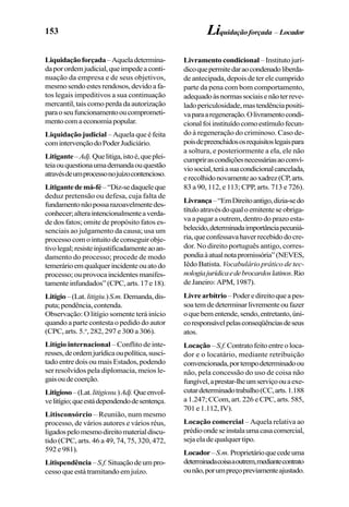 153
Liquidaçãoforçada–Aqueladetermina-
daporordemjudicial,queimpedeaconti-
nuação da empresa e de seus objetivos,
mesmosendoestesrendosos,devidoafa-
tos legais impeditivos a sua continuação
mercantil, tais como perda da autorização
paraoseufuncionamentooucomprometi-
mentocomaeconomiapopular.
Liquidação judicial – Aquela que é feita
comintervençãodoPoderJudiciário.
Litigante–Adj.Quelitiga,istoé,queplei-
teiaouquestionaumademandaouquestão
atravésdeumprocessonojuízocontencioso.
Litigantedemá-fé–“Diz-sedaqueleque
deduz pretensão ou defesa, cuja falta de
fundamentonãopossarazoavelmentedes-
conhecer;alteraintencionalmenteaverda-
de dos fatos; omite de propósito fatos es-
senciais ao julgamento da causa; usa um
processo com o intuito de conseguir obje-
tivolegal;resisteinjustificadamenteaoan-
damento do processo; procede de modo
temerárioemqualquerincidenteouatodo
processo; ou provoca incidentes manifes-
tamenteinfundados”(CPC,arts.17e18).
Litígio–(Lat.litigiu.)S.m.Demanda,dis-
puta;pendência,contenda.
Observação: O litígio somente terá início
quando a parte contesta o pedido do autor
(CPC, arts. 5.o
, 282, 297 e 300 a 306).
Litígio internacional – Conflito de inte-
resses,deordemjurídicaoupolítica,susci-
tado entre dois ou mais Estados, podendo
ser resolvidos pela diplomacia, meios le-
gaisoudecoerção.
Litigioso–(Lat.litigiosu.)Adj.Queenvol-
velitígio;queestádependendodesentença.
Litisconsórcio – Reunião, num mesmo
processo, de vários autores e vários réus,
ligadospelomesmodireitomaterialdiscu-
tido (CPC, arts. 46 a 49, 74, 75, 320, 472,
592 e 981).
Litispendência–S.f.Situaçãodeumpro-
cesso que está tramitando em juízo.
Livramento condicional – Instituto jurí-
dicoquepermitedaraocondenadoliberda-
de antecipada, depois de ter ele cumprido
parte da pena com bom comportamento,
adequadoàsnormassociaisenãoterreve-
ladopericulosidade,mastendênciapositi-
vaparaaregeneração.Olivramentocondi-
cionalfoiinstituídocomoestímulofecun-
do à regeneração do criminoso. Caso de-
poisdepreenchidososrequisitoslegaispara
a soltura, e posteriormente a ela, ele não
cumprirascondiçõesnecessáriasaoconví-
viosocial,teráasuacondicionalcancelada,
erecolhidonovamenteaoxadrez(CP,arts.
83 a 90, 112, e 113; CPP, arts. 713 e 726).
Livrança–“EmDireitoantigo,dizia-sedo
títuloatravésdoqualoemitenteseobriga-
va a pagar a outrem, dentro do prazo esta-
belecido,determinadaimportânciapecuniá-
ria,queconfessavahaverrecebidodocre-
dor. No direito português antigo, corres-
pondiaàatualnotapromissória”(NEVES,
Iêdo Batista. Vocabulário prático de tec-
nologiajurídicaedebrocardoslatinos.Rio
deJaneiro:APM,1987).
Livrearbítrio–Poderedireitoqueapes-
soatemdedeterminarlivrementeoufazer
oquebementende,sendo,entretanto,úni-
coresponsávelpelasconseqüênciasdeseus
atos.
Locação – S.f.Contratofeitoentreoloca-
dor e o locatário, mediante retribuição
convencionada,portempodeterminadoou
não, pela concessão do uso de coisa não
fungível,aprestar-lheumserviçoouaexe-
cutardeterminadotrabalho(CC,arts.1.188
a 1.247; CCom, art. 226 e CPC, arts. 585,
701e1.112,IV).
Locação comercial – Aquela relativa ao
prédioondeseinstalaumacasacomercial,
seja ela de qualquer tipo.
Locador–S.m. Proprietárioquecedeuma
determinadacoisaaoutrem,mediantecontrato
ounão,porumpreçopreviamenteajustado.
Liquidaçãoforçada –Locador
 