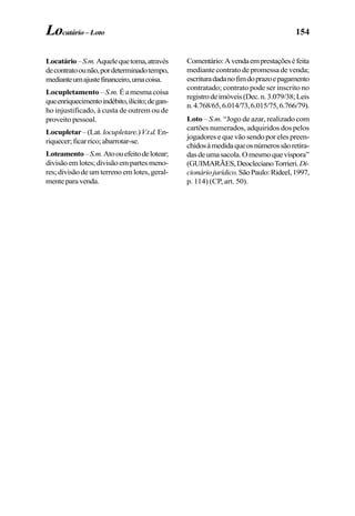 154
Locatário–S.m.Aquelequetoma,através
decontratoounão,pordeterminadotempo,
medianteumajustefinanceiro,umacoisa.
Locupletamento– S.m. Éamesmacoisa
queenriquecimentoindébito,ilícito;degan-
ho injustificado, à custa de outrem ou de
proveito pessoal.
Locupletar–(Lat.locupletare.)V.t.d.En-
riquecer;ficarrico;abarrotar-se.
Loteamento–S.m.Atoouefeitodelotear;
divisãoemlotes;divisãoempartesmeno-
res;divisãodeumterrenoemlotes,geral-
menteparavenda.
Comentário:Avendaemprestaçõeséfeita
mediante contrato de promessa de venda;
escrituradadanofimdoprazoepagamento
contratado; contrato pode ser inscrito no
registrodeimóveis(Dec.n.3.079/38;Leis
n.4.768/65,6.014/73,6.015/75,6.766/79).
Loto – S.m. “Jogo de azar, realizado com
cartões numerados, adquiridos dos pelos
jogadores e que vão sendo por eles preen-
chidosàmedidaqueosnúmerossãoretira-
dasdeumasacola.Omesmoquevíspora”
(GUIMARÃES,DeoclecianoTorrieri.Di-
cionáriojurídico.SãoPaulo:Rideel,1997,
p. 114) (CP, art. 50).
Locatário–Loto
 