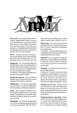 Maceração – S.f. Amolecimento do feto
noútero;segundoHélioGomes,“éumpro-
cesso transformativo especial do cadáver
fetal morto no ventre materno do sexto ao
nono mês da gestação”; fica, neste caso,
afastada a eventualidade de infanticídio,
constatandonãohavercausascriminaisna
morte do feto no ventre materno.
Má-fé – Atitude consciente de uma pes-
soaque,pormalícia,tentaemproveitopró-
prio, lesar interesse alheio (CC, arts. 517,
546 a 548, 612, 613 e 618; CPC, art. 579).
Magistrado–S.m.Funcionáriopúblicode
administração;pessoainvestidadealtaau-
toridade;lugarondesereúnemoficiaisde
justiça;emsensoestritoemodernamente,
juiz,quetempoderesparajulgar.
Comentário:OPresidentedaRepúblicaéo
primeiromagistradodaNação.
Magistrado superior – Juiz, membro de
tribunal, que faz julgamentos de recursos
contradecisõesdejuízesinferiores.
Magistratura–S.f.Corpodemagistrados,
que constituem a estrutura da ordem judi-
ciáriadeumpaís;afunçãodomagistrado.
Maior–Adj.Comparativosintéticodesu-
perioridade de grande (mais grande);que
atingiuamaioridadecivil,podendo,deste
momento em diante, dispor de sua pessoa
e de seus bens.
Maioridade–S.f.“Éoiníciodacapacidade
civil.OnossoCódigodizqueelacomeçaaos
vinteeumanosdeidade”(BEVILÁQUA,
Clóvis.Teoriageraldodireitocivil.2.ed.São
Paulo:FranciscoAlves,1929)(CC,art.9.o
).
Malversação–(Fr.malversation.)S.f.Ad-
ministraçãonociva,causadoradedesviode
bensouvalores,mágerência;dilapidação
deumpatrimônio.
Comentário:Amalversaçãoéfaltagrave,
cometidaporfuncionárioincumbidodaad-
ministraçãodebensouvalores.
Mancebia–(Lat.mancipiu.)S.f.Estadoda-
quelequeviveamancebado,emconcubinato.
Comentário: Termo tirado da expressão
homo mancipii, genitivo de mancipium,
propriedade.
Mandado–S.m.Ordemescritaqueemana
deautoridadejudicial.
Comentário: Existem várias espécies de
mandado,deconformidadecomasuafina-
lidade: de citação, executivo, de penhora,
de arresto, de busca e apreensão, de se-
qüestro,deimissãonaposse,deprisão,de
avaliação,dedespejo,deinjunçãoeoutros.
Mandado de arresto – Ordem escrita,
emanada pelo juiz responsável pela ação,
dentro dos casos previstos em lei, orde-
nando a apreensão de tantos bens quantos
foremnecessáriosparagarantiadaexecu-
çãodedívida.
Mandadodebuscaeapreensão–Ordem
escritaeformaldojuiz,determinandoabus-
ca e a apreensão de determinada coisa ou
pessoa que esteja em poder de outra pes-
soa, ou simplesmente escondida. Quando
 