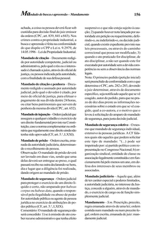156Mandadodebuscaeapreensão–Mandamento
achada, a coisa ou pessoa deverá ficar sob
custódiaparadecisãofinaldojuizemissor
da ordem (CPC, art. 839, 841 a 843). Nos
crimes contra a propriedade industrial, a
buscaeapreensãoéfeitanaconformidade
do que dispõe o CPP e Lei n. 9.2979, de
14.05.1996–LeidaPropriedadeIndustrial.
Mandadodecitação–Documentoredigi-
doporautoridadecompetente,judicialou
administrativa,peloqualoréuouointeres-
sadoéchamadoajuízo,atravésdooficialde
justiça,oupessoaindicadapelaautoridade,
comafinalidadedesuadefesapessoal.
Mandadodecitaçãoepenhora –Docu-
mento redigido e assinado por autoridade
judicial, pelo qual o devedor é citado, por
meio de oficial de justiça, para efetuar o
pagamento de sua dívida dentre 24 horas,
ou citar bens patrimoniais que servem de
penhoradamesmadívida(CPC,art.652).
Mandadodeinjunção–Ordemjudicialque
asseguraaqualquercidadãoeexercíciode
umdireitofundamentalprevistonaConsti-
tuição,casoanormacomplementarouordi-
náriaqueregulamenteessedireitoaindanão
tenhasidoaprovada(CF,art.5.o
,LXXI).
Mandadodeprisão–Ordemescrita,ema-
nadadaautoridadejudiciária,determinan-
doorecolhimentodepessoa.
Observação:Omandadodeprisãodeverá
ser lavrado em duas vias, sendo que uma
delas deverá ser entregue ao preso, o qual
passarárecibonaoutradeclarando-sehora,
dia e lugar que a diligência foi realizada,
dandoorigemaomandadodeprisão.
Mandadodesegurança–Ordemjudicial
para proteger o exercício de um direito lí-
quido e certo, não amparado por habeas
corpus ou habeas data, quando o respon-
sável pela ilegalidade ou abuso de poder
forautoridadepúblicaouagentedepessoa
jurídicanoexercíciodeatribuiçõesdopo-
der público (CF, art. 5.o
,LXIX).
Comentário:Omandadodesegurançanão
seráconcedido:1)seàemissãodoatocou-
berrecursoadministrativoquetenhaefeito
suspensivo e que não esteja sujeito à cau-
ção;2)quandohouvernotalançadaporau-
toridadeempetiçãoourequerimento,defe-
rindo-o,ouindeferindo-o,oudecisãojudi-
cial,quandoexistirexpedienteprevistonas
leis processuais, ou através do caminho
correcional que possa ser modificado; 3)
quando o ato praticado for disciplinar, de
ato disciplinar, a não ser quando este for
executadoporautoridadesemadevidacom-
petênciaousemaobservânciadasnormas
legais.
Nota: O primeiro pedido (petição inicial)
serápreenchidodeconformidadecomoque
determinaoCPC,arts.282e283,devendo
o juiz determinar, através de documento
específico,sejanotificadoaquelequesevê
coagido,autordopedido,paraquenopra-
zo de dez dias preste as informações ne-
cessáriassobreoestadoemquesevêcoa-
gido, qual a co-autora, e o motivo que o
levouàsolicitaçãodoamparodomandado
desegurança,parajustadecisãojudicial.
Mandadodesegurançacoletivo–Omes-
moquemandadodesegurançaindividual,
extensivo às pessoas jurídicas. A CF fala-
nosquaissãoaquelesquepodemsolicitar
este tipo de mandado: “(...) pode ser
impetrado por: a) partido político com re-
presentaçãonoCongressoNacional;b)or-
ganização sindical, entidade de classe ou
associaçãolegalmenteconstituídaeemfun-
cionamentohápelomenosumano,emde-
fesa dos interesses de seus membros ou
associados.
Mandado judiciário –Aqueleque,além
detercaráterespecialepodereslimitados,
aautoridadejudiciária,nointeressedaJus-
tiça,concedeaalguém,atravésdemanda-
do,oexercíciodecargooudefunçãosim-
plesmentejudicial.
Mandamento–S.m.Prescrição,preceito,
regra emanada através de uma lei; ordem
contidanummandadoounumpreceitole-
gal;ordemescrita,emanadadejuiz:man-
damentojudicial.
 