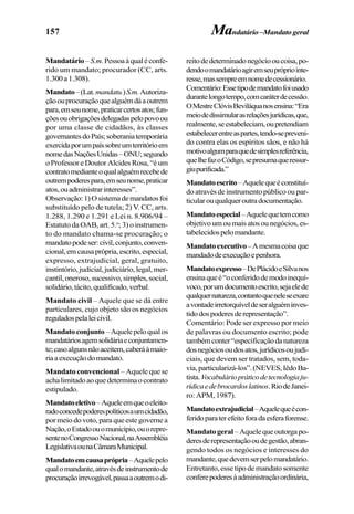 157 Mandatário–Mandatogeral
Mandatário–S.m.Pessoaàqualéconfe-
rido um mandato; procurador (CC, arts.
1.300a1.308).
Mandato–(Lat.mandatu.)S.m.Autoriza-
çãoouprocuraçãoquealguémdáaoutrem
para,emseunome,praticarcertosatos;fun-
çõesouobrigaçõesdelegadaspelopovoou
por uma classe de cidadãos, às classes
governantesdoPaís;soberaniatemporária
exercidaporumpaíssobreumterritórioem
nomedasNaçõesUnidas–ONU;segundo
oProfessoreDoutorAlcidesRosa,“éum
contratomedianteoqualalguémrecebede
outrempoderespara,emseunome,praticar
atos,ouadministrarinteresses”.
Observação:1)Osistemademandatosfoi
substituído pelo de tutela; 2) V. CC, arts.
1.288, 1.290 e 1.291 e Lei n. 8.906/94 –
Estatuto da OAB, art. 5.o
; 3) o instrumen-
to do mandato chama-se procuração; o
mandatopodeser:civil,conjunto,conven-
cional,emcausaprópria,escrito,especial,
expresso, extrajudicial, geral, gratuito,
instintório,judicial,judiciário,legal,mer-
cantil,oneroso,sucessivo,simples,social,
solidário,tácito,qualificado,verbal.
Mandato civil – Aquele que se dá entre
particulares, cujo objeto são os negócios
reguladospelaleicivil.
Mandatoconjunto –Aquelepeloqualos
mandatáriosagemsolidáriaeconjuntamen-
te;casoalgunsnãoaceitem,caberáàmaio-
riaaexecuçãodomandato.
Mandato convencional – Aquele que se
achalimitadoaoquedeterminaocontrato
estipulado.
Mandatoeletivo–Aqueleemqueoeleito-
radoconcedepoderespolíticosaumcidadão,
por meio do voto, para que este governe a
Nação,oEstadoouomunicípio,ouorepre-
sentenoCongressoNacional,naAssembléia
LegislativaounaCâmaraMunicipal.
Mandatoemcausaprópria–Aquelepelo
qualomandante,atravésdeinstrumentode
procuraçãoirrevogável,passaaoutremodi-
reitodedeterminadonegóciooucoisa,po-
dendoomandatárioagiremseuprópriointe-
resse,massempreemnomedecessionário.
Comentário:Essetipodemandatofoiusado
durantelongotempo,comcaráterdecessão.
OMestreClóvisBeviláquanosensina:“Era
meiodedissimularasrelaçõesjurídicas,que,
realmente,seestabeleciam,oupretendiam
estabelecerentreaspartes,tendo-sepreveni-
do contra elas os espíritos sãos, e não há
motivoalgumparaquedesimplesreferência,
quelhefazoCódigo,sepresumaqueressur-
giupurificada.”
Mandatoescrito–Aquelequeéconstituí-
do através de instrumento público ou par-
ticularouqualqueroutradocumentação.
Mandatoespecial–Aquelequetemcomo
objetivoumoumaisatosounegócios,es-
tabelecidospelomandante.
Mandatoexecutivo–Amesmacoisaque
mandadodeexecuçãoepenhora.
Mandatoexpresso–DePlácidoeSilvanos
ensinaqueé“oconferidodemodoinequí-
voco,porumdocumentoescrito,sejaelede
qualquernatureza,contantoqueneleseexare
avontadeirretorquíveldeseralguéminves-
tidodospoderesderepresentação”.
Comentário: Pode ser expresso por meio
de palavras ou documento escrito; pode
tambémconter“especificaçãodanatureza
dosnegóciosoudosatos,jurídicosoujudi-
ciais, que devem ser tratados, sem, toda-
via,particularizá-los”.(NEVES,IêdoBa-
tista.Vocabuláriopráticodetecnologiaju-
rídicaedebrocardoslatinos.RiodeJanei-
ro: APM, 1987).
Mandatoextrajudicial–Aquelequeécon-
feridoparaterefeitoforadaesferaforense.
Mandatogeral–Aquelequeoutorgapo-
deresderepresentaçãooudegestão,abran-
gendo todos os negócios e interesses do
mandante,quedevemserpelomandatário.
Entretanto,essetipodemandatosomente
conferepoderesàadministraçãoordinária,
 