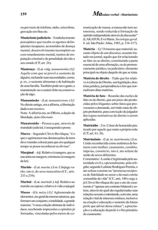 159
oupormeiodetelefone,rádio,microfone,
gravaçãoemfitasetc.
Manicômiojudiciário–Estabelecimento
psicopático que recebe os agentes delin-
qüentes incapazes, acometidos de doença
mental, desenvolvimento incompleto ou
com retardamento mental, isentos de im-
putaçãocriminaledepenalidadedevidoa
seu estado (CP, art. 26).
Mantença–(Lat.vulg.manuenentia.)S.f.
Aquilo com que se provê o sustento de
alguém,incluindosuasnecessidades,como,
p. ex., o sustento alimentar e de habitação
deumafamília.Tambémpodeserogasto,a
manutençãoouocusteiofeitonaconserva-
çãodealgo.
Manumissão – (Lat. manumissione.)S.f.
Nodireitoantigo,eraaalforria,alibertação
dadaaumescravo.
Nota:Aalforriaera,noDRom,adaçãoda
liberdade,datiolibertatis.
Manutenido – Pessoa a que, através de
mandadojudicial,éasseguradaaposse.
Marco –SegundoClóvisBeviláqua,“éo
queoagrimensornasdemarcaçõesdeterra
devemandarcolocarparaqueemqualquer
temposepossareconhecerasdivisas”.
Marginal–Adj.Relativoàmargem,quese
encontranamargem;criminoso(àmargem
dalei).
Marido–(Lat.maritu.)S.m.Cônjugeva-
rão, isto é, do sexo masculino (CC, arts.
233 a 239).
Marital–(Lat.maritale.)Adj.Relativoao
maridoouesposo;relativoàvidaconjugal.
Massa – (Gr. máza.) S.f. Aglomerado de
elementos,emgeraldamesmanatureza,que
formamumconjunto;atotalidade,agrande
maioria;“éumacoleçãoabstratadeindiví-
duos, recebendo impressões e opiniões já
formadas, vinculadas pelos meios de co-
Mandatoverbal–Matrimônio
municaçãodemassa;amassanãotemau-
tonomia, sendo reduzida à formação da
opiniãoindependenteatravésdadiscussão”
(LAKATOS,EvaMaria.Sociologiageral.
6.ed.SãoPaulo:Atlas,1983,p.316-317).
Matéria – S.f. Omesmoquematerial;as-
sunto objeto de um discurso; assunto tra-
tadoemjornal;aquiloqueforrelacionado
ao fato ou ao direito, constituindo a parte
essencialdeumaafirmação,oudopronun-
ciamentojurídico,oujudiciário;elemento
principalouobjetodaquilodequesetrata.
Matéria de direito – Tudo que for relati-
voàciênciadoDireito,sualegislação,dou-
trinajurídica,jurisprudênciaeleisquenor-
malizamditasmatérias.
Matéria de fato – Reunião das razões de
fatooudedireito,queemjuízosãoprodu-
zidas pelos litigantes sobre fatos que pro-
vocaramademanda,servindoestasdeob-
jetoprobatório,paraconvicçãodojulgador
das regras normativas do direito a serem
aplicadas.
Matricídio–S.m.Crimedehomicídiopra-
ticado por aquele que mata a própria mãe
(CP, art. 61, II).
Matrimônio–(Lat.m.matrimoniu.)S.m.
Uniãoreconhecidacomoautênticadeho-
mem com mulher; casamento, conúbio,
núpcias, consórcio, isto é, ato solene de
uniãodesexosdiferentes.
Comentário:Auniãoélegitimadapelaau-
toridade civil e, opcionalmente, pela reli-
gião;segundoLafaieteRodriguesPereira,o
ato solene consiste na “promessa recípro-
ca de fidelidade no amor e da mais estrita
comunhãodevida”(CC,arts.180esegs.);
já Clóvis Beviláqua diz que o ato do casa-
mentoé“apenasumcontratobilateraleso-
lene,atravésdoqualsãoregularizadassuas
relaçõessexuaiseestreitando,comisto,uma
relaçãovitaldeinteessesmútuos,inclusive
nacriaçãoeeducaçãoesustento da futura
prole que advier desse enlace”; a procria-
çãoeaeducaçãodaproleéofimprimário
docasamento.
 