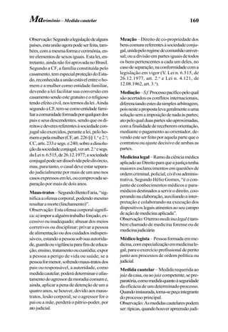 160
Observação:Segundoalegislaçãodealguns
países,estauniãoagorapodeserfeita,tam-
bém,comamesmaformaecerimônia,en-
treelementosdesexosiguais.Estalei,en-
tretanto,aindanãofoiaprovadanoBrasil.
Segundo a CF, a família constituída pelo
casamento,temespecialproteçãodoEsta-
do,reconhecidaauniãoestávelentreoho-
mem e a mulher como entidade familiar,
devendo a lei facilitar sua conversão em
casamentosendoestegratuitoeoreligioso
tendoefeitocivil,nostermosdalei.Ainda
segundoaCF,tem-secomoentidadefami-
liaracomunidadeformadaporqualquerdos
paiseseusdescendentes,sendoqueosdi-
reitosedeveresreferentesàsociedadecon-
jugalsãoexercidos,perantealei,peloho-
memepelamulher(CF,art.226§§1.o
e2.o
;
CC,arts.233esegs.e240;sobreadissolu-
çãodasociedadeconjugal,verart.2.o
esegs.
daLein.6.515,de26.12.1977;asociedade
conjugalpodeserdissolvidapelodivórcio,
mas, para tanto, o casal deve estar separa-
do judicialmente por mais de um ano nos
casosexpressosemlei,oucomprovadase-
paração por mais de dois anos.
Maus-tratos–SegundoBentoFaria,“sig-
nifica a ofensa corporal, podendo mesmo
resultaramorte(linchamento)”.
Observação: Esta ofensa corporal signifi-
ca:a)imporaalguémtrabalhoforçado,ex-
cessivo ou inadequado; abusar dos meios
corretivos ou disciplinar; privar a pessoa
dealimentaçãooudoscuidadosindispen-
sáveis, estando a pessoa sob sua autorida-
de,guardaouvigilânciaparafinsdeeduca-
ção,ensino,tratamentooucustódia;expor
a pessoa a perigo de vida ou saúde; se a
pessoaformenor,sofrendomaus-tratosdos
pais ou responsável, a autoridade, como
medidacautelar,poderádeterminaroafas-
tamentodoagressordamoradiacomume,
ainda, aplicar a pena de detenção de um a
quatro anos, se houver, devido aos maus-
tratos, lesão corporal; se o agressor for o
pai ou a mãe, perderá o pátrio-poder, por
atojudicial.
Meação – Direito de co-propriedade dos
benscomunsreferentesàsociedadeconju-
gal,unidapeloregimedecomunhãouniver-
sal; ou a divisão em partes iguais de todos
os bens pertencentes a cada um deles, no
casodeseparação,naconformidadecoma
legislação em vigor (V. Lei n. 6.515, de
26.12.1977, art. 2.o
e Lei n. 4.121, de
12.08.1962, art. 3.o
).
Mediação–S.f.Processopacíficopeloqual
são acertados os conflitos internacionais,
diferenciandoestesdasimplesarbitragem,
poisnesteapropostalevageralmenteauma
soluçãosemaimposiçãodenadaàspartes;
atopeloqualduaspartessãoaproximadas,
comafinalidadedereceberemorientação,
mediante o pagamento ao orientador, de-
vendo este ser feito por aquela parte que o
contratou ou ajuste decisivo de ambas as
partes.
Medicinalegal–Ramodaciênciamédica
aplicadoaoDireitoparaqueajustiçatenha
maiores esclarecimentos em questões de
ordemcriminal,policial,civilouadminis-
trativa. Segundo Hélio Gomes, “é o con-
junto de conhecimentos médicos e para-
médicosdestinadosaservirodireito,coo-
perandonaelaboração,auxiliandoainter-
pretação e colaborando na execução dos
dispositivoslegaisatinentesaoseucampo
deaçãodemedicinaaplicada”.
Observação:Otermomedicinalegalétam-
bém chamado de medicina forense ou de
medicinajudiciária
Médico legista –Pessoaformadaemme-
dicina,comespecializaçãoemmedicinale-
gal,paraoexercícioprofissionaldeperito
junto aos processos de ordem política ou
judicial.
Medida cautelar – Medida requerida ao
juizdacasa,ouaojuizcompetente,sepre-
paratória,comomedidaquantoàseguridade
da eficácia de um determinado processo.
Quandoinstaurada,torna-sepeçaintegrante
do processo principal.
Observação:Asmedidascautelarespodem
ser:típicas,quandohouverapreensãojudi-
Matrimônio – Medida cautelar
 
