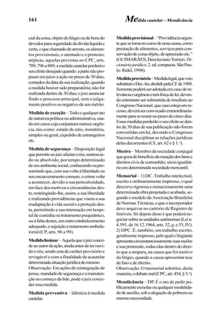 161
cialdacoisa,objetodolitígiooudebensdo
devedorparaseguridadedadívidalíquidae
certa,oquechamadodearresto,osalimen-
tos provisionais, o atentado e o protesto;
atípicas, aquelas previstas no CPC, arts.
789,796a889;amedidacautelarperderáo
seuefeitodesejadoquando:apartenãopro-
puseremjuízoaaçãonoprazode30dias,
contadosdadatadasuarealização,quando
amedidahouversidopreparatória;nãofor
realizadadentrode30dias;ojuizanunciar
findo o processo principal, sem o julga-
mentopositivoounegativodeseumérito.
Medidadeexceção–Todoequalquerato
denaturezapolíticaouadministrativa,usa-
doemcasoscujaconjunturamereceurgên-
cia, tais como: estado de sítio, moratória,
simplesougeral,expulsãodeestrangeiros
etc.
Medidadesegurança–Disposiçãolegal
quepermiteaojuizafastaroréu,sentencia-
do ou absolvido, por tempo determinado
deseuambientesocial,conhecendooupre-
sumindoque,comsuavoltaàliberdadeou
seuencarceramentocomum,ocrimevolte
a acontecer, devido a sua periculosidade,
emfacedosmotivosecircunstânciasdes-
te,restringindo-lhe,assim,asualiberdade
erealizandoprovidênciasquevisemasua
readaptaçãoàvidasocialeaproteçãodes-
ta, permitindo a sua internação em hospi-
taldecustódiaoutratamentopsiquiátrico,
ouàfaltadestes,emoutroestabelecimento
adequado,esujeiçãoatratamentoambula-
torial (CP, arts. 96 a 99).
Medidaliminar–Aquelaqueojuizconce-
deaoautordaação,aindaantesdeterouvi-
dooréu,sendoestadecaráterprovisórioe
revogável e com a finalidade de acautelar
determinadasituaçãojurídicadomesmo.
Observação:Emaçõesdereintegraçãode
posse,mandadodesegurançaeamanuten-
ção no começo da lide, pode o juiz conce-
deressamedida.
Medida preventiva – Idêntica à medida
cautelar.
Medida cautelar – Mendicância
Medidaprovisional–“Providênciaurgen-
tequesetomanocursodeumacausa,como
prestaçãodealimentos,serviçosparacon-
servaçãodecoisaobjeto,deapreensãoetc.”
(GUIMARÃES,DeoclecianoTorrieri.Di-
cionáriojurídico.2.ed.compacta.SãoPau-
lo:Ridel,1998).
Medidaprovisória–Medidalegal,queveio
substituiroDec.-lei,abolidopelaCFde1988.
Somentepoderáseradotadaemcasodere-
levânciaeurgênciaeteráforçadelei,deven-
doentretantosersubmetidadeimediatoao
CongressoNacional,quecasoestejaemre-
cesso,deveráserconvocadoextraordinaria-
menteparasereunirnoprazodecincodias.
Essasmedidasperderãooseuefeitoseden-
trede30diasdesuapublicaçãonãoforem
convertidas em lei, devendo o Congresso
Nacional disciplinar as relações jurídicas
delasdecorrentes(CF,art.62e§1.o
).
Meeiro–Membrodasociedadeconjugal
quegozadobenefíciodameaçãodosbense
direitoscivisdecomunhão;sócioigualitá-
rioemdeterminadasociedademercantil.
Memorial – 1) DC. Trabalho intelectual,
escrito e ordinariamente impresso, o qual
descreve rigorosa e minuciosamente uma
determinadaobraprojetadaeacabada,se-
gundoomodelodaAssociaçãoBrasileira
deNormasTécnicas,equeoincorporador
deve arquivar no cartório de Registro de
Imóveis.Sódepoisdissoéquepoderáne-
gociarsobreasunidadesautônomas(Lein.
4.591,de16.12.1964,arts.32, g,e53,IV).
2) DPC. É, também, um trabalho escrito,
geralmenteimpresso,peloqualolitigiante
apresentacircunstanciosamentesuasrazões
esuapretensão,todaselasdentrododirei-
to que a ampara, na causa que foi motivo
do litígio, quando a causa apresentar tese
de fato e de direito.
Observação: O memorial substitui, desta
maneira,odebateoral(CPC,art.454,§3.o
).
Mendicância – DP. É o ato de pedir pu-
blicamenteesmolasouqualquermodalida-
dedeauxílio,sobaalegaçãodepobrezaou
mesmonecessidade.
 