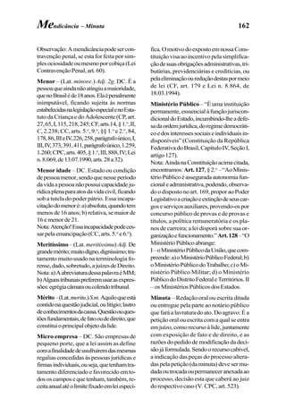 162
Observação:Amendicânciapodesercon-
travenção penal, se esta for feita por sim-
plesociosidadeoumesmoporcobiça(Lei
ContravençãoPenal,art.60).
Menor – (Lat. minore.) Adj. 2g. DC. É a
pessoaqueaindanãoatingiuamaioridade,
quenoBrasiléde18anos.Elaépenalmente
inimputável, ficando sujeita às normas
estabelecidasnalegislaçãoespecialenoEsta-
tuto da Criança e do Adolescente (CP, art.
27,65,I,115,218,245;CF,arts.14,§1.o
,II,
C, 2.238; CC, arts. 5.o
, 9.o
, §§ 1.o
e 2.o
, 84,
178,86,IIIeIV,226,258,parágrafoúnico,I,
III,IV,373,391,411,parágrafoúnico,1.259,
1.260;CPC,arts.405,§1.o
,III,888,IV;Lei
n.8.069,de13.07.1990,arts.28a32).
Menor idade – DC. Estado ou condição
depessoamenor,sendoquenesseperíodo
davidaapessoanãopossuicapacidadeju-
rídicaplenaparaatosdavidacivil,ficando
sob a tutela do poder pátrio. Essa incapa-
citaçãodomenoré:a)absoluta,quandotem
menosde16anos;b)relativa,semaiorde
16emenorde21.
Nota:Atenção!Essaincapacidadepodeces-
sarpelaemancipação(CC,arts.5.o
e6.o
).
Meritíssimo –(Lat. meritissimu) Adj. De
grandemérito;muitodígno,digníssimo;tra-
tamento muito usado na terminologia fo-
rense,dado,sobretudo,ajuízesdeDireito.
Nota:a)AabreviaturadessapalavraéMM;
b)Algunstribunaispreferemusarasexpres-
sões:egrégiacâmaraoucolendotribunal.
Mérito–(Lat.meritu.)S.m.Aquiloqueestá
contidonaquestãojudicial,oulitígio;lastro
deconhecimentosdacausa.Questãoouques-
tõesfundamentais,defatooudedireito,que
constituioprincipalobjetodalide.
Micro empresa – DC. São empresas de
pequeno porte, que a lei assim as define
comafinalidadedeusufruiremdasmesmas
regalias concedidas às pessoas jurídicas e
firmasindividuais,ouseja,quetenhamtra-
tamento diferenciado e favorecido em to-
dososcamposequetenham,também,re-
ceitaanualatéolimitefixadoemleiespecí-
fica.OmotivodoexpostoemnossaCons-
tituição visa ao incentivo pela simplifica-
çãodesuasobrigaçõesadministrativas,tri-
butárias, previdenciárias e creditícias, ou
pelaeliminaçãooureduçãodestaspormeio
de lei (CF, art. 179 e Lei n. 8.864, de
18.03.1994).
Ministério Público – “É uma instituição
permanente,esssencialàfunçãojuriscon-
dicionaldoEstado,incumbindo-lheadefe-
sadaordemjurídica,doregimedemocráti-
coedosinteressessociaiseindividuaisin-
disponíveis” (Constituição da República
FederativadoBrasil,CapítuloIV,SeçãoI,
artigo127).
Nota:AindanaConstituiçãoacimacitada,
encontramos:Art.127,§2.o
–“AoMinis-
térioPúblicoéasseguradaautonomiafun-
cionaleadministrativa,podendo,observa-
do o disposto no art. 169, propor ao Poder
Legislativoacriaçãoeextinçãodeseuscar-
goseserviçosauxiliares,provendo-ospor
concurso público de provas e de provas e
títulos, a política remuneratória e os pla-
nos de carreira; a lei disporá sobre sua or-
ganizaçãoefuncionamento.”Art.128–“O
MinistérioPúblicoabrange:
I–oMinistérioPúblicodaUnião,quecom-
preende:a)oMinistérioPúblicoFederal;b)
oMinistérioPúblicodoTrabalho;c)oMi-
nistério Público Militar; d) o Ministério
PúblicodoDistritoFederaleTerritórios.II
–osMinistériosPúblicosdosEstados.
Minuta – Redação oral ou escrita ditada
ou entregue pela parte ao notário público
quefaráalavraturadoato.Doagravo:Éa
petição oral ou escrita com a qual se entra
emjuízo,comorecursoàlide,juntamente
com exposição de fato e de direito, e as
razões do pedido de modificação da deci-
sãojáformulada.Sendoorecursocabível,
a indicação das peças do processo altera-
das pela petição (da minuta) deve ser mu-
dadaoutrocadaoupermaneceranexadaao
processo, decisão esta que caberá ao juiz
dorespectivocaso (V. CPC,art.523).
Mendicância – Minuta
 