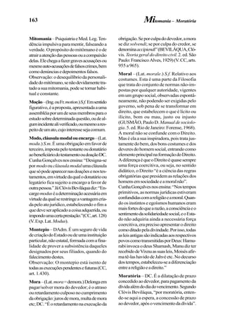 163
Mitomania–PsiquiatriaeMed.Leg.Ten-
dênciaimpulsivaparamentir,falseandoa
verdade. O propósito do mitômano é o de
atrairaatençãodaspessoasouacompaixão
delas.Elechegaafazergravesacusaçõesou
mesmoauto-acusaçõesdefalsoscrimes,bem
comodenúnciasedepoimentosfalsos.
Observação:odesequilíbriodapersonali-
dadedomitômano,senãodevidamentetra-
tadoasuamitomania,podesetornarhabi-
tual e constante.
Moção–(Ing.ouFr.motion.)S.f.Emsentido
figurativo,éaproposta,apresentadaauma
assembléiaporumdeseusmembrosparao
estudosobredeterminadaquestão,oudeal-
gumincidentealiverificado,oumesmoares-
peitodeumato,cujointeressesejacomum.
Modo,cláusulamodalouencargo–(Lat.
modu.) S.m.Éumaobrigaçãoemfavorde
terceiro,impostapelotestanteoudonatário
aobeneficiáriodotestamentooudoaçãoDC.
CunhaGonçalvesnosensina:“Designa-se
pormodooucláusulamodalumacláusula
quesópodeaparecernasdoaçõesenostes-
tamentos,emvirtudedaqualodonatárioou
legatário fica sujeito a encargo a favor de
outrapessoa.”JáClóvisBeviláquadiz:“En-
cargomoduséadeterminaçãoacessáriaem
virtudedaqualserestringeavantagemcria-
dapeloatojurídico,estabelecendoofima
quedeveseraplicadoacoisaadquerida,ou
impondoumacertaprestação.”(CC,art.128)
(V.Exp.Lat.Modus).
Montepio – DAdm. É um seguro de vida
decriaçãodoEstadooudeumainstituição
particular,nãoestatal,formadacomafina-
lidade de prover a subsistência daqueles
designados por seus filiados, quando do
falecimentodestes.
Observação: O montepio está isento de
todasasexecuçõespendentesefuturas(CC,
art. 1.430).
Mora–(Lat.mora=demora.)Delongaem
pagar/solver mora do devedor; é o atraso
ouretardamentoculposonocumprimento
daobrigação:jurosdemora,multademora
etc;DC.“Éoretardamentonaexecuçãoda
obrigação.Seporculpadodevedor,amora
se diz solvendi; se por culpa do credor, se
denominaaccipiendi”(BEVILÁQUA,Cló-
vis.Teoriageraldodireitocivil.2.ed.São
Paulo:FranciscoAlves,1929)(V.CC,arts.
955 a 965).
Moral – (Lat. morale.) S.f. Relativo aos
costumes. Esta é uma parte da Filosofia
que trata do conjunto de normas não-im-
postas por qualquer autoridade, vigentes
em um grupo social, observadas espontâ-
neamente, não podendo ser exigidas pelo
governo, sob pena de se transformar em
direito, que estabelecem o que é lícito ou
ilícito, bom ou mau, justo ou injusto
(GUSMÃO,PauloD.Manualdesociolo-
gia.5.ed.RiodeJaneiro:Forense,1968).
A moral não se confunde com o Direito.
Mas é ela a sua inspiradora, pois trata jus-
tamentedobem,dosbonscostumesedos
deveresdohomemsocial,entrandocomo
elementoprincipalnaformaçãodoDireito.
AdiferençaéqueoDireitoéquasesempre
uma força coercitiva, ou seja, no sentido
didático, o Direito “é a ciência das regras
obrigatórias que presidem as relações dos
homensemsociedadeeamoralnão”.
CunhaGonçalvesnosensina:“Nostempos
primitivos, as normas jurídicas estiveram
confundidascomareligiãoeamoral.Quan-
do os instintos e egoísmos humanos eram
maisfortesdoquearazão,aconsciênciaeo
sentimentodasolidariedadesocial,eoEsta-
do não adquiria ainda a necessária força
coercitiva,eraprecisoapresentarodireito
comoditadopeladivindade.Porisso,todas
asleisantigassãoindicadasaosrespectivos
povoscomotransmitidasporDeus:Hamu-
rabiinvocaodeusShamash,Manudizter
recebidodeVixnuassuasleis,Moisésafir-
matê-lashavidodeJahvéetc.Nodecurso
dostempos,estabeleceu-seadiferenciação
entreareligiãoeadireito.”
Moratória – DC. É a dilatação de prazo
concedidoaodevedor,parapagamentoda
dívidaalémdodiadovencimento.Segundo
Clóvis Beviláqua, “por moratória, enten-
de-se aqui a espera, a concessão de prazo
aodevedor,apósovencimentodadívida”.
Mitomania – Moratória
 