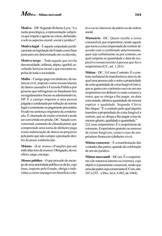 164
Motivo –DP.SegundoRobertoLyra,“éa
razãopsicológica,arepresentaçãosubjeti-
vaqueimpeleoagenteaocrime,definindo-
osobosaspectosmoral,socialejurídico”.
Motivolegal–Éaqueleestipuladojuridi-
camentenalegislaçãodoEstadocomobase
justaparaumdeterminadoatooudecisão.
Motivo torpe – Todo aquele que revela
desonestidade,infâmia,abjeto,ignóbil,re-
velando baixeza moral e que encontra re-
pulsa de toda a sociedade.
Multa –Castigopagoemdinheiro,dena-
tureza civil, imposto como ressarcimento
de danos causados à Fazenda Pública por
pessoasqueinfringiramoufraudaramleis
ouregulamentosfiscaisouadministrativos;
DP. É o castigo imposto a uma pessoa
julgadaecondenadaporinfraçãodanorma
legaleconsistentenopagamentopecuniário
fixadonasentençaorigináriadacondena-
ção. É chamada de multa criminal e pode
serconvertidaemprisão;DC.Sançãocon-
vencional,constantedecláusulapenal,que
compreende uma soma de dinheiro paga
como indenização de danos ou prejuízos
pelapartequenãocumpreaprestaçãoden-
tro do prazo estabelecido.
Múnus – (Lat. munus.) Funções que um
indivíduotemdeexercer.Obrigação,dever,
ofício,cargo,encargo.
Munuspúblico–Oqueprocededoencar-
godeumaautoridadepúblicaoudalei,cujo
ônus, imposto pelo Estado, obriga o indi-
víduoacertosencargosembenefíciocole-
tivo ou no interesse da pátria ou da ordem
social.
Mutuário –DC. Quem recebe a coisa
consumível,porempréstimo,tendoaquele
quetomaacoisaemprestadaderestituirde
acordo com o combinado anteriormente,
quer seja verbalmente ou por contrato, no
qual estipula-se quantidade e data do res-
pectivo ressarcimento à pessoa que fez o
empréstimo (CC, art. 1.263).
Mútuo–DC.1)ComoContrato:Éocon-
tratounilateraldetransferênciaatravésdo
qualumapessoacedeaoutraapropriedade
decertaquantidadedecoisafungível(istoé,
quesegastacomoprimeirouso)ouumum
empréstimoemdinheiro(omaiscomum)a
outra, que se obriga a lhe pagar, na data
conveniada,idênticaquantidadedamesma
espécie e qualidade. Segundo Clóvis
Beviláqua:“Éocontratopeloqualalguém
transfereapropriedadedacoisafungívela
outrem,queseobrigaalhepagarcoisado
mesmogênero,qualidadeequantidade.”
2) Como empréstimo: É o empréstimo de
consumo.Empréstimogratuitoouoneroso
de coisas fungíveis, como o caso de em-
préstimofinanceiro(dinheirovivo).
Mútuo consenso – É a manifestação das
vontadesdaspartes,quandodacelebração
deumatojurídico.
Mútuomercantil –DCom.Éoemprésti-
mo (de natureza interna ou externa), cujo
objetivoépuramentecomercial,sendoque
umadaspartessejacomerciante(CCom,arts.
247a255–eDec.-lein.6.882,de1944).
Motivo– Mútuomercantil
 