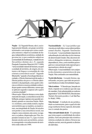 Nação–S.f.SegundoRenan,nãoé,socio-
logicamente falando, um grupo social de-
terminado a um tempo por certas condi-
ções naturais e objetivas (unidade de lín-
gua,independênciaeconômica,unidadede
governo etc.) e por condições subjetivas
(comunidadedelembranças,vontadedeum
fim político distinto etc.). É, segundo
PasqualeEstanislaoMancini(1817-1888)
“umasociedadenaturaldehomens,naqual
a unidade de território, de origem, de cos-
tumes e de língua e a comunhão de vida
criaram a consciência social”. Segundo
Bluntschli,“quandoaSociologiafaladaso-
ciedade,oDireitoInternacionaldanação,o
Direito político do povo e o Direito admi-
nistrativodapopulação,estasquatrociên-
ciassereferemamesmaentidadeconheci-
daporquatronomesdiferentes,nomesque
seaplicamsegundooaspectosoboqualé
amesmaestudada”.
Observação: Mancini destaca como dado
marcantedenação,aconsciênciasocial.Foi
brilhante,porqueéapenasumaquestãoaci-
dental,quandoseconceituaNação.Moti-
vo:existiram,comoaindaexistem,nações
semterritórioquesemantém,oumantive-
ram,suaintegridadedeNação,háséculos
sem perder a sua consciência social, sua
origemeseuscostumes,taiscomo:osciga-
nos e os judeus, dispersados por Tito, im-
peradorromanonoano71,equeviveram
duranteséculossemumterritório,somen-
teconseguindooreconhecimentodoterri-
tórioondeestãoem1949.
Nacionalidade – S.f. Laço jurídico que
vinculaumindivíduoaumaordemjurídica
estatal (Scelle). Segundo Temístocles
Cavalcanti, “a nacionalidade depende da
subordinaçãodoindivíduoàsleisinternas
dedeterminadoEstado.Daí,decorremdi-
reitos e obrigações recíprocas, situação e
dependência,ônus,comotambémprerro-
gativaseumaproteçãotodaespecialqueo
nacionaltemodireitodeexigir”.
Observação:Anacionalidadeéumconjun-
to dos elementos característicos de uma
Nação.Nãoconfundircomnaturalidade.
Nadevidaforma–Locuçãoforense,sig-
nificando, em juízo, que todo ato proces-
sualobedeceuàtodasformalidadeslegais.
Nãoàordem–“Cláusulaque,lançadaem
título, impede novo endosso que não seja
demandato.Estásubentendidanoendosso
pignoratício”(GUIMARÃES,Deocleciano
Torrieri.Dicionáriojurídico.2.ed.SãoPau-
lo:Ridel,1998).
Não-formal – Condição do ato jurídico,
títuloouinstrumento,paraoqualaleinão
exige nenhuma forma especial, deixando
isso à vontade das partes.
Não-retroatividadedalei–Éoprincípio
que torna seguro a estabilidade da ordem
jurídica.Semesteprincípionãoexistiriaa
mínima condição de ordem e firmeza nas
relaçõessociais,nemdegarantirosdireitos
doindivíduo.
 
