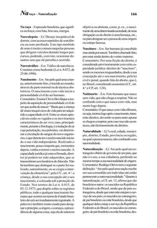 166Naraça– Naturalização
Naraça–Expressãobrasileira,quesignifi-
canaforça;comluta,bravura,energia.
Narcolepsia – S.f. Desejo insopitável de
dormir,comacessosrepetidosdesonolên-
cia ou sono profundo. Este tipo mórbido
desonoémuitocomumnaquelaspessoas
que dirigem veículos durante longos per-
cursos, podendo, com isto, ocasionar de-
sastressemqueelepercebaoocorrido.
Narcotráfico–S.m.Tráficodenarcóticos.
Constituicrimehediondo(Lein.8.072,de
25.06.1990).
Nascimento–S.m.Atopeloqualumacrian-
ça,anteriormentefeto,étrazidaaomundo,
atravésdepartonormaloudetécnicaobs-
tetrícia. O nascimento com vida inicia a
personalidadecivildoserhumano.
Comentário:EnsinaClóvisBeviláquaares-
peitodaaquisiçãodepersonalidadecivildo
serqueacabadenascer:“Bastaqueacriança
dêsinaisinequívocosdevidaparateradqui-
ridoacapacidadecivil.Entreossinaisapre-
ciáveis estão os vagidos e os movimentos
característicosdoservivo;mas,principal-
mente,peranteafisiologia,éainalaçãodoar
cujapenetração,nospulmões,vaidetermi-
naracirculaçãodosanguedonovoorganis-
mo,oquedenotaterorecém-nascidoinicia-
do a sua vida independente. Realizado o
nascimento,poucoimportaque,momentos
depois,venhaamorrerorecém-nascido.A
capacidadejurídicajáestavafirmada,direi-
tos já podem ter sido adquiridos, que se
transmitiramaosherdeirosdofalecido.Não
hátambémquedistinguirseopartofoirea-
lizado, naturalmente, ou se exigiu a inter-
venção da obstetrícia”; pelo CC, art. 4.o
,a
criança, desde a sua concepção até o seu
nascimento, é colocada sob a proteção do
Estado. Nos termos da Lei n. 6.015, de
03.12.1973, que dispõe sobre os registros
públicos, todo e qualquer nascimento hu-
manoqueocorreremterrasdoEstadobrasi-
leirodeveráserimediatamenteregistrado.A
palavraétambémmuitousadaparadesig-
naroprincípio,aorigem,ocomeço,aproce-
dênciadealgumacoisa,sejaeladenatureza
objetivaouabstrata,como,p.ex.,onasci-
mentodeumadeterminadasociedade,deuma
obrigaçãooudodireitoàumaherança,etc.,
ouparadesignarserapessoadeumaorigem
ouestirpefamosa.
Nascituro–S.m.Serhumanojáconcebido
masaindapornascer.Tambémchamadofeto,
porestaraindadentrodoventrematerno.
Comentário: Por uma ficção do direito, é
consideradoprovisoriamentecomcertaca-
pacidadejurídica:direitosdo“nascituro”,
sendoosmesmosresguardados,desdeasua
concepção até o seu nascimento, pela lei
civilepenal,quandofaladoaborto,queé,
noBrasil,consideradoassassínio(CC,art.
4.o
e CP, art. 124).
Natimorto–S.m.Fetohumanoquenasce
semvida;quenãochegaarespirar.Nãose
confunde com o que nasce com vida, mas
morrelogodepois.
Comentário:Oquenascecomvidaefêmera,
ouseja,morreulogoapósonascimento,trans-
mitedireitos,devendo-separatantoapurar
sechegouarespirar,poiscasoissonãoacon-
teceu,nãohátransmissãodedireitos.
Naturalidade–S.f.Local,cidade,municí-
pio, distrito, Estado, província ou região,
naqualapessoanasceu;nãoconfundircom
nacionalidade.
Naturalização–S.f.Atopeloqualumes-
trangeiroobtémdogovernodeumpaís,que
não é o seu, a sua cidadania, perdendo ao
mesmotempoasuanacionalidadedeorigem.
Comentário:RodrigoOtáviotemaseguinte
definição:“Atopeloqualumanaçãorecebe
emsuacomunhãoumindivíduoatéentão
pertencenteaoutranacionalidade.”Quantoà
naturalização,aCF,art.12,afirmaquesão
brasileirosnatos:osnascidosnaRepública
FederativadoBrasil,aindaquedepaises-
trangeiros,desdequeestesnãoestejamaser-
viçodeseupaís;osnascidosnoestrangeiro,
depaibrasileirooumãebrasileira,desdeque
qualquerdelesestejaaserviçodaRepública
FederativadoBrasil;osnascidosnoestran-
geiro,depaibrasileirooumãebrasileira,des-
 