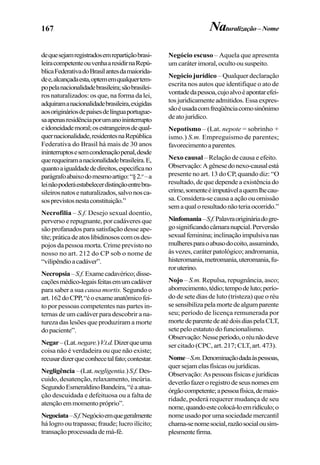 167 Naturalização – Nome
dequesejamregistradosemrepartiçãobrasi-
leiracompetenteouvenhaaresidirnaRepú-
blicaFederativadoBrasilantesdamaiorida-
dee,alcançadaesta,optememqualquertem-
popelanacionalidadebrasileira;sãobrasilei-
ros naturalizados: os que, na forma da lei,
adquiramanacionalidadebrasileira,exigidas
aosorigináriosdepaísesdelínguaportugue-
saapenasresidênciaporumanoininterrupto
eidoneidademoral;osestrangeirosdequal-
quernacionalidade,residentesnaRepública
Federativa do Brasil há mais de 30 anos
ininterruptosesemcondenaçãopenal,desde
querequeiramanacionalidadebrasileira.E,
quantoaigualdadededireitos,especificano
parágrafoabaixodomesmoartigo:“§2.o
–a
leinãopoderáestabelecerdistinçãoentrebra-
sileirosnatosenaturalizados,salvonosca-
sosprevistosnestaconstituição.”
Necrofilia – S.f. Desejo sexual doentio,
perverso e repugnante, por cadáveres que
são profanados para satisfação desse ape-
tite;práticadeatoslibidinososcomosdes-
pojos da pessoa morta. Crime previsto no
nosso no art. 212 do CP sob o nome de
“vilipêndioacadáver”.
Necropsia–S.f.Examecadavérico;disse-
caçõesmédico-legaisfeitasemumcadáver
para saber a sua causa mortis. Segundo o
art.162doCPP,“éoexameanatômicofei-
to por pessoas competentes nas partes in-
ternas de um cadáver para descobrir a na-
tureza das lesões que produziram a morte
dopaciente”.
Negar–(Lat.negare.)V.t.d.Dizerqueuma
coisa não é verdadeira ou que não existe;
recusardizerqueconhecetalfato;contestar.
Negligência –(Lat.negligentia.)S.f.Des-
cuido, desatenção, relaxamento, incúria.
SegundoEsmeraldinoBandeira,“éaatua-
ção descuidada e defeituosa ou a falta de
atençãoemmomentopróprio”.
Negociata–S.f.Negócioemquegeralmente
há logro ou trapassa; fraude; lucro ilícito;
transaçãoprocessadademá-fé.
Negócio escuso – Aquela que apresenta
um caráter imoral, oculto ou suspeito.
Negócio jurídico – Qualquer declaração
escrita nos autos que identifique o ato de
vontadedapessoa,cujoalvoéapontarefei-
tosjuridicamenteadmitidos.Essaexpres-
sãoéusadacomfreqüênciacomosinônimo
deatojurídico.
Nepotismo – (Lat. nepote = sobrinho +
ismo.) S.m. Empreguismo de parentes;
favorecimentoaparentes.
Nexo causal – Relação de causa e efeito.
Observação:Agênesedonexo-causalestá
presente no art. 13 do CP, quando diz: “O
resultado, de que depende a existência do
crime,somenteéimputávelaquemlhecau-
sa. Considera-se causa a ação ou omissão
semaqualoresultadonãoteriaocorrido.”
Ninfomania–S.f.Palavraorigináriadogre-
gosignificandocâmaranupcial.Perversão
sexualfeminina;inclinaçãoimpulsivanas
mulheresparaoabusodocoito,assumindo,
às vezes, caráter patológico; andromania,
histeromania,metromania,uteromania,fu-
roruterino.
Nojo – S.m. Repulsa, repugnância, asco;
aborrecimento,tédio;tempodeluto;perío-
do de sete dias de luto (tristeza) que o réu
sesensibilizapelamortedealgumparente
seu; período de licença remunerada por
mortedeparentedeatédoisdiaspelaCLT,
sete pelo estatuto do funcionalismo.
Observação:Nesseperíodo,oréunãodeve
ser citado (CPC, art. 217; CLT, art. 473).
Nome–S.m.Denominaçãodadaàspessoas,
quersejamelasfísicasoujurídicas.
Observação:Aspessoasfísicasejurídicas
deverãofazeroregistrodeseusnomesem
órgãocompetente;apessoafísica,demaio-
ridade, poderá requerer mudança de seu
nome,quandoestecolocá-loemridículo;o
nome usado por uma sociedade mercantil
chama-senomesocial,razãosocialousim-
plesmentefirma.
 