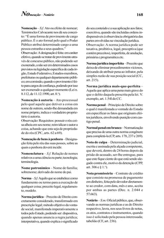 168
Nomeação–S.f.Atoouefeitodenomear;
TemístoclesCalvacantenosdáseuconcei-
to: “É uma forma de provimento de cargo
público. É o ato formal pelo qual o Poder
Público atribui determinado cargo a uma
pessoa estranha a seus quadros.”
Observação:Adesignaçãoéfeita:emcaráter
efetivo,quandosetratardeprovimentoatra-
vés de concurso público, não podendo ser
exonerado,anãoseremdeterminadoscasos
previstosnalegislaçãoespecíficadecadaór-
gão,EstadoFederativo,Estados-membros,
prefeiturasouqualquerdepartamentopúbli-
co;emcomissão,quandooprovimentoéfei-
toparacargosdeconfiança,podendoporisso
serexoneradoaqualquermomento(Lein.
8.112,de11.12.1990,art.8.o
).
Nomeação à autoria – Ato processual
pelo qual aquele que detiver a coisa em
nomedeoutrem,sendo-lhedemandadaem
nomepróprio,indicaoverdadeiroproprie-
tário à autoria.
Observação:Requisitos:possuiroréucoi-
saalheiaemseunome;reinvidicaroautora
coisa,achandoqueestasejadeproprieda-
de do réu (CPC, arts. 62 a 69).
Nomeaçãodebensàpenhora–Designa-
çãofeitapeloréudassuasposses,sobreas
quaisapenhoradeveráincidir.
Nomenclatura – S.f. Relação de nomes
relativosaumaciênciaouparte;tecnologia;
terminologia.
Nome patronímico – Nome de família;
sobrenome;derivadodonomedopai.
Norma–S.f.Aquiloqueseestabelececomo
fundamento ou termo para a execução de
qualquercoisa;preceitolegal,regulamen-
to,modelo.
Normajurídica–PreceitodeDireitocon-
cretamenteconsiderado,transformadoem
prescriçãolegal;métodoobjetivodavonta-
de social, manifestada imperativamente a
todospeloEstado,podendoser:dispositiva,
quando apenas anuncia a regra jurídica;
interpretativa,quandoexplicaosignificado
doseuconteúdoeasuaaplicaçãoaosfatos;
coercitiva,quandosãoincluídasordensin-
dispensáveisàobservânciaobrigatóriadas
partesenvolvidasnavinculaçãojurídica.
Observação: A norma jurídica pode ser
taxativa, proibitiva, legal, preceptiva (que
contémpreceitos),imperfeita,deanulação,
primáriaeprogramáticaetc.
Normajurídicaimperfeita–Preceitoque
deixadeeliminarprocedimentosviciosos,
deixandodeatribuirpenaaoinfrator,pela
simples razão de sua posição social (CC,
art. 215).
Norma jurídica mais-que-perfeita –
Aquelaqueaplicaumapenamaisgravedo
que o delito daquela prescrita pela lei. V.
exemplo,art.1.54ldoCC.
Normapenal–PrincípiodeDireitosobre
o qual é manifestada a vontade do Estado
emespecificarosfatosqueoriginamefei-
tosjurídicos,envolvendopuniçãocomcas-
tigopenal.
Normalpenalembranco–Normatização
queprecisadeumaoutranormacongênere
paracompletá-la(CP,arts.178,237e269).
Nota de culpa – Determinação judicial,
escritaeassinadapelaalçadacompetente,
que deverá, dentro de 24 horas depois da
prisão do acusado, ser-lhe entregue, para
queestefiquecientedoqueestásendoale-
gadocontraele,motivodadetenção(CPP,
art. 306 e § 1.o
).
Nota promissória – Contrato de crédito
que consiste na promessa de pagamento
emdinheiro,feitapelodevedordiretamen-
te ao credor, com data, mês e ano, aceita
por ambas as partes (Dec. n. 2.044 e
57.663).
Notário–S.m.Oficialpúblico,que,obser-
vando as normas jurídicas e as do Direito
respectivo, lavra, nos seus livros de notas,
os atos, contratos e instrumentos, quando
isso é solicitado pela pessoa interessada;
tabelião (CF, art. 236).
Nomeação–Notário
 