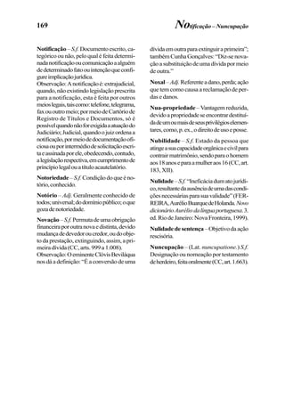 169
Notificação – S.f.Documentoescrito,ca-
tegórico ou não, pelo qual é feita determi-
nadanotificaçãooucomunicaçãoaalguém
dedeterminadofatoouintençãoqueconfi-
gureimplicaçãojurídica.
Observação:Anotificaçãoé:extrajudicial,
quando,nãoexistindolegislaçãoprescrita
para a notificação, esta é feita por outros
meioslegais,taiscomo:telefone,telegrama,
faxououtromeio;pormeiodeCartóriode
Registro de Títulos e Documentos, só é
possívelquandonãoforexigidaaatuaçãodo
Judiciário;Judicial,quandoojuizordenaa
notificação,pormeiodedocumentaçãoofi-
ciosaouporintermédiodesolicitaçãoescri-
taeassinadaporele,obedecendo,contudo,
alegislaçãorespectiva,emcumprimentode
princípiolegalouatítuloacautelatório.
Notoriedade –S.f.Condiçãodoqueéno-
tório,conhecido.
Notório – Adj. Geralmente conhecido de
todos;universal;dodomíniopúblico;oque
gozadenotoriedade.
Novação–S.f.Permutadeumaobrigação
financeiraporoutranovaedistinta,devido
mudançadedevedoroucredor,oudoobje-
to da prestação, extinguindo, assim, a pri-
meiradívida(CC,arts.999a1.008).
Observação:OeminenteClóvisBeviláqua
nosdáadefinição:“Éaconversãodeuma
Notificação–Nuncupação
dívidaemoutraparaextinguiraprimeira”;
tambémCunhaGonçalves:“Diz-senova-
çãoasubstituiçãodeumadívidapormeio
deoutra.”
Noxal–Adj.Referenteadano,perda;ação
que tem como causa a reclamação de per-
das e danos.
Nua-propriedade–Vantagemreduzida,
devidoapropriedadeseencontrardestituí-
dadeumoumaisdeseusprivilégioselemen-
tares,como,p.ex.,odireitodeusoeposse.
Nubilidade – S.f. Estado da pessoa que
atingeasuacapacidadeorgânicaecivilpara
contrairmatrimônio,sendoparaohomem
aos18anoseparaamulheraos16(CC,art.
183, XII).
Nulidade–S.f.“Ineficáciadumatojurídi-
co,resultantedaausênciadeumadascondi-
çõesnecessáriasparasuavalidade”(FER-
REIRA,AurélioBuarquedeHolanda.Novo
dicionárioAuréliodalínguaportuguesa.3.
ed.RiodeJaneiro:NovaFronteira,1999).
Nulidadedesentença–Objetivodaação
rescisória.
Nuncupação – (Lat. nuncupatione.) S.f.
Designação ou nomeação por testamento
deherdeiro,feitaoralmente(CC,art.1.663).
 