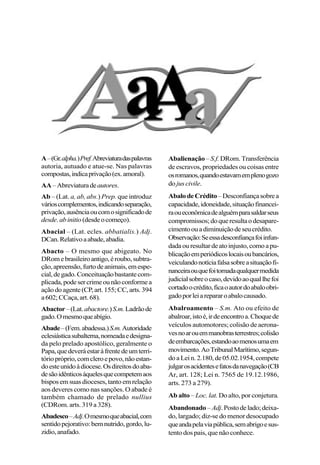 17
A–(Gr.alpha.)Pref.Abreviaturadaspalavras
autoria, autuado e atue-se. Nas palavras
compostas,indicaprivação(ex.amoral).
AA–Abreviaturadeautores.
Ab – (Lat. a, ab, abs.) Prep. que introduz
várioscomplementos,indicandoseparação,
privação,ausênciaoucomosignificadode
desde. abinitio(desdeocomeço).
Abacial – (Lat. ecles. abbatialis.) Adj.
DCan.Relativoaabade,abadia.
Abacto – O mesmo que abigeato. No
DRomebrasileiroantigo,éroubo,subtra-
ção,apreensão,furtodeanimais,emespe-
cial,degado.Conceituaçãobastantecom-
plicada,podesercrimeounãoconformea
açãodoagente(CP,art.155;CC,arts.394
a602;CCaça,art.68).
Abactor–(Lat.abactore.)S.m.Ladrãode
gado.Omesmoqueabígio.
Abade–(Fem.abadessa.)S.m.Autoridade
eclesiásticasubalterna,nomeadaedesigna-
da pelo prelado apostólico, geralmente o
Papa,quedeveráestaràfrentedeumterri-
tóriopróprio,comcleroepovo,nãoestan-
doesteunidoàdiocese.Osdireitosdoaba-
desãoidênticosàquelesquecompetemaos
bisposemsuasdioceses,tantoemrelação
aos deveres como nas sanções. O abade é
também chamado de prelado nullius
(CDRom. arts. 319 a 328).
Abadesco–Adj.Omesmoqueabacial,com
sentidopejorativo:bemnutrido,gordo,lu-
zidio,anafado.
Abalienação– S.f. DRom.Transferência
de escravos, propriedades ou coisas entre
osromanos,quandoestavamemplenogozo
do jus civile.
AbalodeCrédito–Desconfiançasobrea
capacidade,idoneidade,situaçãofinancei-
raoueconômicadealguémparasaldarseus
compromissos;doqueresultaodesapare-
cimentoouadiminuiçãodeseucrédito.
Observação:Seessadesconfiançafoiinfun-
dadaouresultardeatoinjusto,comoapu-
blicaçãoemperiódicoslocaisoubancários,
veiculandonotíciafalsasobreasituaçãofi-
nanceiraouquefoitomadaqualquermedida
judicialsobreocaso,devidoaoquallhefoi
cortadoocrédito,ficaoautordoabaloobri-
gadoporleiarepararoabalocausado.
Abalroamento – S.m. Ato ou efeito de
abalroar,istoé,irdeencontroa.Choquede
veículos automotores; colisão de aerona-
vesnoarouemmanobrasterrestres;colisão
deembarcações,estandoaomenosumaem
movimento.AoTribunalMarítimo,segun-
doaLein.2.180,de05.02.1954,compete
julgarosacidentesefatosdanavegação(CB
Ar, art. 128; Lei n. 7565 de 19.12.1986,
arts. 273 a 279).
Ab alto – Loc. lat. Do alto, por conjetura.
Abandonado–Adj.Postodelado;deixa-
do, largado; diz-se do menor desocupado
queandapelaviapública,semabrigoesus-
tento dos pais, que não conhece.
 
