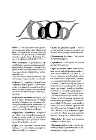 Óbito – S.m. Falecimento; morte, passa-
mento;cessaçãodefinitivadavidamaterial
do ser humano, determinando o final da
existênciabiológica.Éimperativofazero
respectivoregistropúblicodoocorrido(CC,
art. 12, I, e Lei n. 6.015, de 31.12.1973).
Óbito justificado – Aquele em que é ad-
mitido fazer o assentamento nas reparti-
ções públicas destinadas a este tipo de re-
gistro,dapessoafalecida,mesmoquandoo
cadáver desta não foi encontrado por ra-
zõesdiversas.
Nota:FoioqueaconteceucomUlissesGui-
marães,cujocorpojamaisfoiencontrado.
Objeção–S.f.Discordância,dentrodeuma
determinadalógica,quandosefazumaopo-
sição, seja ela por documento escrito ou
oralmenteperanteojuiz,aumaargumenta-
çãoouaumafundamentação;contestação,
oposição.
Objeçãodeconsciência–Proibiçãododi-
reito da pessoa de apelar para convicções
religiosas,filosóficasoupolíticasparade-
sobrigar-sedeencargosouserviçosquealei
impõe.Atransgressãodestadisposiçãoim-
portaemperdadosdireitospolíticos.
Objetivos do Direito Penal –Resguardo
dosvaloresético-sociaisdopaís,doampa-
ro dos haveres jurídicos concretos, da de-
fesa dos bens jurídicos gerais e do susten-
táculodapazjurídicaesocial.
Objeto–S.m.Argumento,assunto;aquilo
sobre que recai um direito, uma ação ou
obrigação;objetivo,propósito.
Objeto do processo penal – Prática
jurisdicional do Estado, através de deter-
minaçãodeumcastigoaoautordodelito.
Objeto formal do crime – Desrespeito
doregulamentopenal.
Objeto ilícito – Todo aquele ato ou fato
que é proibido por lei.
Objetojurídicodocrime –Bemouinte-
ressetuteladopelalei;Nuvalone,citadopor
JúlioFabbriniMirabete,conceitua:“(...)o
bemouointeressequeolegisladortutela,
em linha abstrata de tipicidade (fato típi-
co),medianteumaincriminaçãopena.”
Comentário:Constituemobjetosjurídicos
do crime os processados contra a vida, a
honra,opatrimônio,asaúdeeafépública;
o objeto pode ser: jurídico, que segundo o
Professor Damásio Egangelista de Jesus,
“ é o bem ou interesse que a norma tutela.
Éobemjurídico[continua]queseconsti-
tui em tudo o que é capaz de satisfazer as
necessidades do homem, como a vida, a
integridade física, a honra, o patrimônio
etc.”(Direitopenal:partegeral.3.ed.São
Paulo:Saraiva,1978,p.174);material,pes-
soa ou o bem sobre o qual recai a conduta
humana,como,p.ex.,acoisafurtadaetc.
Objeto lícito – Direito ou uma obrigação
incidentecomapoiolegal.
Objeto material do crime – Aquilo que
constadoobjetivocomportamentaldocri-
minoso, bens, pessoa ou coisa.
 