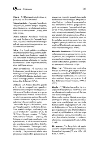 174
Ofensa – S.f. Dano contra o direito de al-
guém,sejaelefísicooumoral.
Ofensaimplícita–SegundoBentoFaria,
“é aquela que, embora dirigida a alguém,
atingediretamenteeimediatamenteadigni-
dadeouodecorodeoutrem”,ouseja,uma
outra pessoa.
Ofensa oblíqua – Aquela que resulta de
palavra de duplo sentido. Segundo Bento
Faria,“équandoconsisteemumatranspo-
siçãodepalavrasqueseprestamaumsen-
tido contrário do aparente.”
Ofício–S.m.Funçãopúblicaexercidapor
serventuárioexclusivodojudiciário;aobri-
gação,afunção;aprofissãoouaespéciede
vidacostumeira,deatribuiçãooudetraba-
lho;documentodesolicitaçãoporescrito,
deumaalçadaaoutra,ouparaasubalterna,
sobrematériadeserviço.
Ofício jurisdicional – “É o dever do juiz
dedispensarajurisdição,queacabacoma
promulgação de publicação de méri-
to”(NEVES,IêdoBatista.Vocabulárioprá-
ticodetecnologiajurídicaedebrocardos
latinos.RiodeJaneiro:APM).
Omissão –S.f. Aspecto de culpa, quando
sedeixadeexecutarporlivreeespontâneo
arbítrioecomdesrespeitodaobrigaçãoju-
rídica que se lhe determinava, sem que se
comprometesseoeventualriscodeexecu-
tar,referiroucomentarqualquerfatooude
cometer determinada ação que se tornava
indispensávelaconveniênciasocial.
Comentário: Segundo Bento Faria, omis-
são“éaaçãonegativaounãofeita,deixan-
dodeproduzirqualquerresultadoquede-
via ser produzido”; segundo o art. 13 do
CP, Nelson Hungria comenta: “O Código
Penal,comosevênoart.11[hoje13],não
distingue,emmatériadecausalidade,entre
açãoeomissão.Aeficáciacausaldaomis-
são, no entanto, tem sido objeto de infin-
dáveis controvérsias. Tem-se procurado
demonstrarqueaomissãoémecanicamen-
te causal (...). O problema só admite solu-
ção quando se considera que causa não é
apenas um conceito naturalístico, senão
também um conceito lógico. Do ponto de
vista lógico, é condição de um resultado a
não interferência de força que podem im-
pediroseuadvento.Quemdeixadeimpe-
dirumevento,podendofazê-lo,écondição
dele, tanto quanto as condições colaterais
que tendiam para a sua produção. Para se
aferir a causalidade de omissão, deve ser
formulada a seguinte pergunta [teria sido
impedidopelaaçãoomitidaoeventosub-
seqüente?]Seafirmativaaresposta,aomis-
sãoécausalemrelaçãoaoevento.”
Omissão de socorro – Delito de quem,
voluntariamente,esemqueincorraemris-
co pessoal, deixa de prestar assistência à
criançaabandonadaouextraviadaouàpes-
soainválidaouferida,quandoaodesampa-
ro,ouemgraveeiminenteperigo.
Ônus real – “Gravame que recai sobre
móveis ou imóveis, por força de direitos
reaissobrecoisaalheia”(FERREIRA,Au-
rélio Buarque de Holanda. Novo dicioná-
rio Aurélio da língua portuguesa. 3. ed.
Rio de Janeiro: Nova Fronteira, 1999, p.
1225).
Opção – S.f. Direito da escolha, isto é, a
capacidade de optar que o indivíduo tem,
escolhendoaalternativaquemaislhecon-
vieroumaislheagrade.
Observação: Assim, foi dado aos antigos
empregados estáveis o poder decisório de
optar entre a estabilidade ou a sua perda,
ficandosujeitosàlegislaçãodoFGTS(Fun-
do de Garantia por Tempo de Serviço); a
pessoaqueadquireumadeterminadacoisa
com vício redibitório tem o direito de op-
çãoemrecusaracoisa,rescindindoocon-
trato da aquisição da coisa, ou reclamar
abatimentonoseupreço(CC,arts.1.101e
1.105).
Orçamento–S.m.Prognósticodereceita
quedeveserapresentadoparaumexercício
financeiro designado (CF, arts. 165 a 169;
Lein.4.320/64).
Ofensa–Orçamento
 