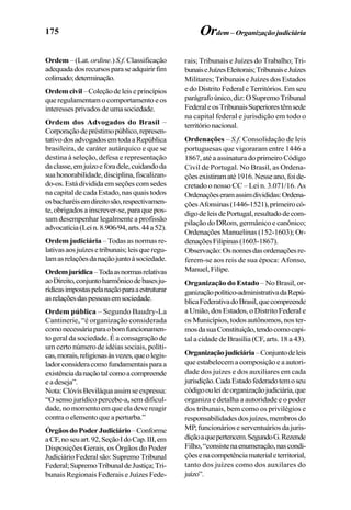 175
Ordem – (Lat. ordine.) S.f. Classificação
adequadadosrecursosparaseadquirirfim
colimado;determinação.
Ordemcivil–Coleçãodeleiseprincípios
que regulamentam o comportamento e os
interessesprivadosdeumasociedade.
Ordem dos Advogados do Brasil –
Corporaçãodepréstimopúblico,represen-
tativodosadvogadosemtodaaRepública
brasileira, de caráter autárquico e que se
destina à seleção, defesa e representação
daclasse,emjuízoeforadele,cuidandoda
suahonorabilidade,disciplina,fiscalizan-
do-os.Estádivididaemseçõescomsedes
na capital de cada Estado, nas quais todos
osbacharéisemdireitosão,respectivamen-
te,obrigadosainscrever-se,paraquepos-
sam desempenhar legalmente a profissão
advocatícia(Lein.8.906/94,arts.44a52).
Ordem judiciária – Todas as normas re-
lativasaosjuízesetribunais;leisqueregu-
lamasrelaçõesdanaçãojuntoàsociedade.
Ordemjurídica–Todaasnormasrelativas
aoDireito,conjuntoharmônicodebasesju-
rídicasimpostaspelanaçãoparaaestruturar
asrelaçõesdaspessoasemsociedade.
Ordem pública – Segundo Baudry-La
Cantinerie, “é organização considerada
comonecessáriaparaobomfuncionamen-
to geral da sociedade. É a consagração de
um certo número de idéias sociais, políti-
cas,morais,religiosasàsvezes,queolegis-
ladorconsideracomofundamentaisparaa
existênciadanaçãotalcomoacompreende
eadeseja”.
Nota:ClóvisBeviláquaassimseexpressa:
“O senso jurídico percebe-a, sem dificul-
dade, no momento em que ela deve reagir
contra o elemento que a perturba.”
ÓrgãosdoPoderJudiciário–Conforme
aCF,noseuart.92,SeçãoIdoCap.III,em
Disposições Gerais, os Órgãos do Poder
JudiciárioFederalsão:SupremoTribunal
Federal;SupremoTribunaldeJustiça;Tri-
bunais Regionais Federais e Juízes Fede-
Ordem– Organizaçãojudiciária
rais; Tribunais e Juízes do Trabalho; Tri-
bunaiseJuízesEleitorais;TribunaiseJuízes
Militares; Tribunais e Juízes dos Estados
edoDistritoFederaleTerritórios.Emseu
parágrafoúnico,diz:OSupremoTribunal
FederaleosTribunaisSuperiorestêmsede
na capital federal e jurisdição em todo o
territórionacional.
Ordenações – S.f. Consolidação de leis
portuguesas que vigoraram entre 1446 a
1867,atéaassinaturadoprimeiroCódigo
Civil de Portugal. No Brasil, as Ordena-
çõesexistiramaté1916.Nesseano,foide-
cretado o nosso CC – Lei n. 3.071/16. As
Ordenaçõeseramassimdivididas:Ordena-
çõesAfonsinas(1446-1521),primeirocó-
digodeleisdePortugal,resultadodecom-
pilaçãodoDRom,germânicoecanônico;
Ordenações Manuelinas (152-1603); Or-
denaçõesFilipinas(1603-1867).
Observação:Osnomesdasordenaçõesre-
ferem-se aos reis de sua época: Afonso,
Manuel,Filipe.
Organização do Estado – No Brasil, or-
ganizaçãopolítico-administrativadaRepú-
blicaFederativadoBrasil,quecompreende
a União, dos Estados, o Distrito Federal e
os Municípios, todos autônomos, nos ter-
mosdasuaConstituição,tendocomocapi-
tal a cidade de Brasília (CF, arts. 18 a 43).
Organizaçãojudiciária–Conjuntodeleis
que estabelecem a composição e a autori-
dade dos juízes e dos auxiliares em cada
jurisdição.CadaEstadofederadotemoseu
códigoouleideorganizaçãojudiciária,que
organiza e detalha a autoridade e o poder
dos tribunais, bem como os privilégios e
responsabilidadesdosjuízes,membrosdo
MP, funcionários e serventuários da juris-
diçãoaquepertencem.SegundoG.Rezende
Filho,“consistenaenumeração,nascondi-
çõesenacompetênciamaterialeterritorial,
tanto dos juízes como dos auxilares do
juízo”.
 