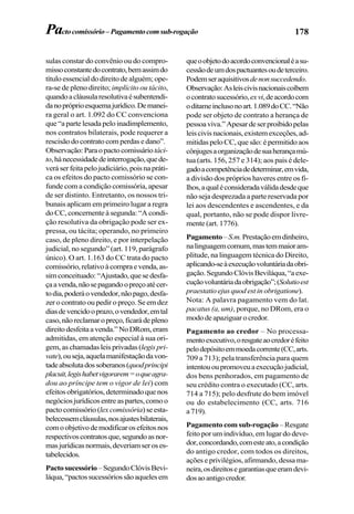 178Pactocomissório–Pagamentocomsub-rogação
sulas constar do convênio ou do compro-
missoconstantedocontrato,bemassimdo
título essencial do direito de alguém; ope-
ra-se de pleno direito; implícito ou tácito,
quandoacláusularesolutivaésubentendi-
danopróprioesquemajurídico.Demanei-
ra geral o art. 1.092 do CC convenciona
que “a parte lesada pelo inadimplemento,
nos contratos bilaterais, pode requerer a
rescisãodocontratocomperdasedano”.
Observação:Paraopactocomissáriotáci-
to,hánecessidadedeinterrogação,quede-
veráserfeitapelojudiciário,poisnapráti-
ca os efeitos do pacto comissório se con-
funde com a condição comissória, apesar
de ser distinto. Entretanto, os nossos tri-
bunais aplicam em primeiro lugar a regra
do CC, concernente à segunda: “A condi-
ção resolutiva da obrigação pode ser ex-
pressa, ou tácita; operando, no primeiro
caso, de pleno direito, e por interpelação
judicial, no segundo” (art. 119, parágrafo
único). O art. 1.163 do CC trata do pacto
comissório,relativoàcompraevenda,as-
simconceituado:“Ajustado,quesedesfa-
çaavenda,nãosepagandoopreçoatécer-
todia,poderáovendedor,nãopago,desfa-
zer o contrato ou pedir o preço. Se em dez
diasdevencidooprazo,ovendedor,emtal
caso,nãoreclamaropreço,ficarádepleno
direitodesfeitaavenda.”NoDRom,eram
admitidas, em atenção especial à sua ori-
gem, as chamadas leis privadas(legispri-
vate),ouseja,aquelamanifestaçãodavon-
tadeabsolutadossoberanos(quodprincipi
placuit,legishabetvigorarem=oqueagra-
dou ao príncipe tem o vigor de lei) com
efeitos obrigatórios, determinado que nos
negócios jurídicos entre as partes, como o
pactocomissório(lexcomissória)seesta-
belecessemcláusulas,nosajustesbilaterais,
comoobjetivodemodificarosefeitosnos
respectivoscontratosque,segundoasnor-
masjurídicasnormais,deveriamseroses-
tabelecidos.
Pactosucessório–SegundoClóvisBevi-
láqua,“pactossucessóriossãoaquelesem
queoobjetodoacordoconvencionaléasu-
cessãodeumdospactuantesoudeterceiro.
Podemseraquisitivosdenonsuccedendo.
Observação:Asleiscivisnacionaiscoíbem
ocontratosucessório,exvi,deacordocom
oditameinclusonoart.1.089doCC.“Não
pode ser objeto de contrato a herança de
pessoaviva.”Apesardeserproibidopelas
leiscivisnacionais,existemexceções,ad-
mitidas pelo CC, que são: é permitido aos
cônjugesaorganizaçãodesuaherançamú-
tua (arts. 156, 257 e 314); aos pais é dele-
gadoacompetênciadedeterminar,emvida,
a divisão dos próprios haveres entre os fi-
lhos,aqualéconsideradaválidadesdeque
não seja desprezada a parte reservada por
lei aos descendentes e ascendentes, e da
qual, portanto, não se pode dispor livre-
mente(art.1776).
Pagamento–S.m.Prestaçãoemdinheiro,
nalinguagemcomum,mastemmaioram-
plitude, na linguagem técnica do Direito,
aplicando-seàexecuçãovoluntáriadaobri-
gação.SegundoClóvisBeviláqua,“aexe-
cuçãovoluntáriadaobrigação”;(Solutioest
praestatio ejus quod est in obrigatione).
Nota: A palavra pagamento vem do lat.
pacatus (a, um), porque, no DRom, era o
mododeapaziguarocredor.
Pagamento ao credor – No processa-
mentoexecutivo,oresgateaocredoréfeito
pelodepósitoemmoedacorrente(CC,arts.
709 a 713); pela transferência para quem
intentououpromoveuaexecuçãojudicial,
dos bens penhorados, em pagamento de
seu crédito contra o executado (CC, arts.
714 a 715); pelo desfrute do bem imóvel
ou do estabelecimento (CC, arts. 716
a719).
Pagamento com sub-rogação – Resgate
feito por um indivíduo, em lugar do deve-
dor,concordando,comesteato,acondição
do antigo credor, com todos os direitos,
ações e privilégios, afirmando, dessa ma-
neira,osdireitosegarantiasqueeramdevi-
dosaoantigocredor.
 