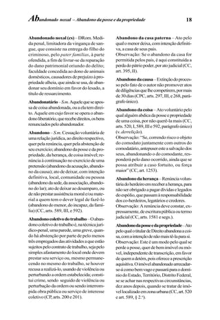 18Abandonado noxal – Abandono da posse e da propriedade
Abandonado noxal (cs) –DRom.Medi-
da penal, limitadora da vingança de san-
gue, que consiste na entrega do filho do
criminoso, pelo pater familias, à parte
ofendida, a fim de livrar-se da reparação
do dano patrimonial oriundo do delito;
faculdade concedida ao dono de animais
domésticos,causadoresdeprejuízoàpro-
priedadealheia,queaindaseusa,deaban-
donar seu domínio em favor do lesado, a
título de ressarcimento.
Abandonatário–S.m.Aquelequeseapos-
sadecoisaabandonada,ouaelatemdirei-
to. Aquele em cujo favor se opera o aban-
donoliberatório,querecebedireitos,osbens
renunciadospeloabandonador.
Abandono– S.m.Cessaçãovoluntáriade
umarelaçãojurídica,aodireitorespectivo,
querpelarenúncia,querpelaabstençãode
seuexercício;abandonodaposseedapro-
priedade, da herança, de coisa imóvel; re-
núnciaàcontinuaçãonoexercíciodeuma
pretensão(abandonodaacusação,abando-
no da causa); ato de deixar, com intenção
definitiva, local, comunidade ou pessoa
(abandonodasede,daassociação,abando-
no do lar);atodedeixaraodesamparo,ou
denãoprestarassistênciamorale/oumate-
rial a quem tem o dever legal de fazê-lo
(abandonodomenor,doincapaz,dafamí-
lia) (CC, arts. 589, III, e 592).
Abandonocoletivodotrabalho–Oaban-
donocoletivodotrabalhoé,natécnicajurí-
dico-penal,umaparede,umagreve,quan-
do há abstenção por parte de pelo menos
trêsempregadosdasatividadesaqueestão
sujeitospelocontratodetrabalho,sejapelo
simplesafastamentodolocalondedevem
prestar seu serviço ou, mesmo permane-
cendo no mesmo do trabalho, se houver
recusaarealizá-lo,usandodeviolênciaou
perturbandoaordemestabelecida;consti-
tui crime, sendo seguido de violência ou
perturbação da ordem ou sendo interrom-
pida obra pública ou serviço de interesse
coletivo (CP, arts. 200 e 201).
Abandono da casa paterna – Ato pelo
qualomenordeixa,comintençãodefiniti-
va, a casa de seus pais.
Observação: Se o abandono da casa for
permitida pelos pais, é aqui constituída a
perdadopátriopoder,poratojudicial(CC,
art. 395, II).
Abandonodacausa–Extinçãodoproces-
so pelo fato de o autor não promover atos
dediligênciasquelhecompetirem,pormais
de30dias(CPC,arts.297,III,e268,pará-
grafoúnico).
Abandonodacoisa–Atovoluntáriopelo
qualalguémabdicadaposseepropriedade
de uma coisa, por não querê-la mais (CC,
arts.520,I,589,IIIe592,parágrafoúnico)
(v.derrelição).
Observação: “Se, correndo risco o objeto
do comodato juntamente com outros do
comodatário,antepuseresteasalvaçãodos
seus, abandonando o do comodante, res-
ponderá pelo dano ocorrido, ainda que se
possa atribuir a caso fortuito, ou força
maior”(CC,art.1253).
Abandonodaherança–Renúnciavolun-
táriadoherdeiroemreceberaherança,para
nãoserobrigadoapagardívidaselegados
doespólio,quepassamàresponsabilidade
dosco-herdeiros,legatáriosecredores.
Observação:Arenúnciadeveconstar,ex-
pressamente,deescriturapúblicaoutermo
judicial(CC,arts.1581esegs.).
Abandonodaposseedapropriedade–Ato
peloqualotitulardeDireitoabandonaacoi-
sa,comaintençãodenãomaistê-laparasi.
Observação:Esteéummodopeloqualse
perdeaposse,querdebemimóveloumó-
vel,independentedetranscrição,emfavor
dequemadetém,poisofereceaprescrição
aquisitiva.Oimóvelabandonadoarrecadar-
se-ácomobemvagoepassaráparaodomí-
niodoEstado,Território,DistritoFederal,
seseacharnasrespectivascircunstâncias,
dez anos depois, quando se tratar de imó-
vellocalizadoemzonaurbana(CC,art.520
e art. 589, § 2.o
).
 