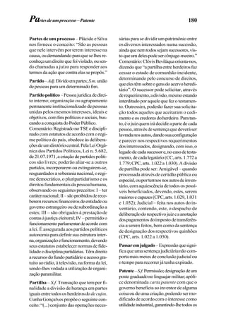 180
Partes de um processo – Plácido e Silva
nos fornece o conceito: “São as pessoas
que nele intervêm por terem interesse na
causa,oudemandandoparaqueselhesre-
conheçaumdireitoquefoiviolado,ousen-
do chamadas a juízo para responder aos
termosdaaçãoquecontraelassepropôs.”
Partido–Adj.Dividoempartes;S.m.união
depessoasparaumdeterminadofim.
Partidopolítico–Pessoajurídicadedirei-
to interno; organização ou agrupamento
permanenteinstitucionalizadodepessoas
unidas pelos mesmos interesses, ideais e
objetivos,comfinspolíticosesociais,bus-
candoaconquistadoPoderPúblico.
Comentário:RegistradonoTSEediscipli-
nado com estatutos de acordo com o regi-
me político do país, obedece às delibera-
çõesdeumdiretóriocentral.PelaLeiOrgâ-
nica dos Partidos Políticos, Lei n. 5.682,
de21.07.1971,acriaçãodepartidospolíti-
cos são livres; poderão aliar-se a outros
partidos,incorporaremouextinguirem-se,
resguardadosasoberanianacional,oregi-
me democrático, o pluripartidarismo e os
direitos fundamentais da pessoa humana,
observando os seguintes preceitos: I – ter
caráternacional;II–sãoproibidosderece-
beremrecursosfinanceirosdeentidadeou
governoestrangeirooudesubordinaçãoa
estes; III – são obrigados à prestação de
contas à justiça eleitoral; IV – permitido o
funcionamentoparlamentardeacordocom
a lei. É assegurada aos partidos políticos
autonomiaparadefinirsuaestruturainter-
na,organizaçãoefuncionamento,devendo
seus estatutos estabelecer normas de fide-
lidadeedisciplinapartidárias.Têmdireito
arecursosdofundopartidárioeacessogra-
tuito ao rádio, à televisão, na forma da lei,
sendo-lhes vedada a utilização de organi-
zaçãoparamilitar.
Partilha – S.f. Transação que tem por fi-
nalidade a divisão de herança em partes
iguaisentretodososherdeirosdodecujos.
Cunha Gonçalves propõe o seguinte con-
ceito:“(...)conjuntodasoperaçõesneces-
sárias para se dividir um patrimônio entre
os diversos interessados numa sucessão,
aindaquenemtodossejamsucessores,vis-
toqueumdelespodesercônjuge-meeiro.”
Comentário:ClóvisBeviláquaorienta-nos,
dizendoque“apartilhaentreherdeirosfaz
cessar o estado de comunhão incidente,
determinando pelo concurso de direitos,
queelestêmsobreogensdoacervoheredi-
tário”. O sucessor pode solicitar, através
derequerimento,adivisão,mesmoestando
interditadoporaquelequefezotestamen-
to. Outrossim, poderão fazer sua solicita-
ção todos aqueles que aceitaram o cedi-
mentoeoscredoresdoherdeiro.Paratan-
to,éojuizquemirádecidirapartedecada
pessoa,atravésdesentençaquedeveráser
lavradanosautos,dandosuaconfiguração
e parecer nos respectivos requerimentos
dos interessados, designando, com isso, o
legadodecadasucessore,nocasodetesta-
mento,decadalegatário(CC,arts.1.772a
1.779;CPC,arts.1.022a1.030).Adivisão
de partilha pode ser: Amigável – quando
processada através de certidão pública ou
especial,ouportermosnosautosdeinven-
tário,comaquiescênciadetodosospossí-
veis beneficiados, devendo, estes, serem
maioresecapazes(CPC,arts.1.029,1.031
e 1.032); Judicial – feita nos autos do in-
ventário, contendo, este, o despacho de
deliberaçãodorespectivojuizeaanotação
dospagamentosdoimpostodetransferên-
cia a serem feitos, bem como da sentença
de designação dos respectivos quinhões
(CPC, arts. 1.022 a 1.030).
Passaremjulgado–Expressãoquesigni-
ficaqueumasentençajudiciárianãocom-
portamaismeiosdeconclusãojudicialou
otempopararecorrerjátenhaexpirado.
Patente–S.f.Permissão;designaçãodeum
postograduadonolinguajarmilitar;apóli-
ce denominada carta patente com que o
governo beneficia ao inventor de alguma
coisaoudeumacriação,podendosermo-
dificado de acordo com o interesse como
utilidadeindustrial,garantindo-lhetodosos
Partesdeumprocesso–Patente
 
