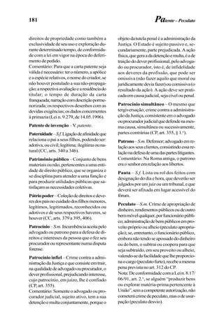 181
direitos de propriedade como também a
exclusividadedeseuusoeexploraçãodu-
rantedeterminadotempo,deconformida-
de com a lei em vigor na época do deferi-
mentodepedido.
Comentário: Para que a carta patente seja
válidaénecessário:teronúmero,aapólice
eaespécierelativos,onomedocriador,se
não houver postulado a sua não-propaga-
ção;arespectivaavaliaçãoearesidênciado
titular; o tempo de duração da carta
franqueada;narraçãocomdescriçãoporme-
norizada; os respectivos desenhos com as
devidasexigências;osdadosconcernentes
àprimazia(Lein.9.279,de14.05.1996).
Patentedeinvenção–V.patente.
Paternidade–S.f.Ligaçãodeafinidadeque
relaciona o pai a seus filhos, podendo ser:
adotiva,oucivil;legítima;ilegítimaouna-
tural (CC, arts. 340 a 346).
Patrimônio público – Conjunto de bens
materiaisounão,pertencentesaumaenti-
dade de direito público, que se organiza e
se disciplina para atender a uma função e
para produzir utilidades públicas que sa-
tisfaçamasnecessidadescoletivas.
Pátriopoder–Coleçãodedireitosedeve-
resdospaisnocuidadodosfilhosmenores,
legítimos, legitimados, reconhecidos ou
adotivos e de seus respectivos haveres, se
houver (CC, arts. 379 a 395, 406).
Patrocínio–S.m.Incumbênciaaceitapelo
advogado ou patrono para a defesa de di-
reitos e interesses da pessoa que o fez seu
procuradorourepresentantenumadisputa
forense.
Patrocínio infiel – Crime contra a admi-
nistraçãodaJustiçaequeconsisteemtrair,
naqualidadedeadvogadoouprocurador,o
deverprofissional,prejudicandointeresse,
cujo patrocínio, em juízo, lhe é confiado
(CP, art. 355).
Comentário:Somenteoadvogadooupro-
curador judicial, sujeito ativo, tem a sua
detençãoemultaconjuntamente,porqueo
Patente–Peculato
objetodatutelapenaléaadministraçãoda
Justiça. O Estado é sujeito passivo e, se-
cundariamente,parteprejudicada.Aação
física,quegeraadadetençãoemulta,éade
traiçãododeverprofissional,peloadvoga-
do ou procurador, isto é, de infidelidade
aos deveres da profissão, que pode ser
omissiva (não fazer aquilo que moral ou
juridicamentedeviafazer)oucomissiva(o
resultado da ação). A ação deve ser prati-
cadaemcausajudicial,sejacíveloupenal.
Patrocínio simultâneo – O mesmo que
tergiversação; crime contra a administra-
çãodaJustiça,consistenteemoadvogado
ouprocuradorjudicialquedefendenames-
ma causa, simultânea ou sucessivamente,
partes contrárias (CP, art. 355, § 1.o
).
Patrono–S.m.Defensor;advogadoemre-
laçãoaosseusclientes,consistindoessare-
laçãonadefesadeumadasparteslitigantes.
Comentário: Na Roma antiga, o patrono
eraosenhoremrelaçãoaoslibertos.
Pauta – S.f. Lista ou rol dos feitos com
designação do dia e hora, que deverão ser
julgadosporumjuizouumtribunal,eque
deverá ser afixada em lugar acessível do
fórum.
Peculato – S.m. Crime de apropriação de
dinheiro,rendimentospúblicosoudeoutro
bemmóvelqualquer,porfuncionáriopúbli-
co;administraçãodebenspúblicosempro-
veitoprópriooualheio(peculatoapropria-
ção);se,entretanto,ofuncionáriopúblico,
emboranãotendoseapossadododinheiro
ou do bem, o subtrai ou coopera para que
seja subtraído, em seu proveito ou alheio,
valendo-sedafacilidadequelheproporcio-
naocargo(peculatofurto),recebeamesma
pena prevista no art. 312 do CP.
Nota:DeconformidadecomaLein.8.17/
06/91, art. 2.o
, se alguém “produzir bens
ou explorar matéria-prima pertencente à
União”,semacompetenteautorização,não
cometerácrimedepeculato,masodeusur-
pação(peculatodesvio).
 