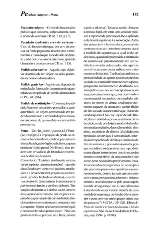 182
Peculatoculposo–Crimedofuncionário
públicoqueconcorre,culposamente,para
o crime de outrem (CP, art. 312, § 2.o
).
Peculato mediante erro de outrem –
Caso do funcionário que, por erro da pes-
soa da fonte pagadora, recebe seus venci-
mentosamaisdoquelheédevidodedirei-
to e não devolve ainda em mora, quando
chamado a prestar conta (CP, art. 313).
Pedidoalternativo –Aquele,cujoobjeti-
vovisamaisdeumobjetoouação,poden-
doserconcedidoumdeles.
Pedidogenérico–Aquelequedependede
estipulaçãofutura,nãodeterminandoquan-
tidadeouamplitudedodireitodemandado
(CPC, art. 286).
Pedidoderestituição–Contestaçãojudi-
cial,feitapeloverdadeiropossuidor,aqual-
quer título, do objeto apresentado em po-
derdoarruinadoearrecadadopelamassa,
ou em posse de quem obteve concordata
preventiva.
Pena – (Gr.>lat. poiné>poena.) S.f. Puni-
ção,castigo;éaimposiçãodaperdaoudi-
minuiçãodeumbemjurídico,previstaem
leieaplicada,peloórgãojudiciário,aquem
praticou ilícito penal. No Brasil, elas po-
dem ser: privativas de liberdade; restriti-
vasdedireito;demulta.
Comentário:“Existematualmentenaterra
váriasespéciesdepenas(sanções)–quesão
classificadasemcorporais(açoites,mutila-
çõeseapenademorte),privativasdaliber-
dade (prisõesfechadaseabertas), restriti-
vasdedireito(alternativasàsanteriores)e
patrimoniais(multaeconfiscodebens).Tais
sançõesdestinam-seàdefesasocial,através
desuapréviacominaçãoemlei,paraare-
pressãoeaprevençãodacriminalidade,fun-
cionandoemabstratoouemconcreto,isto
é,enquantofigurarapenasnosistemalegal,
ohomemélevadoapensarassim:‘Nãovou
praticar delitos, porque, se o fizer, estarei
Peculato culposo – Pena
sujeitoatalpena’.Todavia,senãoobstante
aameaçalegal,eletomaumacondutapuní-
vel,areprimendaprevistaser-lhe-áaplicada
eeledeverásujeitar-seàsuaexecução.Além
das penas, tem a humanidade, na sua luta
contraocrime,umoutroinstrumento,queé
a medida de segurança, a qual pode ser
detentiva,quandofornecessáriaainternação
dosentenciadoparatratamentoemumes-
tabelecimento adequado, ou apenas
restritiva,nocasodesersuficienteotrata-
mentoambulatorial.Éaplicadacombasena
periculosidadedoagenteepodeserprevista
isolada ou cumulativamente com a pena,
porquanto normalmente destinada aos
inimputáveisouaossemi-responsáveis,ou
seja, aos criminosos que, por desenvolvi-
mentomentalincompletoouretardado,não
eram,aotempodocrime,totalouparcial-
mente,capazesdeentenderocaráterilícito
dofatoe/oudeautodeterminaçãodianteda
condutapunível.NocasoespecíficodoBra-
sil, foram adotadas penas restritivas da li-
berdade,oudeprisão(nasmodalidadesde-
nominadasreclusão,detençãoeprisãosim-
ples), restritivas de direito (divididas em
prestaçãodeserviçosàcomunidade,inter-
diçãotemporáriadedireitoselimitaçãode
fimdesemana),epecuniária(amulta,por-
queoconfiscosóéprevistoparaoproduto
eparaalgunsinstrumentosdecrimes,assim
mesmo como efeito da condenação e não
comopenapecuniáriapropriamentedita).
Já as medidas de segurança no nosso país
sãoprevistasparaosinimputáveisesemi-
responsáveis, porém jamais em conjunto
comapena,porquantoadotamososistema
unitário,devendooptar-sepelapenaoupela
medidadesegurança,istoé,ouocriminoso
édoenteedevesertratadoatravésdeuma
medidadesegurança,ouésadioedevecum-
prirapenaprevistaemleiparaocrimeque
ele praticou” (MOTA JÚNIOR, Eliseu F.
Penademorteecrimeshediondosàluzdo
espiritismo.SãoPaulo:CasaEditoraOCla-
rim,mar.1994,p.97-98).
 