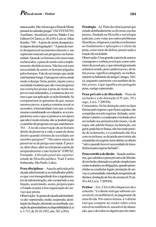 184
nuncaacabe.DiaviráemqueaPenadeMorte
passaráàscalendasgregas”(ALVESNETO,
Aureliano.Atualidadeespírita.Matão:Casa
EditoraOClarim,p.66a69).Leia-seAllan
Kardec:760–Apenademortedesaparece-
ráalgumdiadalegislação?:“Apenademor-
te desaparecerá incontestavelmente e sua
supressãomarcaráumprogressonahuma-
nidade.Quandooshomensestiveremmais
esclarecidos,apenademorteserácomple-
tamenteabolidanaterra.Nãohaverámais
necessidadedeseremoshomensjulgados
peloshomens.Falodeumtempoqueainda
estábastantelonge.Oprogressodeixaainda
muitoadesejar.Seria,porém,injustocoma
sociedademodernaquenãovisseprogresso
nas restrições postas à pena de morte nos
povosmaisadiantados,eanaturezadoscri-
mesaquesuaaplicaçãoseachalimitada.Se
compararmos as garantias de que, nesses
mesmospovos,ajustiçacostumacercaros
acusados;ahumanidadecomquesetrata,
mesmoconsiderando-osculpados;seacom-
pararmoscomoquesepraticavaemépoca
quenãoémuitoremota,nãosepoderánegar
ocaminhodeprogressoemquemarchamos.
761 – A lei de conservação dá ao homem
direitodepreservaravida,eusaráeledesse
direito quando elimina da sociedade um
membro perigoso?” “Há outros meios de
preservar-sedoperigosemmatar.Épreci-
so,alémdisso,abriraocriminosoaportado
arrependimento e não fechá-la” (ORTIZ,
Fernando. A filosofia penal dos espíritas:
estudo de filosofia jurídica. Trad. Carlos
Imbassahy.SãoPaulo:Lake).
Pena disciplinar – Aquela aplicada pela
alçadaadministrativaaotrabalhadorpúbli-
coquevemtransgredindoleiseregulamen-
tosdaadministração,nãocumprindoasua
função, acarretando, assim, prejuízo para
oEstadoouparaaboaorganizaçãodoser-
viço que presta.
Observação:Aspenasdealçadaadministrati-
vasão:repreensão,multa,suspensão,desti-
tuiçãodafunção,demissãoaconselhada,cas-
saçãodeaposentadoriaoudisponibilidade(Lei
n.1.711,de28.10.1952,arts.201a203).
Penalogia–S.f.Partedaciênciapenalque
estudadetalhadamenteasdiversasescolas
penais, fundada na filosofia e sociologia
judiciais,comvistasaosoutrosproblemas
filosóficos,religiososejurídicosreferentes
ao fundamento e aplicação e o efeito da
pena,comomeiodedefesa,preservaçãoe
reaçãodasociedade.
Observação:Umagrandemaioriadeautores
consagramoverbetepenologiacomosinô-
nimodepenalogia,oqueetimologicamente
achamoserrado,poisapalavrapeno,dola-
timpoenu,significacartaginês,oumelhor,
naturalouhabitantedaantigaCartago,Áfri-
ca,enquantoaprimeiravemtambémdola-
tim, poena, é que significa em português
pena,castigorepreensão.
Pena privativa de liberdade – Pena de
reclusão e a de detenção (CP, arts. 29 e
segs.;Lein.7.209/84).
Comentário:Sóhádistinçãoentreasduas
formaspeloregimeaqueficamsujeitas;são
cumpridasnostrêsregimes:fechado,semi-
abertoeaberto;ocondenadoàreclusãodeve
serisoladonosprimeirostrêsmeses,viade
regra, não admite fiança; na detenção, em
geral,podehaverfiança,nãohavendoperío-
do de isolamento, e o condenado não fica
comosreclusos;asdeprisãoprovisóriasão
cumpridasemregimesemi-abertoouaberto
“salvoquandohouvernecessidadedetrans-
ferênciapararegimefechado”.
Penarestritivadedireito–Sançãoautôno-
ma,quesubstituiapenaprivativadeliberda-
de(reclusão,detençãoouprisãosimples)por
certasrestriçõesouobrigações,quandopreen-
chidasascondiçõeslegais:prestaçãodeser-
viçoàcomunidade;interdiçãotemporáriade
direitos;limitaçãodefimdesemana(CP,art.
43e44;Lein.7.209/84).
Penhor – S.m. Clóvis Beviláqua nos dá o
conceito:“éodireitorealquesubmetecoi-
samóvel,oumobilizável,aopagamentode
uma dívida. Por outros termos, é o direito
real que compete ao credor sobre coisa
móveloumobilizável,suscetíveldealiena-
ção,queodevedoroualguémporeleentre-
Penademorte– Penhor
 