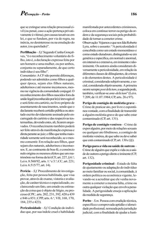 186
queseextingueumarelaçãoprocessualci-
vil(oupenal,casoaaçãopertençaprivati-
vamenteàvítima),porcausastaxativasem
lei, e que se fundam, por via de regra, na
inércia,nodesinteresseounaemulaçãodo
autor,(ouquerelado)”.
Perfilhação–S.f.SegundoCunhaGonçal-
ves,“éoreconhecimentovoluntáriodofi-
lho, isto é, a declaração expressa feita por
um homem e uma mulher, ou por ambos,
conjunta ou separadamente, de que certo
indivíduoéseufilho”.
Comentário:ACFnãopermitediferenças,
podendoseradmitidoscomofilhosaqual-
quer época, sejam eles filhos naturais,
adulterinoseatémesmoincestuosos,mes-
monavigênciadacomunidadeconjugal.O
reconhecimentodosfilhosnascidosforada
uniãolegal(reconhecidoporlei)éirrevogável
eseráfeitoemcartório,nolivroprópriode
assentamentodenascimentos,sendoqueo
declarantereceberácertidãopúblicaouates-
tadoescritodevidamenteassinadopeloen-
carregadodocartórioedasrespectivastes-
temunhas,devendoestes,ali,ficaremarqui-
vados.Oreconhecimentotambémpoderá
serfeitoatravésdamanifestaçãoexpressae
diretaperanteaojuiz;ofilhoquetenhamaio-
ridadesomenteseráreconhecido,seomes-
mo consentir. Em relação aos filhos, quer
sejamelesnaturais,adulterinoseincestuo-
sos.E,aocontraentedeboa-fé,oconsórcio
nulooriginaosmesmosefeitosqueumma-
trimônionaformadalei(CF,art.227,§6.o
;
Lein.8.560/92,arts.1.o
e3.o
;CC,art.221;
Lein.6.515/77,art.14).
Perícia – S.f. Procedimento de investiga-
ção, feita por pessoa habilitada, que visa
provar,atravésdeexame,vistoriaeavalia-
ção,decarátertécnicoeespecializado,es-
clarecendo um fato, um estado ou estima-
çãodacoisaqueéobjetodelitígio,oupro-
cesso(CPC,arts.202,231,392,420a439
e 846 a 851; CPP, arts. 6.o
, VII, 168, 170,
184, 235 e 423).
Periculosidade–S.f.Condiçãodoindiví-
duo que, por sua índole cruel e habilidade
manifestadaporantecedentescriminosos,
colocaemcontínuoterrorouperigodaor-
demedasegurançasociaispelaprobabili-
dadedetornaracometercrime.
Observação:VejamosoquenosfalaRoberto
Lyra,sobreoassunto:“Apericulosidadeé
concebidacomoumestadomomentâneoe
comoestadoduradouro,distinguindo-seem
genéricaeespecífica,emnormaleanormal,
emintensivaeextensiva,emiminenteenão-
iminente.Osautoresaindaconsideramdi-
versamenteapericulosidade,emrelaçãoàs
diferentesclassesdedilinqüentes,decrimes
e de elementos destes. A periculosidade é
criminal,consideradasubjetivamente,eso-
cial,consideradaobjetivamente.Aprimeira
ocorresemprepostdelictum,asegundapode,
também,verificar-seante-delictum”(Lein.
7.209,de11.07.1984;CP,arts.26e97).
Perigo de contágio de moléstia grave –
Crime de praticar ato, por livre e espontâ-
neavontade,comafinalidadedetransmitir
aalguémmoléstiagravedequesabeestar
contaminado(CP,art.131).
Perigo de contágio venéreo – Crime de
exporalguém,pormeioderelaçõessexuais
ou qualquer ato libidinoso, a contágio de
moléstiavenérea,dequesabeoudevesaber
queestácontaminado(CP,art.130e§§).
Perigoparaavidaousaúdedeoutrem–
Crimedealguémqueexpõeavidaouasaú-
dedeoutremaperigodiretoeiminente(CP,
art. 132).
Perigosidade criminal – Estado de falta
deajustamentoouadaptaçãodoindivíduo
aomeiofamiliarousocial,àcomunidade,à
ordem política ou econômica vigente, le-
vando-se a acreditar que ele venha nova-
mente a cometer a mesma falta, crime ou
outraqualquerviolaçãoqueenvolvapena-
lidade. A perigosidade enseja a aplicação
damedidadesegurança.
Perito–S.m.Pessoacomerudiçãotécnica,
específicaecomprovadaaptidãoeidonei-
dadeprofissional,nomeadapelajurisdição
judicial,comafinalidadedeajudaraJusti-
Perempção–Perito
 