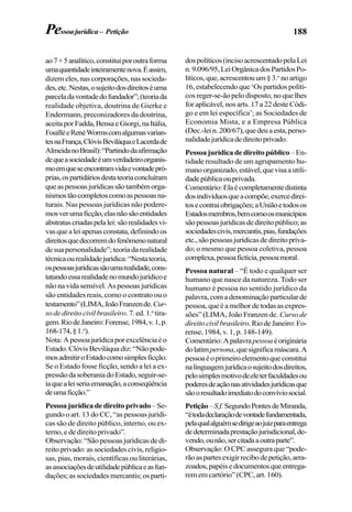 188
ao7+5analítico,constituiporoutraforma
umaquantidadeinteiramentenova.Éassim,
dizem eles, nas corporações, nas socieda-
des,etc.Nestas,osujeitodosdireitoséuma
parceladavontadedofundador”;(teoriada
realidade objetiva, doutrina de Gierke e
Endermann, preconizadores da doutrina,
aceitaporFadda,BensaeGiorgi,naItália,
FouilléeRenéWormscomalgumasvarian-
tesnaFrança,ClóvisBeviláquaeLacerdade
AlmeidanoBrasil):“Partindodaafirmação
dequeasociedadeéumverdadeiroorganis-
moemqueseencontramvidaevontadepró-
prias,ospartidáriosdestateoriaconcluíram
queaspessoasjurídicassãotambémorga-
nismostãocompletoscomoaspessoasna-
turais. Nas pessoas jurídicas não podere-
mosverumaficção,elasnãosãoentidades
abstratascriadaspelalei:sãorealidadesvi-
vasquealeiapenasconstata,definindoos
direitosquedecorremdofenômenonatural
de sua personalidade”; teoria da realidade
técnicaourealidadejurídica:“Nestateoria,
ospessoasjurídicassãoumarealidade,cons-
tatandoessarealidadenomundojurídicoe
não na vida sensível. As pessoas jurídicas
são entidades reais, como o contrato ou o
testamento”(LIMA,JoãoFranzende.Cur-
so de direito civil brasileiro.7.ed.1.a
tira-
gem.RiodeJaneiro:Forense,1984,v.1,p.
168-174,§1.o
).
Nota:Apessoajurídicaporexcelênciaéo
Estado.ClóvisBeviláquadiz:“Nãopode-
mosadmitiroEstadocomosimplesficção.
Se o Estado fosse ficção, sendo a lei a ex-
pressãodasoberaniadoEstado,seguir-se-
iaquealeiseriaemanação,aconseqüência
deumaficção.”
Pessoajurídicadedireitoprivado–Se-
gundo o art. 13 do CC, “as pessoas jurídi-
cas são de direito público, interno, ou ex-
terno, e de direito privado”.
Observação:“Sãopessoasjurídicasdedi-
reito privado: as sociedades civis, religio-
sas, pias, morais, científicas ou literárias,
asassociaçõesdeutilidadepúblicaeasfun-
dações; as sociedades mercantis; os parti-
dospolíticos(incisoacrescentadopelaLei
n.9.096/95,LeiOrgânicadosPartidosPo-
líticos,que,acrescentouum§3.o
noartigo
16, estabelecendo que ‘Os partidos políti-
cos reger-se-ão pelo disposto, no que lhes
for aplicável, nos arts. 17 a 22 deste Códi-
go e em lei específica’; as Sociedades de
Economia Mista, e a Empresa Pública
(Dec.-lein.200/67),quedeuaesta,perso-
nalidadejurídicadedireitoprivado.
Pessoa jurídica de direito público –En-
tidade resultado de um agrupamento hu-
manoorganizado,estável,quevisaautili-
dadepúblicaouprivada.
Comentário:Elaécompletamentedistinta
dosindivíduosqueacompõe,exercedirei-
tosecontraiobrigações;aUniãoetodosos
Estadosmembros,bemcomoosmunicípios
sãopessoasjurídicasdedireitopúblico;as
sociedadescivis,mercantis,pias,fundações
etc.,sãopessoasjurídicasdedireitopriva-
do; o mesmo que pessoa coletiva, pessoa
complexa,pessoafictícia,pessoamoral.
Pessoa natural – “É todo e qualquer ser
humano que nasce da natureza. Todo ser
humano é pessoa no sentido jurídico da
palavra,comadenominaçãoparticularde
pessoa,queéamelhordetodasasexpres-
sões” (LIMA, João Franzen de. Curso de
direitocivilbrasileiro.RiodeJaneiro:Fo-
rense, 1984, v. 1, p. 148-149).
Comentário:Apalavrapessoaéoriginária
dolatimpersona,quesignificamáscara.A
pessoaéoprimeiroelementoqueconstitui
nalinguagemjurídicaosujeitodosdireitos,
pelosimplesmotivodeeleterfaculdadesou
poderesdeaçãonasatividadesjurídicasque
sãooresultadoimediatodoconvíviosocial.
Petição–S.f.SegundoPontesdeMiranda,
“étodadeclaraçãodevontadefundamentada,
pelaqualalguémsedirigeaojuizparaentrega
dedeterminadaprestaçãojurisdicional,de-
vendo,ounão,sercitadaaoutraparte”.
Observação: O CPC assegura que “pode-
rãoaspartesexigirrecibodepetição,arra-
zoados,papéisedocumentosqueentrega-
rememcartório”(CPC,art.160).
Pessoajurídica– Petição
 