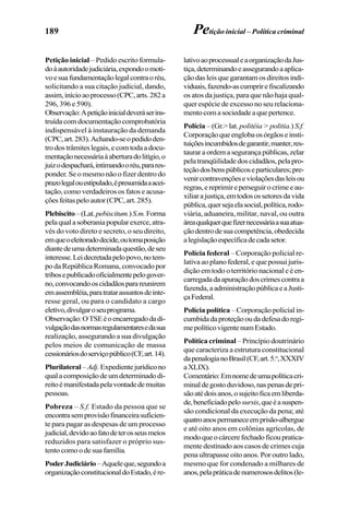 189
Petição inicial – Pedido escrito formula-
doàautoridadejudiciária,expondoomoti-
voesuafundamentaçãolegalcontraoréu,
solicitando a sua citação judicial, dando,
assim,inícioaoprocesso(CPC,arts.282a
296, 396 e 590).
Observação:Apetiçãoinicialdeveráserins-
truída com documentação comprobatória
indispensável à instauração da demanda
(CPC,art.283).Achando-seopedidoden-
trodostrâmiteslegais,ecomtodaadocu-
mentaçãonecessáriaàaberturadolitígio,o
juizodespachará,intimandooréu,parares-
ponder. Se o mesmo não o fizer dentro do
prazolegalouestipulado,épresumidaaacei-
tação, como verdadeiros os fatos e acusa-
çõesfeitaspeloautor(CPC,art.285).
Plebiscito–(Lat.pebiscitum.)S.m.Forma
pelaqualasoberaniapopularexerce,atra-
vés do voto direto e secreto, o seu direito,
emqueoeleitoradodecide,outomaposição
diantedeumadeterminadaquestão,deseu
interesse.Leidecretadapelopovo,notem-
po da República Romana, convocado por
tribosepublicadooficialmentepelogover-
no,convocandooscidadãosparareunirem
emassembléia,paratratarassuntosdeinte-
resse geral, ou para o candidato a cargo
eletivo,divulgaroseuprograma.
Observação:OTSEéoencarregadodadi-
vulgaçãodasnormasregulamentaresedasua
realização, assegurando a sua divulgação
pelos meios de comunicação de massa
cessionáriosdoserviçopúblico(CF,art.14).
Plurilateral–Adj.Expedientejurídicono
qualacomposiçãodeumdeterminadodi-
reitoémanifestadapelavontadedemuitas
pessoas.
Pobreza – S.f. Estado da pessoa que se
encontrasemprovisãofinanceirasuficien-
te para pagar as despesas de um processo
judicial,devidoaofatodeterosseusmeios
reduzidos para satisfazer o próprio sus-
tentocomoodesuafamília.
PoderJudiciário–Aqueleque,segundoa
organizaçãoconstitucionaldoEstado,ére-
lativoaoprocessualeaorganizaçãodaJus-
tiça,determinandoeassegurandoaaplica-
ção das leis que garantam os direitos indi-
viduais,fazendo-ascumprirefiscalizando
os atos da justiça, para que não haja qual-
quer espécie de excesso no seu relaciona-
mentocomasociedadeaquepertence.
Polícia – (Gr.> lat. politéia > politia.) S.f.
Corporaçãoqueenglobaosórgãoseinsti-
tuiçõesincumbidosdegarantir,manter,res-
tauraraordemasegurançapúblicas,zelar
pela tranqüilidade dos cidadãos, pela pro-
teçãodosbenspúblicoseparticulares;pre-
venircontravençõeseviolaçõesdasleisou
regras,ereprimireperseguirocrimeeau-
xiliarajustiça,emtodosossetoresdavida
pública,quersejaelasocial,política,rodo-
viária, aduaneira, militar, naval, ou outra
áreaqualquerquefizernecessáriaasuaatua-
çãodentrodesuacompetência,obedecida
alegislaçãoespecíficadecadasetor.
Polícia federal – Corporação policial re-
lativa ao plano federal, e que possui juris-
dição em todo o território nacional e é en-
carregadadaapuraçãodoscrimescontraa
fazenda,aadministraçãopúblicaeaJusti-
çaFederal.
Polícia política – Corporação policial in-
cumbidadaproteçãooudadefesadoregi-
mepolíticovigentenumEstado.
Política criminal – Princípio doutrinário
que caracteriza a estrutura constitucional
dapenalogianoBrasil(CF,art.5.o
,XXXIV
aXLIX).
Comentário:Emnomedeumapolíticacri-
minaldegostoduvidoso,naspenasdepri-
sãoatédoisanos,osujeitoficaemliberda-
de,beneficiadopelosursis,queéasuspen-
são condicional da execução da pena; até
quatroanospermaneceemprisão-albergue
e até oito anos em colônias agrícolas, de
modoqueocárcerefechadoficoupratica-
mente destinado aos casos de crimes cuja
pena ultrapasse oito anos. Por outro lado,
mesmo que for condenado a milhares de
anos,pelapráticadenumerososdelitos(le-
Petição inicial – Política criminal
 