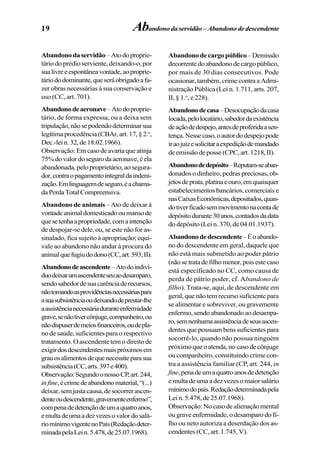 19 Abandonodaservidão –Abandonodedescendente
Abandonodaservidão –Atodoproprie-
tário do prédio serviente, deixando-o, por
sualivreeespontâneavontade,aoproprie-
táriododominante,queseráobrigadoafa-
zer obras necessárias à sua conservação e
uso (CC, art. 701).
Abandonodeaeronave–Atodoproprie-
tário, de forma expressa, ou a deixa sem
tripulação,nãosepodendodeterminarsua
legítimaprocedência(CBAr,art.17,§2.o
,
Dec.-lein.32,de18.02.1966).
Observação:Emcasodeavariaqueatinja
75%dovalordosegurodaaeronave,éela
abandonada, pelo proprietário, ao segura-
dor,contraopagamentointegraldaindeni-
zação.Emlinguagemdeseguro,éachama-
daPerdaTotalCompreensiva.
Abandono de animais – Ato de deixar à
vontadeanimaldomesticadooumansode
quesetenhaapropriedade,comaintenção
de despojar-se dele, ou, se este não for as-
sinalado, fica sujeito à apropriação; equi-
vale ao abandono não andar à procura do
animalquefugiudodono(CC,art.593,II).
Abandonodeascendente–Atodoindiví-
duodeixarumascendenteseuaodesamparo,
sendosabedordesuacarênciaderecursos,
nãotomandoasprovidênciasnecessáriaspara
asuasubsistênciaoudeixandodeprestar-lhe
aassistêncianecessáriaduranteenfermidade
grave,senãotivercônjuge,companheiro,ou
nãodispuserdemeiosfinanceiros,oudepla-
no de saúde, suficientes para o respectivo
tratamento. O ascendente tem o direito de
exigirdosdescendentesmaispróximosem
grauosalimentosdequenecessiteparasua
subsistência(CC,arts.397e400).
Observação:SegundoonossoCP,art.244,
infine,écrimedeabandonomaterial,“(...)
deixar,semjustacausa,desocorrerascen-
denteoudescendente,gravementeenfermo”,
compenadedetençãodeumaquatroanos,
emultadeumaadezvezesovalordosalá-
riomínimovigentenoPaís(Redaçãodeter-
minadapelaLein.5.478,de25.07.1968).
Abandonodecargopúblico–Demissão
decorrentedoabandonodecargopúblico,
por mais de 30 dias consecutivos. Pode
ocasionar,também,crimecontraaAdmi-
nistração Pública (Lei n. 1.711, arts. 207,
II, § 1.o
, e 228).
Abandonodecasa–Desocupaçãodacasa
locada,pelolocatário,sabedordaexistência
deaçãodedespejo,antesdeproferidaasen-
tença.Nessecaso,oautordodespejopode
iraojuizesolicitaraexpediçãodemandado
deemissãodeposse(CPC,art.1218,II).
Abandonodedepósito–Reputam-seaban-
donados o dinheiro, pedras preciosas, ob-
jetosdeprata,platinaeouro,emquaisquer
estabelecimentos bancários, comerciais e
nasCaixasEconômicas,depositados,quan-
dotiverficadosemmovimentonacontade
depósitodurante30anos,contadosdadata
do depósito (Lei n. 370, de 04.01.1937).
Abandonodedescendente–Éoabando-
no do descendente em geral, daquele que
não está mais submetido ao poder pátrio
(nãosetratadefilhomenor,poisestecaso
está especificado no CC, como causa de
perda de pátrio poder, cf. Abandono de
filho). Trata-se, aqui, de descendente em
geral, que não tem recurso suficiente para
se alimentar e sobreviver, ou gravemente
enfermo,sendoabandonadoaodesampa-
ro,semnenhumaassistênciadeseusascen-
dentes que possuam bens suficientes para
socorrê-lo, quando não possua ninguém
próximoqueoatenda,nocasodecônjuge
ou companheiro, constituindo crime con-
tra a assistência familiar (CP, art. 244, in
fine,penadeumaquatroanosdedetenção
emultadeumaadezvezesomaiorsalário
mínimodopaís.Redaçãodeterminadapela
Lein.5.478,de25.07.1968).
Observação:Nocasodealienaçãomental
ougraveenfermidade,odesamparodofi-
lho ou neto autoriza a deserdação dos as-
cendentes (CC, art. 1.745, V).
 