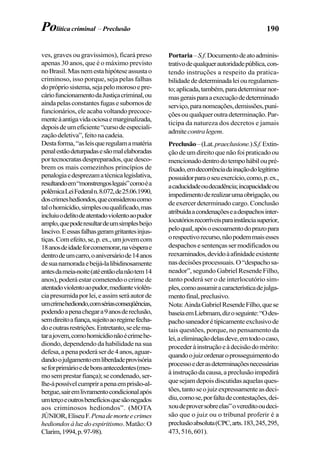 190
ves, graves ou gravíssimos), ficará preso
apenas 30 anos, que é o máximo previsto
noBrasil.Masnemestahipóteseassustao
criminoso, isso porque, seja pelas falhas
doprópriosistema,sejapelomorosoepre-
cáriofuncionamentodaJustiçacriminal,ou
aindapelasconstantesfugasesubornosde
funcionários,eleacabavoltandoprecoce-
menteàantigavidaociosaemarginalizada,
depoisdeumeficiente“cursodeespeciali-
zaçãodeletiva”,feitonacadeia.
Destaforma,“asleisqueregulamamatéria
penalestãodeturpadasesãomalelaboradas
portecnocratasdespreparados,quedesco-
brem os mais comezinhos princípios de
penalogiaedesprezamatécnicalegislativa,
resultandoem“monstrengoslegais”comoéa
polêmicaLeiFederaln.8.072,de25.06.1990,
doscrimeshediondos,queconsideroucomo
talohomicídio,simplesouqualificado,mas
incluiuodelitodeatentadoviolentoaopudor
amplo,quepoderesultardeumsimplesbeijo
lascivo.Eessasfalhasgeramgritantesinjus-
tiças.Comefeito,se,p.ex.,umjovemcom
18anosdeidadeforcomemorar,navésperae
dentrodeumcarro,oaniversáriode14anos
desuanamoradaebeijá-lalibidinosamente
antesdameia-noite(atéentãoelanãotem14
anos), poderá estar cometendo o crime de
atentadoviolentoaopudor,medianteviolên-
ciapresumidaporlei,eassimseráautorde
umcrimehediondo,comsériasconseqüências,
podendoapenachegara9anosdereclusão,
semdireitoafiança,sujeitoaoregimefecha-
doeoutrasrestrições.Entretanto,seelema-
tarajovem,comohomicídionãoécrimehe-
diondo, dependendo da habilidade na sua
defesa,apenapoderáserde4anos,aguar-
dandoojulgamentoemliberdadeprovisória
seforprimárioedebonsantecedentes(mes-
mosemprestarfiança);secondenado,ser-
lhe-ápossívelcumprirapenaemprisão-al-
bergue,sairemlivramentocondicionalapós
umterçoeoutrosbenefíciosquesãonegados
aos criminosos hediondos”. (MOTA
JÚNIOR,EliseuF.Penademorteecrimes
hediondos à luz do espiritismo. Matão:O
Clarim,1994,p.97-98).
Portaria–S.f.Documentodeatoadminis-
trativodequalquerautoridadepública,con-
tendo instruções a respeito da pratica-
bilidadededeterminadaleiouregulamen-
to;aplicada,também,paradeterminarnor-
masgeraisparaaexecuçãodedeterminado
serviço,paranomeações,demissões,puni-
çõesouqualqueroutradeterminação.Par-
ticipa da natureza dos decretos e jamais
admitecontralegem.
Preclusão–(Lat.praeclusione.)S.f.Extin-
çãodeumdireitoquenãofoipraticadoou
mencionadodentrodotempohábiloupré-
fixado,emdecorrênciadainaçãodolegítimo
possuidorparaoseuexercício,como,p.ex.,
acaducidadeoudecadência;incapacidadeou
impedimentoderealizarumaobrigação,ou
deexercerdeterminadocargo.Conclusão
atribuídaacondenaçõeseadespachosinter-
locutóriosrecorríveisparainstânciasuperior,
peloqual,apósoescoamentodoprazopara
orespectivorecurso,nãopodemmaisesses
despachosesentençassermodificadosou
reexaminados,devidoàafinidadeexistente
nasdecisõesprocessuais.O“despachosa-
neador”, segundo Gabriel Resende Filho,
tanto poderá ser o de interlocutório sim-
ples,comoassumiracaracterísticadejulga-
mentofinal,preclusivo.
Nota:AindaGabrielResendeFilho,quese
baseiaemLiebmam,dizoseguinte:“Odes-
pachosaneadorétipicamenteexclusivode
tais questões, porque, no pensamento da
lei,aeliminaçãodelasdeve,emtodoocaso,
procederàinstruçãoeàdecisãodomérito:
quandoojuizordenaroprosseguimentodo
processoederasdeterminaçõesnecessárias
àinstruçãodacausa,apreclusãoimpedirá
quesejamdepoisdiscutidasaquelasques-
tões,tantoseojuizexpressamenteasdeci-
diu,comose,porfaltadecontestações,dei-
xoudeproversobreelas”overeditooudeci-
são que o juiz ou o tribunal proferir é a
preclusãoabsoluta(CPC,arts.183,245,295,
473,516,601).
Política criminal – Preclusão
 