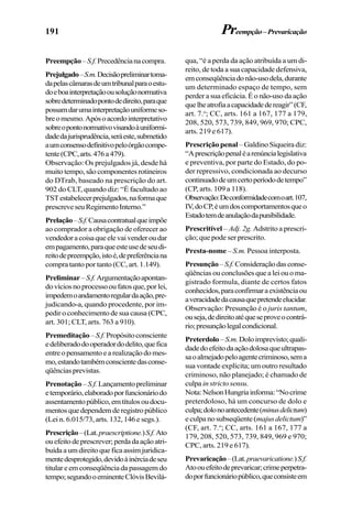191
Preempção–S.f.Precedêncianacompra.
Prejulgado–S.m.Decisãopreliminartoma-
dapelascâmarasdeumtribunalparaoestu-
doeboainterpretaçãoousoluçãonormativa
sobredeterminadopontodedireito,paraque
possamdarumainterpretaçãouniformeso-
breomesmo.Apósoacordointerpretativo
sobreopontonormativovisandoàuniformi-
dadedajurisprudência,seráeste,submetido
aumconsensodefinitivopeloórgãocompe-
tente(CPC,arts.476a479).
Observação: Os prejulgados já, desde há
muitotempo,sãocomponentesrotineiros
do DTrab, baseado na prescrição do art.
902 do CLT, quando diz: “É facultado ao
TSTestabelecerprejulgados,naformaque
prescreveseuRegimentoInterno.”
Prelação–S.f.Causacontratualqueimpõe
ao comprador a obrigação de oferecer ao
vendedoracoisaqueelevaivenderoudar
empagamento,paraqueesteusedeseudi-
reitodepreempção,istoé,depreferênciana
compra tanto por tanto (CC, art. 1.149).
Preliminar–S.f.Argumentaçãoapontan-
dovíciosnoprocessooufatosque,porlei,
impedemoandamentoregulardaação,pre-
judicando-a, quando procedente, por im-
pedir o conhecimento de sua causa (CPC,
art. 301; CLT, arts. 763 a 910).
Premeditação–S.f.Propósitoconsciente
edeliberadodooperadordodelito,quefica
entreopensamentoearealizaçãodomes-
mo,estandotambémconscientedasconse-
qüênciasprevistas.
Prenotação–S.f.Lançamentopreliminar
etemporário,elaboradoporfuncionáriodo
assentamentopúblico,emtítulosoudocu-
mentosquedependemderegistropúblico
(Lei n. 6.015/73, arts. 132, 146 e segs.).
Prescrição–(Lat.praescriptione.)S.f.Ato
ouefeitodeprescrever;perdadaaçãoatri-
buídaaumdireitoqueficaassimjuridica-
mentedesprotegido,devidoàinérciadeseu
titulareemconseqüênciadapassagemdo
tempo;segundooeminenteClóvisBevilá-
qua, “é a perda da ação atribuída a um di-
reito, de toda a sua capacidade defensiva,
emconseqüênciadonão-usodela,durante
um determinado espaço de tempo, sem
perder a sua eficácia. É o não-uso da ação
quelheatrofiaacapacidadedereagir”(CF,
art. 7.o
; CC, arts. 161 a 167, 177 a 179,
208, 520, 573, 739, 849, 969, 970; CPC,
arts. 219 e 617).
Prescrição penal–GaldinoSiqueiradiz:
“Aprescriçãopenaléarenúncialegislativa
e preventiva, por parte do Estado, do po-
der repressivo, condicionada ao decurso
continuadodeumcertoperíododetempo”
(CP, arts. 109 a 118).
Observação:Deconformidadecomoart.107,
IV,doCP,éumdoscomportamentosqueo
Estadotemdeanulaçãodapunibilidade.
Prescritível – Adj. 2g. Adstrito a prescri-
ção; que pode ser prescrito.
Presta-nome – S.m. Pessoa interposta.
Presunção–S.f.Consideraçãodasconse-
qüênciasouconclusõesquealeiouoma-
gistrado formula, diante de certos fatos
conhecidos,paraconfirmaraexistênciaou
averacidadedacausaquepretendeelucidar.
Observação: Presunção é o juris tantum,
ouseja,dedireitoatéqueseproveocontrá-
rio;presunçãolegalcondicional.
Preterdolo–S.m.Doloimprevisto;quali-
dadedoefeitodaaçãodolosaqueultrapas-
saoalmejadopeloagentecriminoso,sema
sua vontade explícita; um outro resultado
criminoso, não planejado; é chamado de
culpa instricto sensu.
Nota:NelsonHungriainforma:“Nocrime
preterdoloso, há um concurso de dolo e
culpa;dolonoantecedente(minusdelictum)
eculpanosubseqüente(majusdelictum)”
(CF, art. 7.o
; CC, arts. 161 a 167, 177 a
179, 208, 520, 573, 739, 849, 969 e 970;
CPC, arts. 219 e 617).
Prevaricação–(Lat.praevaricatione.)S.f.
Atoouefeitodeprevaricar;crimeperpetra-
doporfuncionáriopúblico,queconsisteem
Preempção–Prevaricação
 