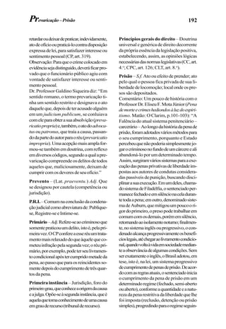192
retardaroudeixardepraticar,indevidamente,
atodeofíciooupraticá-locontradisposição
expressadelei,parasatisfazerinteresseou
sentimentopessoal(CP,art.319).
Observação:Paraqueocrimecolocadoem
evidênciasejadistinguido,deveráficarpro-
vado que o funcionário público agiu com
vontade de satisfazer interesse ou senti-
mentopessoal.
Dr. Professor Galdino Siqueira diz: “Em
sentido romano, o termo prevaricação ti-
nha um sentido restrito e designava o ato
daqueleque,depoisdeteracusadoalguém
em um judicium publicum, se conluiava
comeleparaobterasuaabsolvição(preva-
ricatiopropria)e,também,oatodoadvoca-
tus ou patronus,quetraíaacausa,passan-
dodapartedoautorparaoréu(prevaricatio
impropria).Umaacepçãomaisamplafor-
mou-setambémemdoutrina,comreflexo
emdiversoscódigos,segundoaqualapre-
varicaçãocompreendeosdelitosdetodos
aqueles que, maliciosamente, deixam de
cumprircomosdeveresdeseuofício.”
Prevento – (Lat. praeventu.) Adj. Que
se designou por cautela (competência ou
jurisdição).
P.R.I.–Comumnaconclusãodacondena-
çãojudicialcomoabreviaturade:Publique-
se,Registre-seeIntime-se.
Primário–Adj.Refere-seaocriminosoque
somentepraticouumdelito,istoé,pelapri-
meiravez.OCPconfereaesseréuumtrata-
mentomaisrelaxadodoqueàquelequeco-
meteuinfraçãopelasegundavez;oréupri-
mário,porexemplo,podeterseulivramen-
tocondicionalapóstercumpridometadeda
pena,aopassoqueparaosreincidentesso-
mentedepoisdocumprimentodetrêsquar-
tosdapena.
Primeira instância – Jurisdição, foro do
primeirograu,queconheceaorigemdacausa
eajulga.Opõe-seàsegundainstância,queé
aquelaquetomaconhecimentodeumacausa
emgrauderecurso(tribunalderecurso).
Princípios gerais do direito – Doutrina
universal e genérica de direito decorrente
daprópriaessênciadalegislaçãopositiva,
estabelecendo, assim, as opiniões lógicas
necessáriasdasnormaslegislativas(CC,art.
4.o
; CPC, art. 126; CLT, art. 8.o
).
Prisão – S.f. Ato ou efeito de prender; ato
pelo qual o pessoa fica privada de sua li-
berdade de locomoção; local onde os pre-
sos são depositados.
Comentário: Um pouco de história com o
ProfessorDr.EliseuF.MotaJúnior(Pena
demorteecrimeshediondosàluzdoespiri-
tismo. Matão: O Clarim, p.101-103): “A
Falência do atual sistema penitenciário –
carcerário–Aolongodahistóriadapenade
prisão,foramadotadosváriosmétodospara
o seu cumprimento, porquanto e Estado
percebeuquenãopoderiasimplesmentejo-
garocriminosonofundodeumcárcereeali
abandoná-lo por um determinado tempo.
Assim,surgiramváriossistemasparaaexe-
cuçãodaspenasprivativasdeliberdadeim-
postas aos autores de condutas considera-
das passíveis de punição, buscando disci-
plinarasuaexecução.Emumdeles,chama-
dosistemadeFiladélfia,osentenciadoper-
manecefechadoeemsilêncionaceladuran-
tetodaapena;emoutro,denominadosiste-
madeAuburn,quemitigouumpoucoori-
gordoprimeiro,opresopodetrabalharem
comumcomosdemais,porémemsilêncio,
retornandoaoisolamentonoturno;finalmen-
te,nosistemainglêsouprogressivo,ocon-
denadoalcançaprogressivamenteosbenefí-
cioslegais,atéchegaraolivramentocondicio-
nal,quandovoltaàvidaemsociedademedian-
teaobservânciadealgumascondições.Sem
serexatamenteoinglês,oBrasiladotou,em
tese, isto é, na lei, um sistema progressivo
decumprimentodepenasdeprisão.Deacor-
docomasregrasatuais,osentenciadoinicia
o cumprimento da pena de prisão em um
determinadoregime(fechado,semi-aberto
ouaberto),conformeaquantidadeeanatu-
rezadapenarestritivadaliberdadequelhe
foi imposta (reclusão, detenção ou prisão
simples),progredindoparaoregimeseguin-
Prevaricação–Prisão
 