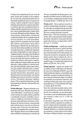 193
te depois do cumprimento de um sexto da
pena.Assim,porexemplo,seforcondena-
doa12anosdereclusãopelapráticadeum
homicídioqualificado(queéasuapenamí-
nima),osujeitocumprirá2anosnoregime
fechado,passandoparaoregimesemi-aber-
to(colôniaagrícolaouestabelecimentosi-
milar),ondepermanecerámaisumsexto(ou-
tros2anos),progredindoparaoregimeaber-
to(casadealbergado),prisãoalbergue.Mas,
nesse ínterim, poderá obter o livramento
condicional,depoisdetercumpridomaisde
um terço da pena, ou, se for reincidente,
depoisdehaverresgatadomaisdametade
dela. Porém, existe enorme vácuo entre o
Brasil-legaleoBrasil-real,demodoqueja-
maissãoobservadasnapráticaasnormasde
execuçãodaspenasemedidasdesegurança
previstasnalegislaçãoemvigor,porqueos
estabelecimentoscarceráriosqueobedecem
às recomendações da ONU são pouquís-
simos,demodoqueospresosacabamcon-
finadoseminfectos,desumanosesuperlo-
tadoscalabouçosimprovisadosnascasasde
detenção,cadeiaspúblicasedistritospoli-
ciais,quesãodestinadosapresosprovisórios,
masqueacabamutilizadosparaocumpri-
mento de longas penas. Isto resulta numa
situação tão precária e alarmante, que se
Beccariaestivessereencarnado,comcerteza
absolutaescreverianovamenteoseufamo-
solivro‘Dosdelitosedaspenas’,publica-
doem1764,noqualeledenunciouascondi-
çõeslastimáveisdasleisedospresídiosda-
quelaépoca.”
Prisão-albergue–Regimeprisional,exis-
tindo tipos diversos. Regime de prisão de
“meia liberdade”, consistente no cumpri-
mentodapenaemregimeaberto,podendo
o condenado sair para o trabalho, sem es-
colta ou vigilância, nos horários fixados e
retornaraopresídioparaalipassaranoite.
Regimedefinaldesemana,caracterizado
pela saída do preso somente nos finais de
semana, para visitas aos seus familiares,
devendo,nasegunda-feira,retornaraopre-
sídio. Regime aberto em residência parti-
cular,admitidosomenteparaosmaioresde
70anos,acometidosdedoençagrave;con-
denadacomfilhomenoroudeficientefísi-
co ou mental; condenada gestante (Lei de
ExecuçãoPenaln.7.210/84,arts.93e117).
Prisão civil – Meio judicial coercitivo,
restritivodaliberdade,destinadoacompe-
lirodevedoraocumprimentodeumaobri-
gaçãocivil;merasançãocoercitivadepres-
sãosemocaráterdeprisãocriminal.
Observação: “Não haverá prisão civil por
dívida,salvoadoresponsávelpeloinadim-
plementovoluntárioeinescusáveldeobri-
gação alimentícia e ao depositário infiel”
(CF, art. 5.o
, LXVII).
Prisãoemflagrante–Aquelaqueéprati-
cada por pessoas do povo, pelas autorida-
des policiais ou seus agentes, da pessoa
queestárealizandoumacontravenção,ter-
minoudeexecutá-la,ouquando,apóssua
prática, pelos claros vestígios de o ter co-
metido,ésurpreendidonomesmolocal,ou
quandofoge,éacossadopelaalgazarrado
público (CPP, arts. 301 a 310).
Prisão especial – Aquela, de caráter civil
oumilitar,emqueoindivíduoaelasubmeti-
do,antesdacondenaçãodefinitiva,gozade
determinadosprivilégioseimunidadesnão
admitidos,emgeral,aosdemaisdetentos.O
presoquegozadesseprivilégioérecolhido
nos quartéis ou em prisões especiais, não
sendo permitido para estes casos a prisão
domiciliar(Lein.5.256,de06.04.1967;Dec.
n.38.016,de05.10.1955).
Nota:Seoelementoacusadoepreso,mes-
mousufruindodeseudireitodeprisãoes-
pecial, for condenado, as suas prerrogati-
vascessameserátransferidoparaumapri-
são comum a todos (Lei n. 5.256, de
06.04.1967).
Comentário: Segundo o art. 295 do CPP,
“serãorecolhidosaquartéisouaprisãoes-
pecial,àdisposiçãodaautoridadecompe-
tente,quandosujeitosaprisãoantesdacon-
denaçãodefinitiva:osministrosdeEstado;
governadores e interventores de Estados,
TerritórioseDistritoFederaleseurespecti-
Prisão –Prisãoespecial
 